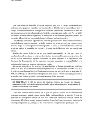 para afirmarlo.
para afirmarlo.
Esta enfermedad se desarrolla de forma progresiva por todo el cuerpo, comenzando con
Esta enfermedad se desarrolla de forma progresiva por todo el cuerpo, comenzando con
síntomas como pequeños calambres en los múscu
síntomas como pequeños calambres en los músculos o debilidad en las extremidades. Con el
los o debilidad en las extremidades. Con el
tiempo, estos síntomas avanzan hasta paralizar casi todos los múscu
tiempo, estos síntomas avanzan hasta paralizar casi todos los músculos esqueléticos, es decir, los
los esqueléticos, es decir, los
que c
que contraemos de forma voluntari
ontraemos de forma voluntaria (como
a (como los de los
los de los braz
brazos, piernas, cuello, etc.). Por eso la
os, piernas, cuello, etc.). Por eso la ELA
ELA
no afecta a procesos como la digestión o la contracción de los esfínteres, porque no paraliza los
no afecta a procesos como la digestión o la contracción de los esfínteres, porque no paraliza los
múscu
músculos del movimiento involuntario (los del estómago, los intestinos, etc.).
los del movimiento involuntario (los del estómago, los intestinos, etc.).
Con el tiempo, comienzan a perderse las neuronas que activan los múscu
Con el tiempo, comienzan a perderse las neuronas que activan los músculos responsables de
los responsables de
mover la lengua, masticar, deglutir y articular palabras, por lo que acciones tan comunes como
mover la lengua, masticar, deglutir y articular palabras, por lo que acciones tan comunes como
hablar o tragar se vuelven prácticamente imposibles. A veces, la enfermedad avanza tanto que
hablar o tragar se vuelven prácticamente imposibles. A veces, la enfermedad avanza tanto que
se pierde incluso la capacidad de respirar y termina, inevitablemente, con una muerte por
se pierde incluso la capacidad de respirar y termina, inevitablemente, con una muerte por
asfixia.
asfixia.
También las causas de la
También las causas de la ELA
ELA son en gran medida desconocidas. Se cree que, como en
son en gran medida desconocidas. Se cree que, como en
muchas otras enfermedades, su origen se debe tanto a factores ambientales como genéticos. De
muchas otras enfermedades, su origen se debe tanto a factores ambientales como genéticos. De
hecho, se han descubierto algunas variaciones de genes asociadas a la enfermedad que
hecho, se han descubierto algunas variaciones de genes asociadas a la enfermedad que
fomentan la degeneración de las neuronas motoras, aumentan la susceptibilidad a la
fomentan la degeneración de las neuronas motoras, aumentan la susceptibilidad a la
enfermedad o hacen
enfermedad o hacen que progrese más o m
que progrese más o menos rápido.
enos rápido.
Ya sea por un motivo o por otro, en este caso también se forman agregados de proteínas,
Ya sea por un motivo o por otro, en este caso también se forman agregados de proteínas,
como en el resto de las enfermedades neurodegenerativas de las que hemos hablado. En la
como en el resto de las enfermedades neurodegenerativas de las que hemos hablado. En la ELA
ELA,
,
la proteína sospechosa es
la proteína sospechosa es TDP
TDP-43: si funcionara correctamente, intervendría en la reparación del
-43: si funcionara correctamente, intervendría en la reparación del
ADN
ADN, sin embargo, en esta enfermedad la proteína está mutada y forma unos agregados que se
, sin embargo, en esta enfermedad la proteína está mutada y forma unos agregados que se
acumu
acumulan en el sistema nervioso y provocan la muerte de las neuronas.
lan en el sistema nervioso y provocan la muerte de las neuronas.
EN RESUMEN...
EN RESUMEN... En la ELA se pierden las neuronas motoras, que inervan los músculos
En la ELA se pierden las neuronas motoras, que inervan los músculos
responsables de los movimientos voluntarios (cuello, brazos, piernas) debido a la acumulación de
responsables de los movimientos voluntarios (cuello, brazos, piernas) debido a la acumulación de
agregados de proteínas en el cerebro.
agregados de proteínas en el cerebro.
Como ves, sabemos mucho menos de lo que nos gustaría acerca de las enfermedades
Como ves, sabemos mucho menos de lo que nos gustaría acerca de las enfermedades
neurodegenerativas, y todavía existen muchas dudas y debates abiertos al respecto. A pesar de
neurodegenerativas, y todavía existen muchas dudas y debates abiertos al respecto. A pesar de
que cada año consigamos conocer un poco más sobre ellas, tienen dos cosas en común: no
que cada año consigamos conocer un poco más sobre ellas, tienen dos cosas en común: no
entendemos del todo su causa y no sabemos cómo detenerlas. Esperemos que en un futuro la
entendemos del todo su causa y no sabemos cómo detenerlas. Esperemos que en un futuro la
investigació
investigación permita que, en lugar de dos cosas, tan solo c
n permita que, en lugar de dos cosas, tan solo compart
ompartan una:
an una: que tengan c
que tengan cura.
ura.
 