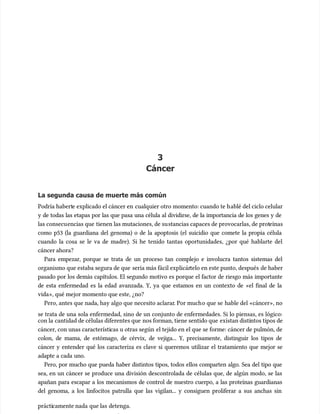 3
3
Cáncer
Cáncer
La segunda causa de muerte más común
La segunda causa de muerte más común
Podría habert
Podría haberte explicado el cáncer en
e explicado el cáncer en cualquier otro momento: cuando te h
cualquier otro momento: cuando te hablé del ciclo celular
ablé del ciclo celular
y de todas las etapas por las que pasa una célula al dividirse, de la importancia de los genes y de
y de todas las etapas por las que pasa una célula al dividirse, de la importancia de los genes y de
las consecu
las consecuencias que
encias que tienen las mutaciones, de su
tienen las mutaciones, de sustancias capaces de provocarlas, de prot
stancias capaces de provocarlas, de proteínas
eínas
como p53 (la guardiana del genoma) o de la apoptosis (el suicidio que comete la propia célula
como p53 (la guardiana del genoma) o de la apoptosis (el suicidio que comete la propia célula
cuando la cosa se le va de madre). Si he tenido tantas oportunidades, ¿por qué hablarte del
cuando la cosa se le va de madre). Si he tenido tantas oportunidades, ¿por qué hablarte del
cáncer ahora?
cáncer ahora?
Para empezar, porque se trata de un proceso tan complejo e involucra tantos sistemas del
Para empezar, porque se trata de un proceso tan complejo e involucra tantos sistemas del
organismo que estaba segura de que
organismo que estaba segura de que sería más fácil explicár
sería más fácil explicártelo en este punto, después
telo en este punto, después de haber
de haber
pasado por los demás capítulos. El segundo motivo es porque el factor de riesgo más importante
pasado por los demás capítulos. El segundo motivo es porque el factor de riesgo más importante
de esta enfermedad es la edad avanzada. Y, ya que estamos en un contexto de «el final de la
de esta enfermedad es la edad avanzada. Y, ya que estamos en un contexto de «el final de la
vida», qué mejor momento que este, ¿no?
vida», qué mejor momento que este, ¿no?
Pero, antes que nada, hay algo que necesito aclarar
Pero, antes que nada, hay algo que necesito aclarar. Por much
. Por mucho que se
o que se hable del «cáncer», no
hable del «cáncer», no
se trata de una sola enfermedad, sino de un conjunto de enfermedades. Si lo piensas, es lógico:
se trata de una sola enfermedad, sino de un conjunto de enfermedades. Si lo piensas, es lógico:
con la
con la cantidad de células diferentes que
cantidad de células diferentes que nos forman, tiene sentido que
nos forman, tiene sentido que existan disti
existan distintos tipos de
ntos tipos de
cáncer, con unas característi
cáncer, con unas características u otras según
cas u otras según el tejido en el que se forme: cáncer de pulmón, de
el tejido en el que se forme: cáncer de pulmón, de
colon, de mama, de estómago, de cérvix, de vejiga... Y, precisamente, distinguir los tipos de
colon, de mama, de estómago, de cérvix, de vejiga... Y, precisamente, distinguir los tipos de
cáncer y entender qué los caracteriza es clave si queremos utilizar el tratamiento que mejor se
cáncer y entender qué los caracteriza es clave si queremos utilizar el tratamiento que mejor se
adapte a cada uno.
adapte a cada uno.
Pero, por mucho que pueda haber distintos tipos, todos ellos comparten algo. Sea del tipo que
Pero, por mucho que pueda haber distintos tipos, todos ellos comparten algo. Sea del tipo que
sea, en un cáncer se produce una división descontrolada de células que, de algún modo, se las
sea, en un cáncer se produce una división descontrolada de células que, de algún modo, se las
apañan para escapar a los mecanismos de control de nuestro cuerpo, a las proteínas guardianas
apañan para escapar a los mecanismos de control de nuestro cuerpo, a las proteínas guardianas
del genoma, a los linfocitos patrulla que las vigilan... y consiguen proliferar a sus anchas sin
del genoma, a los linfocitos patrulla que las vigilan... y consiguen proliferar a sus anchas sin
prácti
prácticamente nada
camente nada que las
que las detenga.
detenga.
 
