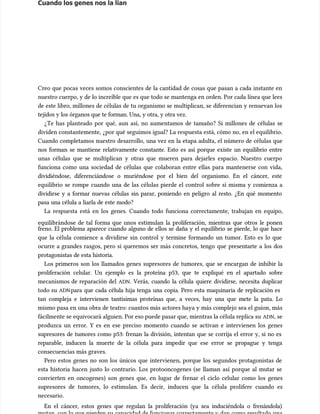 Cuando los genes nos la lían
Cuando los genes nos la lían
Creo que pocas veces somos conscientes de la cantidad de cosas que pasan a cada instante en
Creo que pocas veces somos conscientes de la cantidad de cosas que pasan a cada instante en
nuestro cuerpo, y de lo increíble que es que todo se mantenga en orden. Por cada línea que lees
nuestro cuerpo, y de lo increíble que es que todo se mantenga en orden. Por cada línea que lees
de este libro, millones de células de tu organismo se multiplican, se diferencian y renuevan los
de este libro, millones de células de tu organismo se multiplican, se diferencian y renuevan los
tejidos y los órganos que te forman. Una, y otra, y otra vez.
tejidos y los órganos que te forman. Una, y otra, y otra vez.
¿Te has planteado por qué, aun así, no aumentamos de tamaño? Si millones de células se
¿Te has planteado por qué, aun así, no aumentamos de tamaño? Si millones de células se
dividen constantemente, ¿por qué seguimos igual? La respuesta está, cómo no, en el equilibrio.
dividen constantemente, ¿por qué seguimos igual? La respuesta está, cómo no, en el equilibrio.
Cuando completamos nuestro desarrollo, una vez en la etapa adulta, el número de células que
Cuando completamos nuestro desarrollo, una vez en la etapa adulta, el número de células que
nos forman se mantiene relativamente constante. Esto es así porque existe un equilibrio entre
nos forman se mantiene relativamente constante. Esto es así porque existe un equilibrio entre
unas células que se multiplican y otras que mueren para dejarles espacio. Nuestro cuerpo
unas células que se multiplican y otras que mueren para dejarles espacio. Nuestro cuerpo
funciona como una sociedad de células que colaboran entre ellas para mantenerse con vida,
funciona como una sociedad de células que colaboran entre ellas para mantenerse con vida,
dividiéndose, diferenciándose o muriéndose por el bien del organismo. En el cáncer, este
dividiéndose, diferenciándose o muriéndose por el bien del organismo. En el cáncer, este
equilibrio se rompe cuando una de las células pierde el control sobre sí misma y comienza a
equilibrio se rompe cuando una de las células pierde el control sobre sí misma y comienza a
dividirse y a formar nuevas células sin parar, poniendo en peligro al resto. ¿En qué momento
dividirse y a formar nuevas células sin parar, poniendo en peligro al resto. ¿En qué momento
pasa una célula a liarla de este modo?
pasa una célula a liarla de este modo?
La respuesta está en los genes. Cuando todo funciona correctamente, trabajan en equipo,
La respuesta está en los genes. Cuando todo funciona correctamente, trabajan en equipo,
equilibrándose de tal forma que unos estimu
equilibrándose de tal forma que unos estimulan la proliferación, mientras que otros le ponen
lan la proliferación, mientras que otros le ponen
freno. El problema aparece cuando alguno de ellos se daña y el equilibrio se pierde, lo que hace
freno. El problema aparece cuando alguno de ellos se daña y el equilibrio se pierde, lo que hace
que la célula comience a dividirse sin control y termine formando un tumor. Esto es lo que
que la célula comience a dividirse sin control y termine formando un tumor. Esto es lo que
ocurre a grandes rasgos, pero si queremos ser más con
ocurre a grandes rasgos, pero si queremos ser más concretos, tengo que presentarte a los dos
cretos, tengo que presentarte a los dos
protagonistas de esta historia.
protagonistas de esta historia.
Los primeros son los llamados genes supresores de tumores, que se encargan de inhibir la
Los primeros son los llamados genes supresores de tumores, que se encargan de inhibir la
proliferación celular. Un ejemplo es la proteína p53, que te expliqué en el apartado sobre
proliferación celular. Un ejemplo es la proteína p53, que te expliqué en el apartado sobre
mecanismos de reparación del
mecanismos de reparación del ADN
ADN. Verás, cuando la célula quiere dividirse, necesita duplicar
. Verás, cuando la célula quiere dividirse, necesita duplicar
todo su
todo su ADN
ADNpara que cada célula hija tenga una copia. Pero esta maquinaria de replicación es
para que cada célula hija tenga una copia. Pero esta maquinaria de replicación es
tan compleja e intervienen tantísimas proteínas que, a veces, hay una que mete la pata. Lo
tan compleja e intervienen tantísimas proteínas que, a veces, hay una que mete la pata. Lo
mismo pasa en una obra de teatro: cuantos más actores haya y más complejo sea el guion, más
mismo pasa en una obra de teatro: cuantos más actores haya y más complejo sea el guion, más
fácilmente se equivocará alguien. Por eso puede pasar que, mientras la célula replica su
fácilmente se equivocará alguien. Por eso puede pasar que, mientras la célula replica su ADN
ADN, se
, se
produzca un error. Y es en ese preciso momento cuando se activan e intervienen los genes
produzca un error. Y es en ese preciso momento cuando se activan e intervienen los genes
supresores de tumores como p53: frenan la división, intentan que se corrija el error y, si no es
supresores de tumores como p53: frenan la división, intentan que se corrija el error y, si no es
reparable, inducen la muerte de la célula para impedir que ese error se propague y tenga
reparable, inducen la muerte de la célula para impedir que ese error se propague y tenga
consecuencias más graves.
consecuencias más graves.
Pero estos genes no son los únicos que intervienen, porque los segundos protagonistas de
Pero estos genes no son los únicos que intervienen, porque los segundos protagonistas de
esta historia hacen justo lo contrario. Los protooncogenes (se llaman así porque al mutar se
esta historia hacen justo lo contrario. Los protooncogenes (se llaman así porque al mutar se
convierten en oncogenes) son genes que, en lugar de frenar el ciclo celular como los genes
convierten en oncogenes) son genes que, en lugar de frenar el ciclo celular como los genes
supresores de tumores, lo estimu
supresores de tumores, lo estimulan. Es decir, inducen que la célula prolifere cuando es
lan. Es decir, inducen que la célula prolifere cuando es
necesario.
necesario.
En el cáncer, estos genes que regulan la proliferación (ya sea induciéndola o frenándola)
En el cáncer, estos genes que regulan la proliferación (ya sea induciéndola o frenándola)
 
