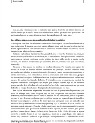 descontrolada.
descontrolada.
Aun así, una sola mutación no es suficiente para que se desarrolle un cáncer, sino que las
Aun así, una sola mutación no es suficiente para que se desarrolle un cáncer, sino que las
células tienen que acumu
células tienen que acumular mutaciones adicionales a medida que se dividan, generación tras
lar mutaciones adicionales a medida que se dividan, generación tras
generación. Por eso, la progresión de un tumor dura, por lo general, varios años.
generación. Por eso, la progresión de un tumor dura, por lo general, varios años.
Las células cancerosas desarrollan habilidades increíbles
Las células cancerosas desarrollan habilidades increíbles
A lo largo de esos años, las células cancerosas se dividen sin parar y acumu
A lo largo de esos años, las células cancerosas se dividen sin parar y acumulan cada vez más y
lan cada vez más y
más mutaciones, de manera que, poco a poco, adquieren una serie de características que las
más mutaciones, de manera que, poco a poco, adquieren una serie de características que las
hacen superresistentes a los mecanismos de control de nuestro cuerpo. Es como si, con el
hacen superresistentes a los mecanismos de control de nuestro cuerpo. Es como si, con el
tiempo, fuesen adquiriendo superpoderes.
tiempo, fuesen adquiriendo superpoderes.
Tal como explicaba en el primer capítulo, cuando la cosa se pone fea dentro de una célula, se
Tal como explicaba en el primer capítulo, cuando la cosa se pone fea dentro de una célula, se
emiten señales que la inducen a suicidarse por el bien del resto. Pero precisamente las células
emiten señales que la inducen a suicidarse por el bien del resto. Pero precisamente las células
cancerosas se vuelven resistentes a estas señales: les hacen oídos sordos y siguen con la
cancerosas se vuelven resistentes a estas señales: les hacen oídos sordos y siguen con la
división, por muchas aberraciones que acumulen. Por eso, solemos decir que son células
división, por muchas aberraciones que acumulen. Por eso, solemos decir que son células
inmortales.
inmortales.
Sin duda se han ganado ese nombre por muchas más cosas. Por ejemplo, son capaces de
Sin duda se han ganado ese nombre por muchas más cosas. Por ejemplo, son capaces de
resistir el ataque de nuestro sistema inmunitario. En principio, nuestras defensas están
resistir el ataque de nuestro sistema inmunitario. En principio, nuestras defensas están
preparadas para eliminar seres extraños dentro de nuestro cuerpo, ya sean microorganismos o
preparadas para eliminar seres extraños dentro de nuestro cuerpo, ya sean microorganismos o
células cancerosas..., pero estas últimas no se lo ponen nada fácil; entre otras cosas, porque
células cancerosas..., pero estas últimas no se lo ponen nada fácil; entre otras cosas, porque
secretan sustancias capaces de bloquear la acción de algunas células inmunitarias. Incluso son
secretan sustancias capaces de bloquear la acción de algunas células inmunitarias. Incluso son
capaces de reclutar los llamados linfocitos T reguladores, que se encargan de suprimir la
capaces de reclutar los llamados linfocitos T reguladores, que se encargan de suprimir la
respuesta inmunitaria dondequiera que vayan (por ejemplo, cuando deja de ser necesaria
respuesta inmunitaria dondequiera que vayan (por ejemplo, cuando deja de ser necesaria
porque ya se ha destruido al extra
porque ya se ha destruido al extraño). Al reclutarlos, las células cancerosas c
ño). Al reclutarlos, las células cancerosas consiguen que
onsiguen que estos
estos
linfocito
linfocitos se
s se pongan de su
pongan de su bando y detengan el s
bando y detengan el sistema inmunitar
istema inmunitario por ellas.
io por ellas.
Este tipo de mecanismos les permiten mantener una tasa de proliferación loquísima sin que
Este tipo de mecanismos les permiten mantener una tasa de proliferación loquísima sin que
nada las detenga. Pero, como cualquier otro ser vivo, no pueden vivir del aire: necesitan
nada las detenga. Pero, como cualquier otro ser vivo, no pueden vivir del aire: necesitan
nutrientes para mantener su elevado ritmo de división. Por eso estas células, que no se quedan
nutrientes para mantener su elevado ritmo de división. Por eso estas células, que no se quedan
cortas a la hora de conseguir lo que quieren, utilizan uno de sus superpoderes más increíbles:
cortas a la hora de conseguir lo que quieren, utilizan uno de sus superpoderes más increíbles:
forman vasos sanguíneos alrededor del tumor para que les lleguen todos los nutrientes que
forman vasos sanguíneos alrededor del tumor para que les lleguen todos los nutrientes que
necesitan. Este proceso se conoce c
necesitan. Este proceso se conoce como angiogénesis y
omo angiogénesis y, si ya es un
, si ya es un drama de por sí, conlleva un
drama de por sí, conlleva un
problema tod
problema todavía más grave. Conectar células c
avía más grave. Conectar células cancerosas a nuestro sistema circulatorio supone
ancerosas a nuestro sistema circulatorio supone
darles carta blanca para que accedan fácilmente a otros tejidos o, en otras palabras, para que se
darles carta blanca para que accedan fácilmente a otros tejidos o, en otras palabras, para que se
produzca una metástasis. Ocurre de la siguiente forma: una de las células del tumor se separa
produzca una metástasis. Ocurre de la siguiente forma: una de las células del tumor se separa
del resto, se infiltra dentro de un vaso sanguíneo, a través de la sangre llega a otro tejido, se
del resto, se infiltra dentro de un vaso sanguíneo, a través de la sangre llega a otro tejido, se
instala allí y comienza a proliferar, lo que da lugar a un segundo tumor. La metástasis es, ni más
instala allí y comienza a proliferar, lo que da lugar a un segundo tumor. La metástasis es, ni más
ni menos, la principal causa de muerte por cáncer, por eso resulta tan importante detectarlo
ni menos, la principal causa de muerte por cáncer, por eso resulta tan importante detectarlo
antes de que se
antes de que se disemine por el rest
disemine por el resto del cuerpo.
o del cuerpo.
 