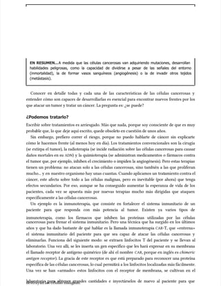 EN RESUMEN...
EN RESUMEN...A medida que las células cancerosas van adquiriendo mutaciones, desarrollan
A medida que las células cancerosas van adquiriendo mutaciones, desarrollan
habilidades peligrosas, como la capacidad de dividirse a pesar de las señales del entorno
habilidades peligrosas, como la capacidad de dividirse a pesar de las señales del entorno
(inmortalidad), la de formar vasos sanguíneos (angiogénesis) o la de invadir otros tejidos
(inmortalidad), la de formar vasos sanguíneos (angiogénesis) o la de invadir otros tejidos
(metástasis).
(metástasis).
Conocer en detalle todas y cada una de las características de las células cancerosas y
Conocer en detalle todas y cada una de las características de las células cancerosas y
entender cómo son capaces de desarrollarlas es esencial para encontrar nuevos frentes por los
entender cómo son capaces de desarrollarlas es esencial para encontrar nuevos frentes por los
que atacar un tumor y tratar un cáncer. La pregunta es: ¿se
que atacar un tumor y tratar un cáncer. La pregunta es: ¿se puede?
puede?
¿Podemos tratarlo?
¿Podemos tratarlo?
Escribir sobre tratamientos es arriesgado. Más que nada, porque soy consciente de que es muy
Escribir sobre tratamientos es arriesgado. Más que nada, porque soy consciente de que es muy
proba
probable que, lo que
ble que, lo que deje aquí escrito, quede obsolet
deje aquí escrito, quede obsoleto en c
o en cuestión de unos años.
uestión de unos años.
Sin embargo, prefiero correr el riesgo, porque no puedo hablarte de cáncer sin explicarte
Sin embargo, prefiero correr el riesgo, porque no puedo hablarte de cáncer sin explicarte
cómo le hacemos frente (al menos hoy en día). Los tratamientos convencionales son la cirugía
cómo le hacemos frente (al menos hoy en día). Los tratamientos convencionales son la cirugía
(se extirpa el tumor), la radioterapia (se incide radiación sobre las células cancerosas para causar
(se extirpa el tumor), la radioterapia (se incide radiación sobre las células cancerosas para causar
daños mortales en su
daños mortales en su ADN
ADN) y la quimioterapia (se administran medicamentos o fármacos contra
) y la quimioterapia (se administran medicamentos o fármacos contra
el tumor que, por ejemplo, inhiben el crecimiento o impiden la angiogénesis). Pero estas terapias
el tumor que, por ejemplo, inhiben el crecimiento o impiden la angiogénesis). Pero estas terapias
tienen un problema: no atacan solo a las células cancerosas, sino también a las que proliferan
tienen un problema: no atacan solo a las células cancerosas, sino también a las que proliferan
mucho... y en
mucho... y en nuestro organismo hay unas c
nuestro organismo hay unas cuantas. Cuando aplicamos un
uantas. Cuando aplicamos un trat
tratamiento contra el
amiento contra el
cáncer, este afecta sobre todo a las células malignas, pero es inevitable (por ahora) que tenga
cáncer, este afecta sobre todo a las células malignas, pero es inevitable (por ahora) que tenga
efectos secundarios. Por eso, aunque se ha conseguido aumentar la esperanza de vida de los
efectos secundarios. Por eso, aunque se ha conseguido aumentar la esperanza de vida de los
pacientes, cada vez se apuesta más por nuevas terapias mucho más dirigidas que ataquen
pacientes, cada vez se apuesta más por nuevas terapias mucho más dirigidas que ataquen
específicamente a las células cancerosas.
específicamente a las células cancerosas.
Un ejemplo es la inmunoterapia, que consiste en fortalecer el sistema inmunitario de un
Un ejemplo es la inmunoterapia, que consiste en fortalecer el sistema inmunitario de un
paciente para que responda con más potencia al tumor. Existen ya varios tipos de
paciente para que responda con más potencia al tumor. Existen ya varios tipos de
inmunoterapia, como los fármacos que inhiben las proteínas utilizadas por las células
inmunoterapia, como los fármacos que inhiben las proteínas utilizadas por las células
cancerosas para frenar el sistema inmunitario. Pero una técnica que ha surgido en los últimos
cancerosas para frenar el sistema inmunitario. Pero una técnica que ha surgido en los últimos
años y que ha dado bastante de qué hablar es la llamada inmunoterapia
años y que ha dado bastante de qué hablar es la llamada inmunoterapia CAR
CAR-T, que «entrena»
-T, que «entrena»
el sistema inmunitario del paciente para que sea capaz de atacar las células cancerosas y
el sistema inmunitario del paciente para que sea capaz de atacar las células cancerosas y
eliminarlas. Funciona del siguiente modo: se extraen linfocitos T del paciente y se llevan al
eliminarlas. Funciona del siguiente modo: se extraen linfocitos T del paciente y se llevan al
laboratorio. Una vez allí, se les inserta un gen específico que les hará expresar en su membrana
laboratorio. Una vez allí, se les inserta un gen específico que les hará expresar en su membrana
el llamado receptor de antígeno quimérico (de ahí el nombre
el llamado receptor de antígeno quimérico (de ahí el nombre CAR
CAR, porque en inglés es
, porque en inglés es chimeric
chimeric
antigen receptor
antigen receptor). La gracia de este receptor es que está preparado para reconocer una proteína
). La gracia de este receptor es que está preparado para reconocer una proteína
específica de las c
específica de las células canc
élulas cancerosas, lo cual
erosas, lo cual permit
permitirá a los linfocitos localizar
irá a los linfocitos localizarlas más fác
las más fácilmente.
ilmente.
Una vez se han «armado» estos linfocitos con el receptor de membrana, se cultivan en el
Una vez se han «armado» estos linfocitos con el receptor de membrana, se cultivan en el
laboratorio para obtener grandes cantidades e inyectárselos de nuevo al paciente para que
laboratorio para obtener grandes cantidades e inyectárselos de nuevo al paciente para que
destruyan las células malignas.
destruyan las células malignas.
 
