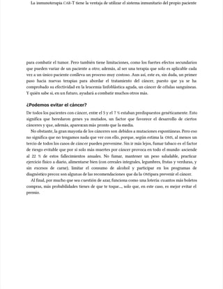 La inmunoterapia
La inmunoterapia CAR
CAR-T tiene la ventaja de utilizar el sistema inmunitario del propio paciente
-T tiene la ventaja de utilizar el sistema inmunitario del propio paciente
para combatir el tumor. Pero también tiene limitaciones, como los fuertes efectos secundarios
para combatir el tumor. Pero también tiene limitaciones, como los fuertes efectos secundarios
que pueden variar de un paciente a otro; además, al ser una terapia que solo es aplicable cada
que pueden variar de un paciente a otro; además, al ser una terapia que solo es aplicable cada
vez a un único paciente conlleva un proceso muy costoso. Aun así, este es, sin duda, un primer
vez a un único paciente conlleva un proceso muy costoso. Aun así, este es, sin duda, un primer
paso hacia nuevas terapias para abordar el tratamiento del cáncer, puesto que ya se ha
paso hacia nuevas terapias para abordar el tratamiento del cáncer, puesto que ya se ha
comprobado su efectividad en la leucemia linfoblástica aguda, un cáncer de células sanguíneas.
comprobado su efectividad en la leucemia linfoblástica aguda, un cáncer de células sanguíneas.
Y quién sabe si, en u
Y quién sabe si, en un futuro, ayudará a combatir muchos otros más.
n futuro, ayudará a combatir muchos otros más.
¿Podemos evitar el cáncer?
¿Podemos evitar el cáncer?
De todos los pacientes con c
De todos los pacientes con cáncer, entr
áncer, entre el 5 y el
e el 5 y el 7 % estaban predispuestos genéticamente. Esto
7 % estaban predispuestos genéticamente. Esto
significa que heredaron genes ya mutados, un factor que favorece el desarrollo de ciertos
significa que heredaron genes ya mutados, un factor que favorece el desarrollo de ciertos
cánceres y qu
cánceres y que, además, aparez
e, además, aparezcan más
can más pront
pronto que
o que la media.
la media.
No obstante, la gran mayor
No obstante, la gran mayoría de los cánceres son
ía de los cánceres son debidos a mutaciones espontáneas. Pero eso
debidos a mutaciones espontáneas. Pero eso
no significa que no tengamos nada que ver con ello, porque, según estima la
no significa que no tengamos nada que ver con ello, porque, según estima la OMS
OMS, al menos un
, al menos un
tercio de todos los casos de cánc
tercio de todos los casos de cáncer pueden prevenir
er pueden prevenirse. Sin ir más lejos, fumar tabaco es
se. Sin ir más lejos, fumar tabaco es el factor
el factor
de riesgo evitable que por sí solo más muertes por cáncer provoca en todo el mundo: asciende
de riesgo evitable que por sí solo más muertes por cáncer provoca en todo el mundo: asciende
al 22 % de estos fallecimientos anuales. No fumar, mantener un peso saludable, practicar
al 22 % de estos fallecimientos anuales. No fumar, mantener un peso saludable, practicar
ejercicio físico a diario, alimentarse bien (con cereales integrales, legumbres, frutas y verduras, y
ejercicio físico a diario, alimentarse bien (con cereales integrales, legumbres, frutas y verduras, y
sin excesos de carne), limitar el consumo de alcohol y participar en los programas de
sin excesos de carne), limitar el consumo de alcohol y participar en los programas de
diagnósti
diagnóstico precoz son algun
co precoz son algunas de las recomendaciones
as de las recomendaciones que da la
que da la OMS
OMSpara prevenir el cáncer.
para prevenir el cáncer.
Al final, por mucho que sea c
Al final, por mucho que sea cuestión de azar
uestión de azar, funciona como
, funciona como una lotería
una lotería: cu
: cuantos más boletos
antos más boletos
compras, más probabilidades tienes de que te toque..., solo que, en este caso, es mejor evitar el
compras, más probabilidades tienes de que te toque..., solo que, en este caso, es mejor evitar el
premio.
premio.
 