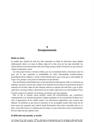 4
4
Envejecimiento
Envejecimiento
Nadie se salva
Nadie se salva
Es posible que, después de toda una vida superando un sinfín de obstácu
Es posible que, después de toda una vida superando un sinfín de obstáculos, hayas llegado
los, hayas llegado
relativamente entero a la vejez, la última etapa de tu vida. Aun así, hay algo inevitable: tus
relativamente entero a la vejez, la última etapa de tu vida. Aun así, hay algo inevitable: tus
células habrán envejecido durante todo este tiempo, porque, desde el momento en
células habrán envejecido durante todo este tiempo, porque, desde el momento en que nacieron,
que nacieron,
estaban condenadas a morir.
estaban condenadas a morir.
Los años pasan factura a nuestras células, que van acumu
Los años pasan factura a nuestras células, que van acumulando daños y funcionan cada vez
lando daños y funcionan cada vez
peor, por lo que aumentan la probabilidad de sufrir enfermedades cardiovasculares,
peor, por lo que aumentan la probabilidad de sufrir enfermedades cardiovasculares,
neurodegenerativas, diabetes o cáncer. Suena bastante grave, pero verás que es más familiar de
neurodegenerativas, diabetes o cáncer. Suena bastante grave, pero verás que es más familiar de
lo que c
lo que crees, porq
rees, porque a
ue a este proceso lo llamamos envejecimiento.
este proceso lo llamamos envejecimiento.
Hay muc
Hay muchísimas enfermedades que se
hísimas enfermedades que se han descu
han descubiert
bierto relativa
o relativamente tarde en
mente tarde en la histori
la historia; sin
a; sin
embargo, me parece curioso que, aunque el ser humano ha conocido el envejecimiento desde el
embargo, me parece curioso que, aunque el ser humano ha conocido el envejecimiento desde el
comienzo de sus días, miles de años después todavía no sabemos del todo bien a qué se debe.
comienzo de sus días, miles de años después todavía no sabemos del todo bien a qué se debe.
¿Qué lleva a nuestras células a deteriorarse de ese modo? ¿Qué marca ese reloj biológico? Pues
¿Qué lleva a nuestras células a deteriorarse de ese modo? ¿Qué marca ese reloj biológico? Pues
lo cierto es que no lo s
lo cierto es que no lo sabemos. O, al menos, no tenemos una sola respuesta.
abemos. O, al menos, no tenemos una sola respuesta.
Hoy en día se barajan varias posibles causas del envejecimiento, que contribuyen
Hoy en día se barajan varias posibles causas del envejecimiento, que contribuyen
conjuntamente a ese
conjuntamente a ese deteri
deterioro progr
oro progresivo. Algunos ejemplos son
esivo. Algunos ejemplos son la acumu
la acumulación de daños en el
lación de daños en el
ADN
ADN, el agotamiento de las células madre o las alteraciones epigenéticas, que veremos más
, el agotamiento de las células madre o las alteraciones epigenéticas, que veremos más
adelante. El problema es que hasta el momento se ha investigado mucho sobre cada una de
adelante. El problema es que hasta el momento se ha investigado mucho sobre cada una de
estas causas por separado, pero todavía queda desentrañar cómo están conectadas entre sí, es
estas causas por separado, pero todavía queda desentrañar cómo están conectadas entre sí, es
decir, cómo intervienen en conjunto para dar lugar a lo que conocemos como envejecimiento.
decir, cómo intervienen en conjunto para dar lugar a lo que conocemos como envejecimiento.
Pero por algo hay que empezar, claro.
Pero por algo hay que empezar, claro.
El ADN sale mal parado, y mucho
El ADN sale mal parado, y mucho
A lo largo de la vida, nuestro
A lo largo de la vida, nuestro ADN
ADNes alterado constantemente por la radiación ultravioleta del
es alterado constantemente por la radiación ultravioleta del
 