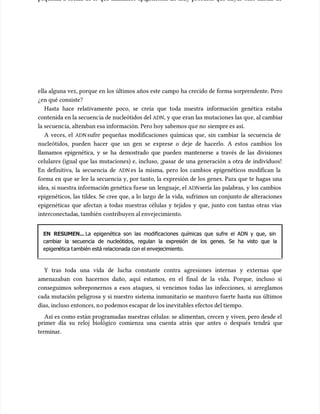 pequeña, a escala de lo que llamamos epigenética. Es muy probable que hayas oído hablar de
pequeña, a escala de lo que llamamos epigenética. Es muy probable que hayas oído hablar de
ella alguna vez, porque en los últimos años este campo ha crecido de forma sorprendente. Pero
ella alguna vez, porque en los últimos años este campo ha crecido de forma sorprendente. Pero
¿en qué consiste?
¿en qué consiste?
Hasta hace relativamente poco, se creía que toda nuestra información genética estaba
Hasta hace relativamente poco, se creía que toda nuestra información genética estaba
contenida en la secuenc
contenida en la secuencia de nucleótidos del
ia de nucleótidos del ADN
ADN, y que eran las mutaciones las qu
, y que eran las mutaciones las que, al cambiar
e, al cambiar
la secuenc
la secuencia, alter
ia, alteraban esa información. Pero hoy sabemos qu
aban esa información. Pero hoy sabemos que no
e no siempre es así.
siempre es así.
A veces, el
A veces, el ADN
ADNsufre pequeñas modificaciones químicas que, sin cambiar la secuencia de
sufre pequeñas modificaciones químicas que, sin cambiar la secuencia de
nucleótidos, pueden hacer que un gen se exprese o deje de hacerlo. A estos cambios los
nucleótidos, pueden hacer que un gen se exprese o deje de hacerlo. A estos cambios los
llamamos epigenética, y se ha demostrado que pueden mantenerse a través de las divisiones
llamamos epigenética, y se ha demostrado que pueden mantenerse a través de las divisiones
celulares (igual que las mutaciones) e, incluso, ¡pasar de una generación a otra de individuos!
celulares (igual que las mutaciones) e, incluso, ¡pasar de una generación a otra de individuos!
En definitiva, la secuencia de
En definitiva, la secuencia de ADN
ADN es la misma, pero los cambios epigenéticos modifican la
es la misma, pero los cambios epigenéticos modifican la
forma en que se lee la secuencia y, por tanto, la expresión de los genes. Para que te hagas una
forma en que se lee la secuencia y, por tanto, la expresión de los genes. Para que te hagas una
idea, si nuestra informació
idea, si nuestra información genética fu
n genética fuese un
ese un lenguaje, el
lenguaje, el ADN
ADNsería las palabras, y los cambios
sería las palabras, y los cambios
epigenéticos, las tildes. Se cree que, a lo largo de la vida, sufrimos un conjunto de alteraciones
epigenéticos, las tildes. Se cree que, a lo largo de la vida, sufrimos un conjunto de alteraciones
epigenéticas que afectan a todas nuestras células y tejidos y que, junto con tantas otras vías
epigenéticas que afectan a todas nuestras células y tejidos y que, junto con tantas otras vías
interconectada
interconectadas, también
s, también contribuyen al envejecimiento.
contribuyen al envejecimiento.
EN RESUMEN...
EN RESUMEN... La epigenética son las modificaciones químicas que sufre el ADN y que, sin
La epigenética son las modificaciones químicas que sufre el ADN y que, sin
cambiar la secuencia de nucleótidos, regulan la expresión de los genes. Se ha visto que la
cambiar la secuencia de nucleótidos, regulan la expresión de los genes. Se ha visto que la
epigen
epigenética t
ética también está relacionada con el envejecimiento.
ambién está relacionada con el envejecimiento.
Y tras toda una vida de lucha constante contra agresiones internas y externas que
Y tras toda una vida de lucha constante contra agresiones internas y externas que
amenazaban con hacernos daño, aquí estamos, en el final de la vida. Porque, incluso si
amenazaban con hacernos daño, aquí estamos, en el final de la vida. Porque, incluso si
conseguimos sobreponernos a esos ataques, si vencimos todas las infecciones, si arreglamos
conseguimos sobreponernos a esos ataques, si vencimos todas las infecciones, si arreglamos
cada mutación peligrosa y si nuestro sistema inmunitario se mantuvo fuerte hasta sus últimos
cada mutación peligrosa y si nuestro sistema inmunitario se mantuvo fuerte hasta sus últimos
días, incluso entonces, n
días, incluso entonces, no podemos escapar de los inevitables efectos del tiempo.
o podemos escapar de los inevitables efectos del tiempo.
Así es como están programadas nuestras células: se alimentan, crecen y viven, pero desde el
Así es como están programadas nuestras células: se alimentan, crecen y viven, pero desde el
primer día su reloj biológico comienza una cuenta atrás que antes o después tendrá que
primer día su reloj biológico comienza una cuenta atrás que antes o después tendrá que
terminar.
terminar.
 