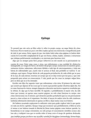 Epílogo
Epílogo
Te prometí que este sería un libro sobre ti, sobre tu propio cuerpo, un mapa básico de cómo
Te prometí que este sería un libro sobre ti, sobre tu propio cuerpo, un mapa básico de cómo
funcionas. Pero te mentí un
funcionas. Pero te mentí un poco: este libro expli
poco: este libro explica apenas una minú
ca apenas una minúscula e insignificante part
scula e insignificante parte
e
de todo lo que somos. Estoy segura de que, tras haber leído todas estas páginas, te habrás dado
de todo lo que somos. Estoy segura de que, tras haber leído todas estas páginas, te habrás dado
cuenta de la increíble complejidad de lo que nos forma: células, tejidos, sistemas y estructuras
cuenta de la increíble complejidad de lo que nos forma: células, tejidos, sistemas y estructuras
que trabajan perfectamente coordinados y en sincronía para hacernos vivir.
que trabajan perfectamente coordinados y en sincronía para hacernos vivir.
Algo que no siempre pinta fácil, porque sobrevivir en este mundo no es precisamente un
Algo que no siempre pinta fácil, porque sobrevivir en este mundo no es precisamente un
camino de rosas. Entre unas cosas y otras, nos enfrentamos a una cantidad de obstácu
camino de rosas. Entre unas cosas y otras, nos enfrentamos a una cantidad de obstáculos
los
inimaginable, ya vengan de fuera o de dentro del propio cuerpo: mutaciones en nuestros genes,
inimaginable, ya vengan de fuera o de dentro del propio cuerpo: mutaciones en nuestros genes,
sustancias tóxicas, radiaciones, infecciones debidas a todo tipo de microorganismos, y toda una
sustancias tóxicas, radiaciones, infecciones debidas a todo tipo de microorganismos, y toda una
lotería de enfermedades que, cuanto más te acercas al final, más probables se vuelven. Y, sin
lotería de enfermedades que, cuanto más te acercas al final, más probables se vuelven. Y, sin
embargo, aquí sigues. Porque detrás de cada pequeña perturbación, de cada célula que se pasa
embargo, aquí sigues. Porque detrás de cada pequeña perturbación, de cada célula que se pasa
de la raya, de cada intruso, tenemos un cuerpo que no se deja vencer por tan poco, y que está
de la raya, de cada intruso, tenemos un cuerpo que no se deja vencer por tan poco, y que está
preparado para actuar en consecuencia. Y vale, puede que las cosas no siempre salgan bien,
preparado para actuar en consecuencia. Y vale, puede que las cosas no siempre salgan bien,
pero no dirás que no se ha intentado.
pero no dirás que no se ha intentado.
Escribir este libro ha supuesto tener que enfrentarme a dos retos. El primero ha sido tener
Escribir este libro ha supuesto tener que enfrentarme a dos retos. El primero ha sido tener
que asumir que algunas de las cosas que te cuento aquí pueden quedar obsoletas algún día. Así
que asumir que algunas de las cosas que te cuento aquí pueden quedar obsoletas algún día. Así
es como
es como funciona la c
funciona la ciencia: siempre dispuesta a descartar una teoría si apar
iencia: siempre dispuesta a descartar una teoría si aparecen
ecen resultado
resultados que
s que
la refutan. Es algo que la hace increíble. El segundo, y probablemente el mayor reto, ha sido
la refutan. Es algo que la hace increíble. El segundo, y probablemente el mayor reto, ha sido
tener que resumir, en apenas unas cuantas páginas, no solo cómo funciona tu cuerpo, sino
tener que resumir, en apenas unas cuantas páginas, no solo cómo funciona tu cuerpo, sino
cómo interacciona con
cómo interacciona con el entorno, qué elementos pueden
el entorno, qué elementos pueden pert
perturbarlo (que no s
urbarlo (que no son precisamente
on precisamente
pocos) y cómo actúan en el organismo. Sin duda, el mayor de ambos retos ha sido condensar
pocos) y cómo actúan en el organismo. Sin duda, el mayor de ambos retos ha sido condensar
tantísima información interesante en apenas un libro y dejar tantas cosas en el tintero.
tantísima información interesante en apenas un libro y dejar tantas cosas en el tintero.
Me hubiese encantado explayarme lo suficiente como para poder explicar todo lo que quería
Me hubiese encantado explayarme lo suficiente como para poder explicar todo lo que quería
en cada u
en cada uno de los
no de los capítulos. A
capítulos. Aunque
unque tengo que reconocer
tengo que reconocer que, probablemente, el libr
que, probablemente, el libro no sería
o no sería
el mismo si me hubiera tomado la libertad de llenar tantas páginas como hubiese querido. La
el mismo si me hubiera tomado la libertad de llenar tantas páginas como hubiese querido. La
biomedicina es un campo extensísimo, no solo porque el conocimiento científico avance año
biomedicina es un campo extensísimo, no solo porque el conocimiento científico avance año
tras año y cualquier cosa que se escriba sobre el tema corre el riesgo de quedarse desfasada,
tras año y cualquier cosa que se escriba sobre el tema corre el riesgo de quedarse desfasada,
sino también porque involucra una increíble variedad de disciplinas (inmunología, farmacología,
sino también porque involucra una increíble variedad de disciplinas (inmunología, farmacología,
 