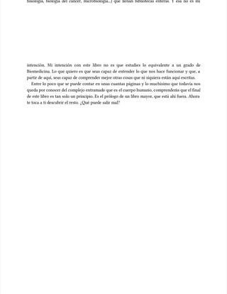 fisiología, biología del cáncer, microbiología...) que llenan bibliotecas enteras. Y esa no es mi
fisiología, biología del cáncer, microbiología...) que llenan bibliotecas enteras. Y esa no es mi
intención. Mi intención con este libro no es que estudies lo equivalente a un grado de
intención. Mi intención con este libro no es que estudies lo equivalente a un grado de
Biomedicina. Lo que quiero es que seas capaz de entender lo que nos hace funcionar y que, a
Biomedicina. Lo que quiero es que seas capaz de entender lo que nos hace funcionar y que, a
partir de aquí, seas capaz de comprender mejor otras cosas que ni siquiera están aquí escritas.
partir de aquí, seas capaz de comprender mejor otras cosas que ni siquiera están aquí escritas.
Entre lo poco que se puede contar en unas cuantas páginas y lo muchísimo que todavía nos
Entre lo poco que se puede contar en unas cuantas páginas y lo muchísimo que todavía nos
queda por conocer del complejo entramad
queda por conocer del complejo entramado que es
o que es el cuerpo humano, c
el cuerpo humano, comprender
omprenderás que el final
ás que el final
de este libro es tan solo un principio. Es el prólogo de un libro mayor, que está ahí fuera. Ahora
de este libro es tan solo un principio. Es el prólogo de un libro mayor, que está ahí fuera. Ahora
te toca a ti descubrir el resto. ¿Qué puede salir mal?
te toca a ti descubrir el resto. ¿Qué puede salir mal?
 