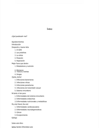 Índice
Índice
¿Qué puede
¿Qué puedesalir mal?
salir mal?
Agradecimientos
Agradecimientos
Introducción
Introducción
Despacito y
Despacito y buena letra
buena letra
1. El ADN
1. El ADN
2. Las p
2. Las proteínas
roteínas
3. La
3. La célula
célula
4. Mutación
4. Mutación
5. Repa
5. Reparación
ración
Mejor fue
Mejor fuera que dentro
ra que dentro
1. Metabolismo y nutrición
1. Metabolismo y nutrición
2. Fárm
2. Fármacos
acos
3. Tóxic
3. Tóxicos y to
os y toxinas
xinas
4. Drogas
4. Drogas
¡Quita, bi
¡Quita, bicho!
cho!
1. Inf
1. Infecciones bact
ecciones bacterianas
erianas
2. Infecciones víricas
2. Infecciones víricas
3. Infeccion
3. Infecciones parasit
es parasitarias
arias
4. Infecciones de transmisión sexual
4. Infecciones de transmisión sexual
5. Sistema
5. Sistema inmun
inmunitario
itario
Ni tanto ni tan poco
Ni tanto ni tan poco
1. Enfermeda
1. Enfermedades del si
des del sistema inmunitario
stema inmunitario
2. Enfermedades endocrinas
2. Enfermedades endocrinas
3. Enfermedad
3. Enfermedades
es nutriciona
nutricionales
les y metabólicas
y metabólicas
My only friend, the end
My only friend, the end
1. Enfermedades cardiovasculares
1. Enfermedades cardiovasculares
2. Enfermedades neurodegenerativas
2. Enfermedades neurodegenerativas
3. Cáncer
3. Cáncer
4. Envejecimiento
4. Envejecimiento
Epílogo
Epílogo
Sob
Sobre est
re este libro
e libro
Sobre Sandra Ortonobes Lara
Sobre Sandra Ortonobes Lara
 