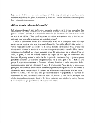 lugar de producirlo todo en masa, consigue producir las proteínas que necesita en cada
lugar de producirlo todo en masa, consigue producir las proteínas que necesita en cada
momento regulando qué genes se expresan, y cuáles no. Como si encendiese unas máquinas
momento regulando qué genes se expresan, y cuáles no. Como si encendiese unas máquinas
hoy y otras máquinas mañana.
hoy y otras máquinas mañana.
¿Dónde se mete toda esta información?
¿Dónde se mete toda esta información?
Del mismo modo que el resto de los seres humanos, surgiste a partir de una sola célula. Eso
Del mismo modo que el resto de los seres humanos, surgiste a partir de una sola célula. Eso
significa que esa célula contenía toda la información genética necesaria para dar lugar a una
significa que esa célula contenía toda la información genética necesaria para dar lugar a una
persona como tú. De hec
persona como tú. De hecho, todas tus células
ho, todas tus células contienen esa misma información, la misma copia
contienen esa misma información, la misma copia
de
de ADN
ADN en su núcleo. ¿Cómo puede caber en un espacio tan pequeño toda la información
en su núcleo. ¿Cómo puede caber en un espacio tan pequeño toda la información
necesaria para desarrollar y mantener un organismo entero?
necesaria para desarrollar y mantener un organismo entero?
A pesar de que se habla mucho de la «molécula de
A pesar de que se habla mucho de la «molécula de ADN
ADN», no te la imagines como una larga
», no te la imagines como una larga
estructura que contiene toda la secuencia de información. En realidad, el
estructura que contiene toda la secuencia de información. En realidad, el ADN
ADNestá repartido en
está repartido en
varios fragmentos dentro del núcleo de la célula llamados cromosomas. Cada cromosoma
varios fragmentos dentro del núcleo de la célula llamados cromosomas. Cada cromosoma
contiene una parte de la secuencia de
contiene una parte de la secuencia de ADN
ADNcon unos genes concretos, como los libros de una
con unos genes concretos, como los libros de una
saga completa. En total, las células humanas tienen 46 cromosomas en su núcleo. O mejor
saga completa. En total, las células humanas tienen 46 cromosomas en su núcleo. O mejor
dicho, 23 pares, ya que en realidad tenemos dos copias de cada tipo de cromosoma: una
dicho, 23 pares, ya que en realidad tenemos dos copias de cada tipo de cromosoma: una
heredada del padre y otra de la madre. De los 23 pares de cromosomas, hay 22 que son iguales
heredada del padre y otra de la madre. De los 23 pares de cromosomas, hay 22 que son iguales
para todo el mundo. La diferencia está precisamente en el último par, el 23. Se trata de una
para todo el mundo. La diferencia está precisamente en el último par, el 23. Se trata de una
pareja de cromosomas sexuales: el famoso
pareja de cromosomas sexuales: el famoso XX
XXdel sexo femenino y
del sexo femenino y XY
XY del masculino. Todos
del masculino. Todos
nuestros genes se reparten entre estos 23 pares de cromosomas. Puede que no te impresione,
nuestros genes se reparten entre estos 23 pares de cromosomas. Puede que no te impresione,
pero ¿eres consciente de la cantidad de información genética que supone eso? Es una locura: si
pero ¿eres consciente de la cantidad de información genética que supone eso? Es una locura: si
sumáramos todos los fragmentos de
sumáramos todos los fragmentos de ADN
ADN de los cromosomas, acabaríamos teniendo unos 2
de los cromosomas, acabaríamos teniendo unos 2
metros de cadena. Y no solo eso, sino que si escribiéramos en papel toda la secuencia de
metros de cadena. Y no solo eso, sino que si escribiéramos en papel toda la secuencia de
nucleótidos del
nucleótidos del ADN
ADN, llenaríamos libros de miles de páginas. ¿Cómo narices consigue una
, llenaríamos libros de miles de páginas. ¿Cómo narices consigue una
célula, algo tan diminuto, meter 2 metros de
célula, algo tan diminuto, meter 2 metros de ADN
ADNen su incluso más minúscu
en su incluso más minúscu lo núcleo? Pues de
lo núcleo? Pues de
la misma forma en que gu
la misma forma en que guardamos el hilo de coser: en ovillos.
ardamos el hilo de coser: en ovillos.
 