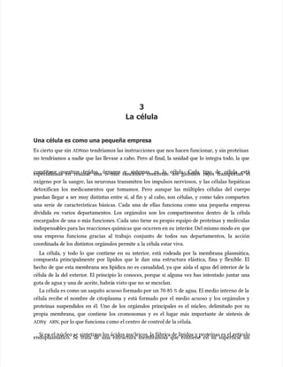 3
3
La célula
La célula
Una célula es como una pequeña empresa
Una célula es como una pequeña empresa
Es cierto que sin
Es cierto que sin ADN
ADNno tendríamos las instrucciones que nos hacen funcionar, y sin proteínas
no tendríamos las instrucciones que nos hacen funcionar, y sin proteínas
no tendríamos a nadie que las llevase a cabo. Pero al final, la unidad que lo integra todo, la que
no tendríamos a nadie que las llevase a cabo. Pero al final, la unidad que lo integra todo, la que
constituye nuestros tejidos, órganos y sistemas, es la célula. Cada tipo de célula está
constituye nuestros tejidos, órganos y sistemas, es la célula. Cada tipo de célula está
especializada en realizar una o más funciones concretas: los glóbulos rojos transportan el
especializada en realizar una o más funciones concretas: los glóbulos rojos transportan el
oxígeno por la sangre, las neuronas transmiten los impulsos nerviosos, y las células hepáticas
oxígeno por la sangre, las neuronas transmiten los impulsos nerviosos, y las células hepáticas
detoxifican los medicamentos que tomamos. Pero aunque las múltiples células del cuerpo
detoxifican los medicamentos que tomamos. Pero aunque las múltiples células del cuerpo
puedan llegar a ser muy distintas entre sí, al fin y al cabo, son células, y como tales comparten
puedan llegar a ser muy distintas entre sí, al fin y al cabo, son células, y como tales comparten
una serie de características básicas. Cada una de ellas funciona como una pequeña empresa
una serie de características básicas. Cada una de ellas funciona como una pequeña empresa
dividida en varios departamentos. Los orgánulos son los compartimentos dentro de la célula
dividida en varios departamentos. Los orgánulos son los compartimentos dentro de la célula
encargados de una o más funciones. Cada uno tiene su propio equipo de proteínas y moléculas
encargados de una o más funciones. Cada uno tiene su propio equipo de proteínas y moléculas
indispensa
indispensables para las reacciones químicas que ocu
bles para las reacciones químicas que ocurren en su
rren en su interi
interior
or. Del mismo modo en
. Del mismo modo en que
que
una empresa funciona gracias al trabajo conjunto de todos sus departamentos, la acción
una empresa funciona gracias al trabajo conjunto de todos sus departamentos, la acción
coordinada de los distintos orgánulos permite a la célula estar viva.
coordinada de los distintos orgánulos permite a la célula estar viva.
La célula, y todo lo que contiene en su interior, está rodeada por la membrana plasmática,
La célula, y todo lo que contiene en su interior, está rodeada por la membrana plasmática,
compuesta principalmente por lípidos que le dan una estructura elástica, fina y flexible. El
compuesta principalmente por lípidos que le dan una estructura elástica, fina y flexible. El
hecho de que esta membrana sea lipídica no es casualidad, ya que aísla el agua del interior de la
hecho de que esta membrana sea lipídica no es casualidad, ya que aísla el agua del interior de la
célula de la del exterior. El principio lo conoces, porque si alguna vez has intentado juntar una
célula de la del exterior. El principio lo conoces, porque si alguna vez has intentado juntar una
gota de agua y una de
gota de agua y una de aceite, habrá
aceite, habrás visto que no
s visto que no se mezclan.
se mezclan.
La célula es como un saquito acuoso formado por un 70-85 % de agua. El medio interno de la
La célula es como un saquito acuoso formado por un 70-85 % de agua. El medio interno de la
célula recibe el nombre de citoplasma y está formado por el medio acuoso y los orgánulos y
célula recibe el nombre de citoplasma y está formado por el medio acuoso y los orgánulos y
proteínas suspendidos en él. Uno de los orgánulos principales es el núcleo, delimitado por su
proteínas suspendidos en él. Uno de los orgánulos principales es el núcleo, delimitado por su
propia membrana, que contiene los cromosomas y es el lugar más importante de síntesis de
propia membrana, que contiene los cromosomas y es el lugar más importante de síntesis de
ADN
ADNy
y ARN
ARN, por lo que funciona c
, por lo que funciona como el centro de control de la célula.
omo el centro de control de la célula.
Si en el n
Si en el núcleo se
úcleo se sintetiz
sintetizan los ácidos nuc
an los ácidos nucleicos, la fábri
leicos, la fábrica de lípidos y prot
ca de lípidos y proteínas es el
eínas es el retí
retícu
culo
lo
endoplasmático. Se trata de una estructura membranosa que contiene en su superficie un
endoplasmático. Se trata de una estructura membranosa que contiene en su superficie un
 