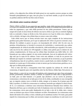 núcleo, y los adipocitos (las células del tejido graso) no son saquitos acuosos, porque no están
núcleo, y los adipocitos (las células del tejido graso) no son saquitos acuosos, porque no están
formados principalmente por agua, sino por grasa. Lo cual tiene sentido, ya que de otra forma
formados principalmente por agua, sino por grasa. Lo cual tiene sentido, ya que de otra forma
no podrían aislarnos del frío tan bien como lo hacen.
no podrían aislarnos del frío tan bien como lo hacen.
¿De dónde salen nuestras células?
¿De dónde salen nuestras células?
Omnis cellula e cellula
Omnis cellula e cellula. Es una expresión que significa «toda célula proviene de otra célula» y
. Es una expresión que significa «toda célula proviene de otra célula» y
es la base de la llamada teoría celular, que afirma que la célula es la unidad estructural básica de
es la base de la llamada teoría celular, que afirma que la célula es la unidad estructural básica de
todos los organismos y que cada célula proviene de otra célula preexistente. Vamos, que no
todos los organismos y que cada célula proviene de otra célula preexistente. Vamos, que no
surgen de la nada: la ún
surgen de la nada: la única forma de obtener una nueva célu
ica forma de obtener una nueva célula es que otra ya existente dupli
la es que otra ya existente duplique
que
todo su contenido y luego se divida en dos. Este proceso en el que la célula crece, duplica su
todo su contenido y luego se divida en dos. Este proceso en el que la célula crece, duplica su
ADN
ADN, se divide y da lugar a dos células h
, se divide y da lugar a dos células hijas se conoce c
ijas se conoce como ciclo celular.
omo ciclo celular.
Cada célula nueva que se forma necesita tener una copia completa de las instrucciones
Cada célula nueva que se forma necesita tener una copia completa de las instrucciones
genéticas para poder funcionar, por lo que la replicación del
genéticas para poder funcionar, por lo que la replicación del ADN
ADNes un proceso esencial y muy
es un proceso esencial y muy
delicado. En realidad, se parece un poco a la transcripción del
delicado. En realidad, se parece un poco a la transcripción del ADN
ADN al
al ARN
ARN. En este caso, la
. En este caso, la
proteína
proteína ADN
ADNpolimerasa va leyendo la secuencia de nucleótidos y construyendo una cadena
polimerasa va leyendo la secuencia de nucleótidos y construyendo una cadena
complementaria de
complementaria de ADN
ADN(a la increíble velocidad de ¡1.000 nucleótidos por segundo!). Por tanto,
(a la increíble velocidad de ¡1.000 nucleótidos por segundo!). Por tanto,
cada una de las dos cadenas de
cada una de las dos cadenas de ADN
ADN originales se utiliza como patrón para la síntesis de una
originales se utiliza como patrón para la síntesis de una
cadena complementaria, de forma que las células hijas heredarán una doble hélice de
cadena complementaria, de forma que las células hijas heredarán una doble hélice de ADN
ADN
formada por una cadena original y la otra recién sintetizada. Aun así, la replicación del
formada por una cadena original y la otra recién sintetizada. Aun así, la replicación del ADN
ADNes
es
algo más que la copia de las cadenas. Como verás más adelante, se trata de un proceso tan
algo más que la copia de las cadenas. Como verás más adelante, se trata de un proceso tan
delicado que requiere la constante supervisión y reparación de las secuencias, ya que la proteína
delicado que requiere la constante supervisión y reparación de las secuencias, ya que la proteína
ADN
ADNpolimerasa, lejos de ser perfecta, comete errores y puede liarla con relativa facilidad. Y eso,
polimerasa, lejos de ser perfecta, comete errores y puede liarla con relativa facilidad. Y eso,
teniendo en cuenta que el
teniendo en cuenta que el ADN
ADNcontiene ni más ni menos que las instrucciones genéticas, no es
contiene ni más ni menos que las instrucciones genéticas, no es
algo que la célula pueda permitirse.
algo que la célula pueda permitirse.
Pero si todo sale bien y conseguimos tener bien copiadas las cadenas de
Pero si todo sale bien y conseguimos tener bien copiadas las cadenas de ADN
ADN de cada
de cada
cromosoma, el siguiente paso será repartirlas entre las dos futuras células hijas. Este proceso se
cromosoma, el siguiente paso será repartirlas entre las dos futuras células hijas. Este proceso se
llama mitosis y, como tal vez recuerdes del instituto, está compuesto por cinco fases principales:
llama mitosis y, como tal vez recuerdes del instituto, está compuesto por cinco fases principales:
profase, prometafase, metafase, anafase y telofase. El conjunto de todas ellas es algo parecido a
profase, prometafase, metafase, anafase y telofase. El conjunto de todas ellas es algo parecido a
un baile, pero un baile bastante a lo grande, tipo
un baile, pero un baile bastante a lo grande, tipo flashmob
flashmob, con un vaivén de proteínas,
, con un vaivén de proteínas,
cromosomas y estructuras de un lado para el otro de la célula, coordinados en una coreografía
cromosomas y estructuras de un lado para el otro de la célula, coordinados en una coreografía
que, no importa cuántas veces se divida la célula, siempre es la misma. En el primer paso del
que, no importa cuántas veces se divida la célula, siempre es la misma. En el primer paso del
baile, la profase, el
baile, la profase, el ADN
ADNde los cromosomas se condensa, haciendo que adopten la clásica forma
de los cromosomas se condensa, haciendo que adopten la clásica forma
de X, y se comienzan a sintetizar unas estructuras filamentosas llamadas huso mitótico. Los
de X, y se comienzan a sintetizar unas estructuras filamentosas llamadas huso mitótico. Los
filamentos del huso, que se extienden por todo el citoplasma como una telaraña y se adhieren a
filamentos del huso, que se extienden por todo el citoplasma como una telaraña y se adhieren a
los cromosomas, sirven para poder desplazarlos de un lado a otro de la célula, más o menos
los cromosomas, sirven para poder desplazarlos de un lado a otro de la célula, más o menos
como un titiritero que mueve el títere mediante sus hilos. Normalmente, los cromosomas están
como un titiritero que mueve el títere mediante sus hilos. Normalmente, los cromosomas están
dentro del núcleo de la célula, es decir, rodeados por la membrana nuclear. Por tanto, para poder
dentro del núcleo de la célula, es decir, rodeados por la membrana nuclear. Por tanto, para poder
repartir los cromosomas por la célula, será necesario romper esa membrana, lo cual ocurre en el
repartir los cromosomas por la célula, será necesario romper esa membrana, lo cual ocurre en el
 