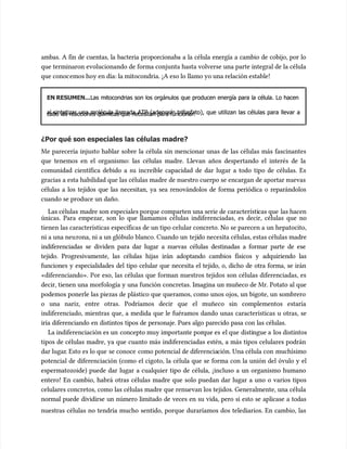 ambas. A fin de cuentas, la bacteria proporcionaba a la célula energía a cambio de cobijo, por lo
ambas. A fin de cuentas, la bacteria proporcionaba a la célula energía a cambio de cobijo, por lo
que terminaron evolucionando de forma conjunta hasta volverse una parte integral de la célula
que terminaron evolucionando de forma conjunta hasta volverse una parte integral de la célula
que conoc
que conocemos hoy en día: la mitocondria. ¡A eso lo llamo yo una relación estable!
emos hoy en día: la mitocondria. ¡A eso lo llamo yo una relación estable!
EN RESUMEN...
EN RESUMEN...Las mitocondrias son los orgánulos que producen energía para la célula. Lo hacen
Las mitocondrias son los orgánulos que producen energía para la célula. Lo hacen
al sintetizar una molécula llamada ATP (adenosín trifosfato), que utilizan las células para llevar a
al sintetizar una molécula llamada ATP (adenosín trifosfato), que utilizan las células para llevar a
cabo las reacciones químicas que necesitan para funcionar.
cabo las reacciones químicas que necesitan para funcionar.
¿Por qué son especiales las células madre?
¿Por qué son especiales las células madre?
Me parecería injusto hablar sobre la célula sin mencionar unas de las células más fascinantes
Me parecería injusto hablar sobre la célula sin mencionar unas de las células más fascinantes
que tenemos en el organismo: las células madre. Llevan años despertando el interés de la
que tenemos en el organismo: las células madre. Llevan años despertando el interés de la
comunidad científica debido a su increíble capacidad de dar lugar a todo tipo de células. Es
comunidad científica debido a su increíble capacidad de dar lugar a todo tipo de células. Es
gracias a esta habilidad que las células madre de nuestro cuerpo se encargan de aportar nuevas
gracias a esta habilidad que las células madre de nuestro cuerpo se encargan de aportar nuevas
células a los tejidos que las necesitan, ya sea renovándolos de forma periódica o reparándolos
células a los tejidos que las necesitan, ya sea renovándolos de forma periódica o reparándolos
cuando se produce un daño.
cuando se produce un daño.
Las células
Las células madre son especiales porque comparten una serie de característi
madre son especiales porque comparten una serie de características que
cas que las hacen
las hacen
únicas. Para empezar, son lo que llamamos células indiferenciadas, es decir, células que no
únicas. Para empezar, son lo que llamamos células indiferenciadas, es decir, células que no
tienen las características específicas de un tipo celular concreto. No se parecen a un hepatocito,
tienen las características específicas de un tipo celular concreto. No se parecen a un hepatocito,
ni a una neu
ni a una neurona, ni a un glóbulo blanco. Cuando un
rona, ni a un glóbulo blanco. Cuando un teji
tejido necesita células, estas células madre
do necesita células, estas células madre
indiferenciadas se dividen para dar lugar a nuevas células destinadas a formar parte de ese
indiferenciadas se dividen para dar lugar a nuevas células destinadas a formar parte de ese
tejido. Progresivamente, las células hijas irán adoptando cambios físicos y adquiriendo las
tejido. Progresivamente, las células hijas irán adoptando cambios físicos y adquiriendo las
funciones y especialidades del tipo celular que necesita el tejido, o, dicho de otra forma, se irán
funciones y especialidades del tipo celular que necesita el tejido, o, dicho de otra forma, se irán
«diferenciando». Por eso, las células que forman nuestros tejidos son células diferenciadas, es
«diferenciando». Por eso, las células que forman nuestros tejidos son células diferenciadas, es
decir, tienen una morfología y una función concretas. Imagina un muñeco de Mr. Potato al que
decir, tienen una morfología y una función concretas. Imagina un muñeco de Mr. Potato al que
podemos ponerle las piezas de plástico que queramos, como unos ojos, un bigote, un sombrero
podemos ponerle las piezas de plástico que queramos, como unos ojos, un bigote, un sombrero
o una nariz, entre otras. Podríamos decir que el muñeco sin complementos estaría
o una nariz, entre otras. Podríamos decir que el muñeco sin complementos estaría
indiferenciado, mientras que, a medida que le fuéramos dando unas características u otras, se
indiferenciado, mientras que, a medida que le fuéramos dando unas características u otras, se
iría diferenciando en distintos tipos de personaje. Pues algo parecido pasa con las células.
iría diferenciando en distintos tipos de personaje. Pues algo parecido pasa con las células.
La indiferenciación es un
La indiferenciación es un concepto muy importante por
concepto muy importante porque es
que es el que
el que disti
distingue a
ngue a los distintos
los distintos
tipos de células madre, ya que cuanto más indiferenciadas estén, a más tipos celulares podrán
tipos de células madre, ya que cuanto más indiferenciadas estén, a más tipos celulares podrán
dar lugar
dar lugar. Esto es lo que
. Esto es lo que se conoce
se conoce como potencial de diferencia
como potencial de diferenciación. Una célula con
ción. Una célula con muchísimo
muchísimo
potencial de diferenciación (como el cigoto, la célula que se forma con la unión del óvulo y el
potencial de diferenciación (como el cigoto, la célula que se forma con la unión del óvulo y el
espermatozoide) puede dar lugar a cualquier tipo de célula, ¡incluso a un organismo humano
espermatozoide) puede dar lugar a cualquier tipo de célula, ¡incluso a un organismo humano
entero! En cambio, habrá otras células madre que solo puedan dar lugar a uno o varios tipos
entero! En cambio, habrá otras células madre que solo puedan dar lugar a uno o varios tipos
celulares concretos, como las células madre que renuevan los tejidos. Generalmente, una célula
celulares concretos, como las células madre que renuevan los tejidos. Generalmente, una célula
normal puede dividirse un número limitado de veces en su vida, pero si esto se aplicase a todas
normal puede dividirse un número limitado de veces en su vida, pero si esto se aplicase a todas
nuestras células no tendría mucho sentido, porque duraríamos dos telediarios. En cambio, las
nuestras células no tendría mucho sentido, porque duraríamos dos telediarios. En cambio, las
 