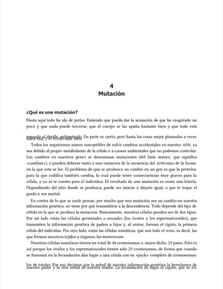 4
4
Mutación
Mutación
¿Qué es una mutación?
¿Qué es una mutación?
Hasta aquí todo ha ido de perlas. Entiendo que pueda dar la sensación de que he exagerado un
Hasta aquí todo ha ido de perlas. Entiendo que pueda dar la sensación de que he exagerado un
poco y que nada puede torcerse, que el cuerpo se las apaña bastante bien y que todo está
poco y que nada puede torcerse, que el cuerpo se las apaña bastante bien y que todo está
pensado al detalle, milimetrado. En parte es cierto, pero hasta las cosas mejor planeadas a veces
pensado al detalle, milimetrado. En parte es cierto, pero hasta las cosas mejor planeadas a veces
salen mal, y el
salen mal, y el ADN
ADNlo sabe bien.
lo sabe bien.
Todos los organismos somos susceptibles de sufrir cambios accidentales en nuestro
Todos los organismos somos susceptibles de sufrir cambios accidentales en nuestro ADN
ADN,
, ya
ya
sea debido al propio metabolismo de la célula o a causas ambientales que no podemos controlar.
sea debido al propio metabolismo de la célula o a causas ambientales que no podemos controlar.
Los cambios en nuestros genes se denominan mutaciones (del latín
Los cambios en nuestros genes se denominan mutaciones (del latín mutare
mutare, que significa
, que significa
«cambiar»), y pueden deberse tanto a una variación de la secuencia del
«cambiar»), y pueden deberse tanto a una variación de la secuencia del ADN
ADNcomo de la forma
como de la forma
en la que esta se lee. El problema de que se produzca un cambio en un gen es que la proteína
en la que esta se lee. El problema de que se produzca un cambio en un gen es que la proteína
para la que codifica también cambia, lo cual puede tener consecuencias muy graves para la
para la que codifica también cambia, lo cual puede tener consecuencias muy graves para la
célula, y ya ni te cuento para el individuo. El resultado de una mutación es como una lotería.
célula, y ya ni te cuento para el individuo. El resultado de una mutación es como una lotería.
Dependiendo del sitio donde se produzca, puede ser inocuo y dejarte igual, o que te toque el
Dependiendo del sitio donde se produzca, puede ser inocuo y dejarte igual, o que te toque el
gordo y sea mortal.
gordo y sea mortal.
En contra de lo que se suele pensar, por mucho que una mutación sea un cambio en nuestra
En contra de lo que se suele pensar, por mucho que una mutación sea un cambio en nuestra
información genética, no tiene por qué transmitirse a la descendencia. Todo depende del tipo de
información genética, no tiene por qué transmitirse a la descendencia. Todo depende del tipo de
célula en la que se produce la mutación. Básicamente, nuestras células pueden ser de dos tipos.
célula en la que se produce la mutación. Básicamente, nuestras células pueden ser de dos tipos.
Por un lado están las células germinales o sexuales (los óvulos y los espermatozoides), que
Por un lado están las células germinales o sexuales (los óvulos y los espermatozoides), que
transmiten la información genética de padres a hijos y, al unirse, forman el cigoto, la primera
transmiten la información genética de padres a hijos y, al unirse, forman el cigoto, la primera
célula del individuo. Por otro lado, están las células somáticas, que son todo el resto, es decir, las
célula del individuo. Por otro lado, están las células somáticas, que son todo el resto, es decir, las
que forman nu
que forman nuestros teji
estros tejidos y órganos, las
dos y órganos, las mainstream
mainstream.
.
Nuestras células somáticas tienen un
Nuestras células somáticas tienen un total de 46 cromosomas o, mejor dicho, 23 pa
total de 46 cromosomas o, mejor dicho, 23 pares. Esto es
res. Esto es
así porque los óvulos y los espermatozoides tienen solo 23 cromosomas, de forma que cuando
así porque los óvulos y los espermatozoides tienen solo 23 cromosomas, de forma que cuando
se fusionan en la fecundación dan lugar a una célula con su «pack» completo de cromosomas:
se fusionan en la fecundación dan lugar a una célula con su «pack» completo de cromosomas:
los 46 totales. Por eso decimos que la mitad de nuestra información genética la heredamos de
los 46 totales. Por eso decimos que la mitad de nuestra información genética la heredamos de
nuestro padre y la otra mitad de nuestra madre. La fecundación da lugar al cigoto, que se irá
nuestro padre y la otra mitad de nuestra madre. La fecundación da lugar al cigoto, que se irá
 