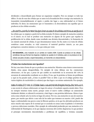 dividiendo y desarrollando para formar un organismo completo. Pero no siempre es todo tan
dividiendo y desarrollando para formar un organismo completo. Pero no siempre es todo tan
idílico. Si una de esas dos células que se unen en la fecundación lleva consigo una mutación, la
idílico. Si una de esas dos células que se unen en la fecundación lleva consigo una mutación, la
transmitirá irremediablemente al cigoto y podría dar lugar a una enfermedad en el futuro
transmitirá irremediablemente al cigoto y podría dar lugar a una enfermedad en el futuro
individuo. Es decir, las mutaciones que se transmiten a la descendencia son aquellas que se
individuo. Es decir, las mutaciones que se transmiten a la descendencia son aquellas que se
producen en las células sexuales.
producen en las células sexuales.
En cambio, cuando la mutación tiene lugar en una de las células somáticas, se queda en el
En cambio, cuando la mutación tiene lugar en una de las células somáticas, se queda en el
individuo y muere con él. Pero, aunque no se transmita a la descendencia, la mutación pasará a
individuo y muere con él. Pero, aunque no se transmita a la descendencia, la mutación pasará a
las células que
las células que se originen a parti
se originen a partir de la célula m
r de la célula mutada. El clásico ejemplo de mutación somática
utada. El clásico ejemplo de mutación somática
es el cáncer, en el cual se produce una mutación en alguno de los genes que regulan la
es el cáncer, en el cual se produce una mutación en alguno de los genes que regulan la
proliferación de la célula, dando como resultado una división descontrolada y la formación de
proliferación de la célula, dando como resultado una división descontrolada y la formación de
un cúmulo anormal de células, lo que denominamos tumor. En fin, tanto si se trata de células
un cúmulo anormal de células, lo que denominamos tumor. En fin, tanto si se trata de células
somáticas como sexuales, es vital conservar el material genético intacto, ya sea para
somáticas como sexuales, es vital conservar el material genético intacto, ya sea para
protegernos a nosotros mismos o a los que están por venir.
protegernos a nosotros mismos o a los que están por venir.
EN RESUMEN...
EN RESUMEN...Una mutación es un cambio en nuestro ADN. Cuando se produce en las células
Una mutación es un cambio en nuestro ADN. Cuando se produce en las células
somáticas (
somáticas (las que forman los órgano
las que forman los órganos y t
s y tejidos) se
ejidos) se qued
queda en el i
a en el indiv
ndividuo, p
iduo, pero si
ero si se produce en las
se produce en las
células sexuales (
células sexuales (óvu
óvulos y espermatozoides), se
los y espermatozoides), se transmite a la
transmite a la descenden
descendencia.
cia.
¿Todas las mutaciones son iguales?
¿Todas las mutaciones son iguales?
No hay una única forma de que se produzca una mutación. Mientras unas tienen consecuencias
No hay una única forma de que se produzca una mutación. Mientras unas tienen consecuencias
fatales, otras pasan desapercibidas. Un ejemplo de estas últimas son las «mutaciones
fatales, otras pasan desapercibidas. Un ejemplo de estas últimas son las «mutaciones
silenciosas», en las que, a pesar de que cambie un nucleótido en la secuencia del
silenciosas», en las que, a pesar de que cambie un nucleótido en la secuencia del ADN
ADN,
, la
la
secuencia de aminoácidos resultante no se altera. O sea, que la proteína se forma sin problemas
secuencia de aminoácidos resultante no se altera. O sea, que la proteína se forma sin problemas
y aquí no ha pasado nada. ¿Cómo es posible? Esto se debe a que en el código genético hay
y aquí no ha pasado nada. ¿Cómo es posible? Esto se debe a que en el código genético hay
varios tripletes de nucleótidos (o codones) que dan lugar a un mismo aminoácido. Por ejemplo,
varios tripletes de nucleótidos (o codones) que dan lugar a un mismo aminoácido. Por ejemplo,
tanto el codón
tanto el codón UUA
UUAcomo el
como el UUG
UUGdan lugar a un aminoácido llamado leucina. Por tanto, si el
dan lugar a un aminoácido llamado leucina. Por tanto, si el
codón
codón UUA
UUAmutase a
mutase a UUG
UUG, el resultado sería el mismo y la célu
, el resultado sería el mismo y la célula seguiría tan pancha. Es como s
la seguiría tan pancha. Es como si
i
a una receta le echases edulcorante en lugar de azúcar: el resultado seguiría siendo dulce. Pero
a una receta le echases edulcorante en lugar de azúcar: el resultado seguiría siendo dulce. Pero
no siempre tenemos tanta suerte, porque como el nuevo codón codifique un aminoácido
no siempre tenemos tanta suerte, porque como el nuevo codón codifique un aminoácido
totalmente distinto, se alterará la secuencia y dará lugar a una proteína defectuosa. Ahora sí que
totalmente distinto, se alterará la secuencia y dará lugar a una proteína defectuosa. Ahora sí que
sería como echarle sal a la receta en lugar de azúcar. Por eso, una mutación en uno de nuestros
sería como echarle sal a la receta en lugar de azúcar. Por eso, una mutación en uno de nuestros
genes, por mucho que afecte a uno solo de los miles que tenemos en nuestro
genes, por mucho que afecte a uno solo de los miles que tenemos en nuestro ADN
ADN, puede dar
, puede dar
lugar a enfermedades tan graves como la fibrosis quística, en la que los afectados producen un
lugar a enfermedades tan graves como la fibrosis quística, en la que los afectados producen un
moco mucho más espeso de lo normal que se acumu
moco mucho más espeso de lo normal que se acumula en zonas como el pulmón o el intestino
la en zonas como el pulmón o el intestino
y provoca infecciones mortales. Otro ejemplo de enfermedad producida por una mutación es la
y provoca infecciones mortales. Otro ejemplo de enfermedad producida por una mutación es la
enfermedad de Huntington, en la que algunas neuronas del cerebro degeneran, lo que produce
enfermedad de Huntington, en la que algunas neuronas del cerebro degeneran, lo que produce
al principio movimientos descontrolados y problemas de equilibrio, y termina causando
al principio movimientos descontrolados y problemas de equilibrio, y termina causando
 