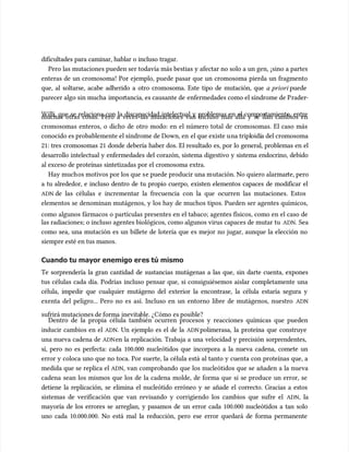 dificultades para caminar, hablar o incluso tragar.
dificultades para caminar, hablar o incluso tragar.
Pero las mutaciones pueden ser todavía más bestias y afectar no solo a un gen, ¡sino a partes
Pero las mutaciones pueden ser todavía más bestias y afectar no solo a un gen, ¡sino a partes
enteras de un cromosoma! Por ejemplo, puede pasar que un cromosoma pierda un fragmento
enteras de un cromosoma! Por ejemplo, puede pasar que un cromosoma pierda un fragmento
que, al soltarse, acabe adherido a otro cromosoma. Este tipo de mutación, que
que, al soltarse, acabe adherido a otro cromosoma. Este tipo de mutación, que a priori
a priori puede
puede
parecer algo sin mucha
parecer algo sin mucha impor
importancia, es causante de
tancia, es causante de enfermedades como el síndrome de P
enfermedades como el síndrome de Prader
rader-
-
Willi, que se relaciona con la discapacidad intelectual y problemas en el comportamiento, entre
Willi, que se relaciona con la discapacidad intelectual y problemas en el comportamiento, entre
muchas otras cosas. Pero a veces las mutaciones van incluso más allá y se dan cambios en
muchas otras cosas. Pero a veces las mutaciones van incluso más allá y se dan cambios en
cromosomas enteros, o dicho de otro modo: en el número total de cromosomas. El caso más
cromosomas enteros, o dicho de otro modo: en el número total de cromosomas. El caso más
conocido es probablemente el síndrome de Down, en
conocido es probablemente el síndrome de Down, en el que existe u
el que existe una tripl
na triploidí
oidía del cromosoma
a del cromosoma
21: tres cromosomas 21 donde debería haber dos. El resultado es, por lo general, problemas en el
21: tres cromosomas 21 donde debería haber dos. El resultado es, por lo general, problemas en el
desarrollo intelectual y enfermedades del corazón, sistema digestivo y sistema endocrino, debido
desarrollo intelectual y enfermedades del corazón, sistema digestivo y sistema endocrino, debido
al exceso de proteínas sintetizadas por el cromosoma extra.
al exceso de proteínas sintetizadas por el cromosoma extra.
Hay much
Hay muchos motivos por los que s
os motivos por los que se puede producir una m
e puede producir una mutación. No quiero alarmar
utación. No quiero alarmarte, pero
te, pero
a tu alrededor, e incluso dentro de tu propio cuerpo, existen elementos capaces de modificar el
a tu alrededor, e incluso dentro de tu propio cuerpo, existen elementos capaces de modificar el
ADN
ADN de las células e incrementar la frecuencia con la que ocurren las mutaciones. Estos
de las células e incrementar la frecuencia con la que ocurren las mutaciones. Estos
elementos se denominan mutágenos, y los hay de muchos tipos. Pueden ser agentes químicos,
elementos se denominan mutágenos, y los hay de muchos tipos. Pueden ser agentes químicos,
como algunos fármacos o partículas presentes en el tabaco; agentes físicos, como en el caso de
como algunos fármacos o partículas presentes en el tabaco; agentes físicos, como en el caso de
las radiaciones; o incluso agentes biológicos, como algunos virus capaces de mutar tu
las radiaciones; o incluso agentes biológicos, como algunos virus capaces de mutar tu ADN
ADN. Sea
. Sea
como sea, una mutación es un billete de lotería que es mejor no jugar, aunque la elección no
como sea, una mutación es un billete de lotería que es mejor no jugar, aunque la elección no
siempre esté en tus manos.
siempre esté en tus manos.
Cuando tu mayor enemigo er
Cuando tu mayor enemigo eres tú mismo
es tú mismo
Te sorprendería la gran cantidad de sustancias mutágenas a las que, sin darte cuenta, expones
Te sorprendería la gran cantidad de sustancias mutágenas a las que, sin darte cuenta, expones
tus células cada día. Podrías incluso pensar que, si consiguiésemos aislar completamente una
tus células cada día. Podrías incluso pensar que, si consiguiésemos aislar completamente una
célula, impedir que cualquier mutágeno del exterior la encontrase, la célula estaría segura y
célula, impedir que cualquier mutágeno del exterior la encontrase, la célula estaría segura y
exenta del peligro... Pero no es así. Incluso en un entorno libre de mutágenos, nuestro
exenta del peligro... Pero no es así. Incluso en un entorno libre de mutágenos, nuestro ADN
ADN
sufrirá mutaciones de forma
sufrirá mutaciones de forma inevita
inevitable. ¿Cómo
ble. ¿Cómo es posible?
es posible?
Dentro de la propia célula también ocurren procesos y reacciones químicas que pueden
Dentro de la propia célula también ocurren procesos y reacciones químicas que pueden
inducir cambios en el
inducir cambios en el ADN
ADN. Un ejemplo es el de la
. Un ejemplo es el de la ADN
ADN polimerasa, la proteína que construye
polimerasa, la proteína que construye
una nueva cadena de
una nueva cadena de ADN
ADNen la replicación. Trabaja a una velocidad y precisión sorprendentes,
en la replicación. Trabaja a una velocidad y precisión sorprendentes,
sí, pero no es perfecta: cada 100.000 nucleótidos que incorpora a la nueva cadena, comete un
sí, pero no es perfecta: cada 100.000 nucleótidos que incorpora a la nueva cadena, comete un
error y coloca uno que no toca. Por suerte, la célula está al tanto y cuenta con proteínas que, a
error y coloca uno que no toca. Por suerte, la célula está al tanto y cuenta con proteínas que, a
medida que se replica el
medida que se replica el ADN
ADN, van comprobando que los nucleótidos que se añaden a la nueva
, van comprobando que los nucleótidos que se añaden a la nueva
cadena sean los mismos que los de la cadena molde, de forma que si se produce un error, se
cadena sean los mismos que los de la cadena molde, de forma que si se produce un error, se
detiene la replicación, se elimina el nucleótido erróneo y se añade el correcto. Gracias a estos
detiene la replicación, se elimina el nucleótido erróneo y se añade el correcto. Gracias a estos
sistemas de verificación que van revisando y corrigiendo los cambios que sufre el
sistemas de verificación que van revisando y corrigiendo los cambios que sufre el ADN
ADN,
, la
la
mayoría de los errores se arreglan, y pasamos de un error cada 100.000 nucleótidos a tan solo
mayoría de los errores se arreglan, y pasamos de un error cada 100.000 nucleótidos a tan solo
uno cada 10.000.000. No está mal la reducción, pero ese error quedará de forma permanente
uno cada 10.000.000. No está mal la reducción, pero ese error quedará de forma permanente
 