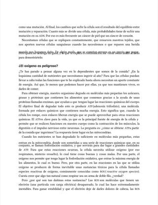 como una
como una mutación. Al final, los cambios que su
mutación. Al final, los cambios que sufre la célula son el resultado del equilibri
fre la célula son el resultado del equilibrio entre
o entre
mutación y reparación. Cuanto más se
mutación y reparación. Cuanto más se divide una célula, más
divide una célula, más proba
probabilida
bilidades tiene de su
des tiene de sufrir una
frir una
mutación en su
mutación en su ADN
ADN. Por eso es más frecuente un
. Por eso es más frecuente un cáncer de piel que un cánc
cáncer de piel que un cáncer de corazó
er de corazón.
n.
Necesitamos células que se repliquen constantemente, que renueven nuestros tejidos, que
Necesitamos células que se repliquen constantemente, que renueven nuestros tejidos, que
nos aporten nuevas células sanguíneas cuando las necesitemos o que reparen una herida
nos aporten nuevas células sanguíneas cuando las necesitemos o que reparen una herida
cuando nos hagamos daño. De algún modo, que se cometan errores es un precio que pagar.
cuando nos hagamos daño. De algún modo, que se cometan errores es un precio que pagar.
Pero quien no
Pero quien no arr
arriesga no gana, y lo que
iesga no gana, y lo que te explico a continuación me
te explico a continuación me viene como anillo al dedo
viene como anillo al dedo
para demostrártelo.
para demostrártelo.
¿El oxígeno es peligroso?
¿El oxígeno es peligroso?
¿Te has parado a pensar alguna vez en lo dependientes que somos de la comida? ¿En la
¿Te has parado a pensar alguna vez en lo dependientes que somos de la comida? ¿En la
loquísima cantidad de nutrientes que necesitamos ingerir al año? Para que las células puedan
loquísima cantidad de nutrientes que necesitamos ingerir al año? Para que las células puedan
llevar a cabo todas las funciones que te he explicado hasta ahora necesitan un aporte constante
llevar a cabo todas las funciones que te he explicado hasta ahora necesitan un aporte constante
de energía. Así que, lo menos que podemos hacer por ellas, ya que nos mantienen vivos, es
de energía. Así que, lo menos que podemos hacer por ellas, ya que nos mantienen vivos, es
darles de comer.
darles de comer.
Para obtener energía, nuestro organismo degrada en moléculas más pequeñas los azúcares,
Para obtener energía, nuestro organismo degrada en moléculas más pequeñas los azúcares,
grasas y proteínas que contienen los alimentos que comemos gracias a la ayuda de unas
grasas y proteínas que contienen los alimentos que comemos gracias a la ayuda de unas
prot
proteínas llamadas enzimas, que ayudan a que
eínas llamadas enzimas, que ayudan a que tengan lugar las reacciones
tengan lugar las reacciones químicas del cu
químicas del cuerpo.
erpo.
El objetivo final de degradar todo esto es producir
El objetivo final de degradar todo esto es producir ATP
ATP(adenosín trifosfato), una molécula
(adenosín trifosfato), una molécula
formada por enlaces químicos que contienen mucha energía. Esto significa que, cuando la
formada por enlaces químicos que contienen mucha energía. Esto significa que, cuando la
célula los rompe, esos enlaces liberan energía que se puede aprovechar para otras reacciones
célula los rompe, esos enlaces liberan energía que se puede aprovechar para otras reacciones
químicas. El
químicas. El ATP
ATPes clave para la vida, ya que es la principal fuente de energía de la célula y
es clave para la vida, ya que es la principal fuente de energía de la célula y
permite que se realicen funciones en nuestro cuerpo como la contracción de los múscu
permite que se realicen funciones en nuestro cuerpo como la contracción de los músculos, la
los, la
digestión o el impulso nervioso entre neuronas. La pregunta es: ¿cómo se obtiene
digestión o el impulso nervioso entre neuronas. La pregunta es: ¿cómo se obtiene ATP
ATPa partir
a partir
de la comida que
de la comida que ingerimos? La respuesta tiene lugar en las
ingerimos? La respuesta tiene lugar en las mitocondri
mitocondrias.
as.
Cuando los nutrientes se han degradado lo suficiente en moléculas más pequeñas, estas
Cuando los nutrientes se han degradado lo suficiente en moléculas más pequeñas, estas
entran en la mitocondria, donde son sometidas a una serie de reacciones químicas que, en su
entran en la mitocondria, donde son sometidas a una serie de reacciones químicas que, en su
conjunto, se llaman fosforilación oxidativa, y que servirán para dar lugar a grandes cantidades
conjunto, se llaman fosforilación oxidativa, y que servirán para dar lugar a grandes cantidades
de
de ATP
ATP. Para que estas reacciones ocurran, la célula necesita utilizar oxígeno (por eso
. Para que estas reacciones ocurran, la célula necesita utilizar oxígeno (por eso
respiramos, misterio resuelto), lo cual tiene cosas buenas y cosas malas. Por una parte, el
respiramos, misterio resuelto), lo cual tiene cosas buenas y cosas malas. Por una parte, el
oxígeno nos permite que tenga lugar la fosforilación oxidativa, que extrae la máxima energía de
oxígeno nos permite que tenga lugar la fosforilación oxidativa, que extrae la máxima energía de
los alimentos, lo cual es bueno. Pero, por otra parte, en las reacciones en las que se utiliza
los alimentos, lo cual es bueno. Pero, por otra parte, en las reacciones en las que se utiliza
oxígeno se producen de forma inevitable unas sustancias tóxicas para la célula llamadas
oxígeno se producen de forma inevitable unas sustancias tóxicas para la célula llamadas
especies reactivas de oxígeno, comúnmente conocidas como
especies reactivas de oxígeno, comúnmente conocidas como ROS
ROS (
( reactive oxygen species
reactive oxygen species).
).
Cuesta creer que algo tan natural como respirar sea un arma de doble filo, ¿verdad?
Cuesta creer que algo tan natural como respirar sea un arma de doble filo, ¿verdad?
Pero ¿por qué son tan dañinas estas sustancias? Las
Pero ¿por qué son tan dañinas estas sustancias? Las ROS
ROS son moléculas que tienen un
son moléculas que tienen un
electrón (una partícula con carga eléctrica) desapareado, lo cual las hace extremadamente
electrón (una partícula con carga eléctrica) desapareado, lo cual las hace extremadamente
inestables. Para ganar estabilidad y que el electrón deje de darles dolores de cabeza, las
inestables. Para ganar estabilidad y que el electrón deje de darles dolores de cabeza, las ROS
ROS
 