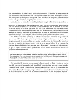 dos bases de timina, lo que se conoce como dímero de timina. El problema de estos dímeros es
dos bases de timina, lo que se conoce como dímero de timina. El problema de estos dímeros es
que distorsionan la estructura del
que distorsionan la estructura del ADN
ADN, lo cual puede suponer un cambio mortal para la célula.
, lo cual puede suponer un cambio mortal para la célula.
Tal vez a partir de ahora ya no te sorprenda tanto la cantidad de campañas que se hacen en
Tal vez a partir de ahora ya no te sorprenda tanto la cantidad de campañas que se hacen en
verano para que, de una vez, nos protejamos del sol.
verano para que, de una vez, nos protejamos del sol.
Las radiaciones no ionizantes, en cambio, no tienen energía suficiente como para alterar la
Las radiaciones no ionizantes, en cambio, no tienen energía suficiente como para alterar la
estructura de la materia con la que interaccionan, y por tanto no son peligrosas. Radiaciones de
estructura de la materia con la que interaccionan, y por tanto no son peligrosas. Radiaciones de
este tipo son las que emiten el wifi, la radio o el microondas. Así que, en contra de lo que (por
este tipo son las que emiten el wifi, la radio o el microondas. Así que, en contra de lo que (por
desgracia) mucha gente cree, las ondas del wifi y del microondas no son cancerígenas,
desgracia) mucha gente cree, las ondas del wifi y del microondas no son cancerígenas,
básicamente porque son demasiado débiles como para prod
básicamente porque son demasiado débiles como para producir alguna alteración en tus
ucir alguna alteración en tus células.
células.
Siempre me resultará paradójico ver a personas que se alejan del microondas cuando lo ponen
Siempre me resultará paradójico ver a personas que se alejan del microondas cuando lo ponen
en marcha pero que luego
en marcha pero que luego compiten por ver quién consigue la piel más morena en verano.
compiten por ver quién consigue la piel más morena en verano.
Más allá de las sustancias químicas y las
Más allá de las sustancias químicas y las radi
radiaciones, a veces son
aciones, a veces son otros seres los que se m
otros seres los que se meten
eten
con nuestro
con nuestro ADN
ADN. Un ejemplo serían los retrovirus, un tipo de virus que se aprovecha de la
. Un ejemplo serían los retrovirus, un tipo de virus que se aprovecha de la
propia maquinaria de nuestras células para fabricar con ellas copias de sí mismos. Los retrovirus
propia maquinaria de nuestras células para fabricar con ellas copias de sí mismos. Los retrovirus
insertan su material genético en nuestro
insertan su material genético en nuestro ADN
ADN, de forma que, a la hora de la transcripción,
, de forma que, a la hora de la transcripción,
nuestra célula no distinguirá entre su propio
nuestra célula no distinguirá entre su propio ADN
ADNy el
y el ADN
ADNviral, y lo transcribirá todo por igual,
viral, y lo transcribirá todo por igual,
lo que da lugar a proteínas víricas que formarán nuevos virus e infectarán más células. Son
lo que da lugar a proteínas víricas que formarán nuevos virus e infectarán más células. Son
pequeños «hackers genéticos».
pequeños «hackers genéticos».
EN RESUMEN...
EN RESUMEN...Los mutágenos son sustancias que incrementan la frecuencia con la que ocurren
Los mutágenos son sustancias que incrementan la frecuencia con la que ocurren
las mutaciones, y los
las mutaciones, y los encontramo
encontramos en forma de sustancias
s en forma de sustancias químicas (como el benzopireno), agentes
químicas (como el benzopireno), agentes
físicos (radiación ultravioleta) u otros seres (
físicos (radiación ultravioleta) u otros seres (retrovirus).
retrovirus).
Con la cantidad de retos que nos presenta el peligroso mundo en el que vivimos, me parece
Con la cantidad de retos que nos presenta el peligroso mundo en el que vivimos, me parece
increíble que sobrevivamos a ellos cada día. Al final, nuestras células necesitan estar preparadas
increíble que sobrevivamos a ellos cada día. Al final, nuestras células necesitan estar preparadas
para enfrentarse a todas estas amenazas si quieren evitar que nos aparezcan mutaciones cada
para enfrentarse a todas estas amenazas si quieren evitar que nos aparezcan mutaciones cada
dos por tres. Pero no te preocupes, porque incluso cuando se produce una mutación en nuestro
dos por tres. Pero no te preocupes, porque incluso cuando se produce una mutación en nuestro
ADN
ADN, la célula guarda un
, la célula guarda un par de ases en la manga que
par de ases en la manga que no dudará en usar si el juego lo
no dudará en usar si el juego lo requier
requiere.
e.
 