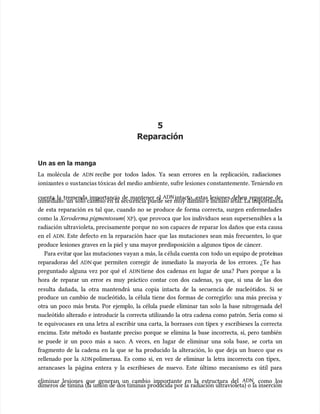 5
5
Reparación
Reparación
Un as en la manga
Un as en la manga
La molécula de
La molécula de ADN
ADN recibe por todos lados. Ya sean errores en la replicación, radiaciones
recibe por todos lados. Ya sean errores en la replicación, radiaciones
ioniz
ionizantes o sus
antes o sustancias tóxicas del medio ambiente, sufre lesiones c
tancias tóxicas del medio ambiente, sufre lesiones constantemente. T
onstantemente. Teniendo en
eniendo en
cuenta la tremenda importancia de mantener el
cuenta la tremenda importancia de mantener el ADN
ADNintacto, estas lesiones deben repararse de
intacto, estas lesiones deben repararse de
inmediat
inmediato: un
o: un solo cambio en la secu
solo cambio en la secuencia puede ser muy dañino e incluso letal. La importancia
encia puede ser muy dañino e incluso letal. La importancia
de esta reparación es tal que, cuando no se produce de forma correcta, surgen enfermedades
de esta reparación es tal que, cuando no se produce de forma correcta, surgen enfermedades
como la
como la Xeroderma pigmentosum
Xeroderma pigmentosum(
( XP
XP), que provoca que los individuos sean supersensibles a la
), que provoca que los individuos sean supersensibles a la
radiación ultravioleta, precisamente porque no son capaces de reparar los daños que esta causa
radiación ultravioleta, precisamente porque no son capaces de reparar los daños que esta causa
en el
en el ADN
ADN. Este defecto en la reparación hace que las mutaciones sean más frecuentes, lo que
. Este defecto en la reparación hace que las mutaciones sean más frecuentes, lo que
produce lesiones graves en la piel y una mayor predisposición a algunos tipos de cáncer.
produce lesiones graves en la piel y una mayor predisposición a algunos tipos de cáncer.
Para evita
Para evitar que las mutaciones vayan a más, la c
r que las mutaciones vayan a más, la célula cuenta con
élula cuenta con todo un equipo de proteí
todo un equipo de proteínas
nas
reparadoras del
reparadoras del ADN
ADN que permiten corregir de inmediato la mayoría de los errores. ¿Te has
que permiten corregir de inmediato la mayoría de los errores. ¿Te has
preguntado alguna vez por qué el
preguntado alguna vez por qué el ADN
ADNtiene dos cadenas en lugar de una? Pues porque a la
tiene dos cadenas en lugar de una? Pues porque a la
hora de reparar un error es muy práctico contar con dos cadenas, ya que, si una de las dos
hora de reparar un error es muy práctico contar con dos cadenas, ya que, si una de las dos
resulta dañada, la otra mantendrá una copia intacta de la secuencia de nucleótidos. Si se
resulta dañada, la otra mantendrá una copia intacta de la secuencia de nucleótidos. Si se
produce un cambio de nucleótido, la célula tiene dos formas de corregirlo: una más precisa y
produce un cambio de nucleótido, la célula tiene dos formas de corregirlo: una más precisa y
otra un poco más bruta. Por ejemplo, la célula puede eliminar tan solo la base nitrogenada del
otra un poco más bruta. Por ejemplo, la célula puede eliminar tan solo la base nitrogenada del
nucleótido alterado e introducir la correcta utilizando la otra cadena como patrón. Sería como si
nucleótido alterado e introducir la correcta utilizando la otra cadena como patrón. Sería como si
te equivocases en una letra al escribir una carta, la borrases con típex y escribieses la correcta
te equivocases en una letra al escribir una carta, la borrases con típex y escribieses la correcta
encima. Este método es bastante preciso porque se elimina la base incorrecta, sí, pero también
encima. Este método es bastante preciso porque se elimina la base incorrecta, sí, pero también
se puede ir un poco más a saco. A veces, en lugar de eliminar una sola base, se corta un
se puede ir un poco más a saco. A veces, en lugar de eliminar una sola base, se corta un
fragmento de la cadena en la que se ha producido la alteración, lo que deja un hueco que es
fragmento de la cadena en la que se ha producido la alteración, lo que deja un hueco que es
rellenado por la
rellenado por la ADN
ADN polimerasa. Es como si, en vez de eliminar la letra incorrecta con típex,
polimerasa. Es como si, en vez de eliminar la letra incorrecta con típex,
arrancases la página entera y la escribieses de nuevo. Este último mecanismo es útil para
arrancases la página entera y la escribieses de nuevo. Este último mecanismo es útil para
eliminar lesiones que generan un cambio importante en la estructura del
eliminar lesiones que generan un cambio importante en la estructura del ADN
ADN, como los
, como los
dímeros de timina (la unión de dos timinas producida por la radiación ultravioleta) o la inserción
dímeros de timina (la unión de dos timinas producida por la radiación ultravioleta) o la inserción
 