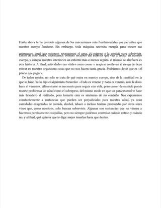 Hasta ahora te he contado algunos de los mecanismos más fundamentales que permiten que
Hasta ahora te he contado algunos de los mecanismos más fundamentales que permiten que
nuestro cuerpo funcione. Sin embargo, toda máquina necesita energía para mover sus
nuestro cuerpo funcione. Sin embargo, toda máquina necesita energía para mover sus
engranajes, igual que nosotros necesitamos el agua, el oxígeno o la comida para sobrevivir.
engranajes, igual que nosotros necesitamos el agua, el oxígeno o la comida para sobrevivir.
Dicho de otro modo, necesitamos obtener recursos del exterior que van a entrar en nuestro
Dicho de otro modo, necesitamos obtener recursos del exterior que van a entrar en nuestro
cuerpo, y aunque nuestro interior es un entorno más o menos seguro, el mundo de ahí fuera es
cuerpo, y aunque nuestro interior es un entorno más o menos seguro, el mundo de ahí fuera es
otra historia. Al final, actividades tan vitales como comer o respirar conllevan el riesgo de dejar
otra historia. Al final, actividades tan vitales como comer o respirar conllevan el riesgo de dejar
entrar en nuestro organismo cosas que no nos hacen tanta gracia. Podríamos decir que es «el
entrar en nuestro organismo cosas que no nos hacen tanta gracia. Podríamos decir que es «el
precio que pagar».
precio que pagar».
De todos modos, no solo se trata de qué entra en nuestro cuerpo, sino de la cantidad en la
De todos modos, no solo se trata de qué entra en nuestro cuerpo, sino de la cantidad en la
que lo hace. Ya lo dijo el alquimista Paracelso: «Todo es veneno y nada es veneno, solo la dosis
que lo hace. Ya lo dijo el alquimista Paracelso: «Todo es veneno y nada es veneno, solo la dosis
hace el veneno». Alimentarse es necesario para seguir con vida, pero comer demasiado puede
hace el veneno». Alimentarse es necesario para seguir con vida, pero comer demasiado puede
traerte problemas de salud como el sobrepeso, del mismo modo en que un paracetamol te hace
traerte problemas de salud como el sobrepeso, del mismo modo en que un paracetamol te hace
más llevadero el resfriado, pero tomarte cien es sinónimo de no contarlo. Nos exponemos
más llevadero el resfriado, pero tomarte cien es sinónimo de no contarlo. Nos exponemos
constantemente a sustancias que pueden ser perjudiciales para nuestra salud, ya sean
constantemente a sustancias que pueden ser perjudiciales para nuestra salud, ya sean
cantidades exageradas de comida, alcohol, tabaco o incluso toxinas producidas por otros seres
cantidades exageradas de comida, alcohol, tabaco o incluso toxinas producidas por otros seres
vivos que, como nosotros, solo buscan sobrevivir. Algunas son sustancias que no vienen a
vivos que, como nosotros, solo buscan sobrevivir. Algunas son sustancias que no vienen a
hacernos precisamente cosquillas, pero no siempre podemos controlar cuándo entran y cuándo
hacernos precisamente cosquillas, pero no siempre podemos controlar cuándo entran y cuándo
no, y al final, qué quieres que te diga: mejor tenerlas fuera que dentro.
no, y al final, qué quieres que te diga: mejor tenerlas fuera que dentro.
 