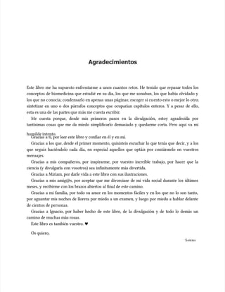 Agradecimientos
Agradecimientos
Este libro me ha supuesto enfrentarme a unos cuantos retos. He tenido que repasar todos los
Este libro me ha supuesto enfrentarme a unos cuantos retos. He tenido que repasar todos los
conceptos de biomedicina que estudié en su día, los que me sonaban, los que había olvidado y
conceptos de biomedicina que estudié en su día, los que me sonaban, los que había olvidado y
los que no c
los que no conocía; condensarlo en apenas unas páginas; escoger si cu
onocía; condensarlo en apenas unas páginas; escoger si cuento esto o mejor lo otro
ento esto o mejor lo otro;
;
sintetizar en uno o dos párrafos conceptos que ocuparían capítulos enteros. Y a pesar de ello,
sintetizar en uno o dos párrafos conceptos que ocuparían capítulos enteros. Y a pesar de ello,
esta es una de
esta es una de las part
las partes que m
es que más me c
ás me cuesta escribir
uesta escribir.
.
Me cuesta porque, desde mis primeros pasos en la divulgación, estoy agradecida por
Me cuesta porque, desde mis primeros pasos en la divulgación, estoy agradecida por
tantísimas cosas que me da miedo simplificarlo demasiado y quedarme corta. Pero aquí va mi
tantísimas cosas que me da miedo simplificarlo demasiado y quedarme corta. Pero aquí va mi
humilde intento.
humilde intento.
Gracias a ti, por leer este libro y confiar en él y en mí.
Gracias a ti, por leer este libro y confiar en él y en mí.
Gracias a los que, desde el primer momento, quisisteis escuchar lo que tenía que decir, y a los
Gracias a los que, desde el primer momento, quisisteis escuchar lo que tenía que decir, y a los
que seguís haciéndolo cada día, en especial aquellos que optáis por contármelo en vuestros
que seguís haciéndolo cada día, en especial aquellos que optáis por contármelo en vuestros
mensajes.
mensajes.
Gracias a mis compañeros, por inspirarme, por vuestro increíble trabajo, por hacer que la
Gracias a mis compañeros, por inspirarme, por vuestro increíble trabajo, por hacer que la
ciencia (y divulgarla con vosotros) sea infinitamente más divertida.
ciencia (y divulgarla con vosotros) sea infinitamente más divertida.
Gracias a Miriam, por darle vida a este libro con sus ilustraciones.
Gracias a Miriam, por darle vida a este libro con sus ilustraciones.
Gracias a mis amig@s, por aceptar que me divorciase de mi vida social durante los últimos
Gracias a mis amig@s, por aceptar que me divorciase de mi vida social durante los últimos
meses, y recibirme con los brazos abiertos al final de este camino.
meses, y recibirme con los brazos abiertos al final de este camino.
Gracias a mi familia, por todo su amor en los momentos fáciles y en los que no lo son tanto,
Gracias a mi familia, por todo su amor en los momentos fáciles y en los que no lo son tanto,
por aguantar mis noches de llorera por miedo a un examen, y luego por miedo a hablar delante
por aguantar mis noches de llorera por miedo a un examen, y luego por miedo a hablar delante
de cientos de
de cientos de personas.
personas.
Gracias a Ignacio, por haber hecho de este libro, de la divulgación y de todo lo demás un
Gracias a Ignacio, por haber hecho de este libro, de la divulgación y de todo lo demás un
camino de muchas más rosas.
camino de muchas más rosas.
Este libro es también vuestro. ♥
Este libro es también vuestro. ♥
Os quiero,
Os quiero,
S
SANDRA
ANDRA
 