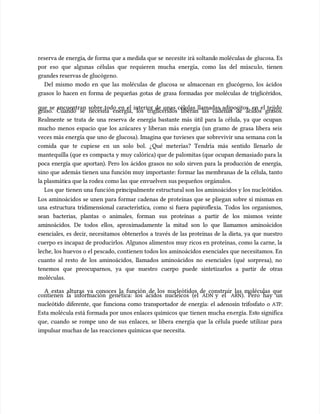 reserva de energía
reserva de energía, de forma que a medida que se
, de forma que a medida que se necesite irá soltand
necesite irá soltando moléculas de
o moléculas de glucosa. Es
glucosa. Es
por eso que algunas células que requieren mucha energía, como las del múscu
por eso que algunas células que requieren mucha energía, como las del músculo, tienen
lo, tienen
grandes reservas de glucógeno.
grandes reservas de glucógeno.
Del mismo modo en que las moléculas de glucosa se almacenan en glucógeno, los ácidos
Del mismo modo en que las moléculas de glucosa se almacenan en glucógeno, los ácidos
grasos lo hacen en forma de pequeñas gotas de grasa formadas por moléculas de triglicéridos,
grasos lo hacen en forma de pequeñas gotas de grasa formadas por moléculas de triglicéridos,
que se encuentran sobre todo en el interior de unas células llamadas adipocitos, en el tejido
que se encuentran sobre todo en el interior de unas células llamadas adipocitos, en el tejido
graso. Cuando se necesita energía, los triglicéridos liberan las cadenas de ácidos grasos.
graso. Cuando se necesita energía, los triglicéridos liberan las cadenas de ácidos grasos.
Realmente se trata de una reserva de energía bastante más útil para la célula, ya que ocupan
Realmente se trata de una reserva de energía bastante más útil para la célula, ya que ocupan
mucho menos espacio que los azúcares y liberan más energía (un gramo de grasa libera seis
mucho menos espacio que los azúcares y liberan más energía (un gramo de grasa libera seis
veces más energía que uno de glucosa). Imagina que tuvieses que sobrevivir una semana con la
veces más energía que uno de glucosa). Imagina que tuvieses que sobrevivir una semana con la
comida que te cupiese en un solo bol. ¿Qué meterías? Tendría más sentido llenarlo de
comida que te cupiese en un solo bol. ¿Qué meterías? Tendría más sentido llenarlo de
mantequilla (que es compacta y muy calórica) que de palomitas (que ocupan demasiado para la
mantequilla (que es compacta y muy calórica) que de palomitas (que ocupan demasiado para la
poca energía que aportan). Pero los ácidos grasos no solo sirven para la producción de energía,
poca energía que aportan). Pero los ácidos grasos no solo sirven para la producción de energía,
sino que además tienen una función muy importante: formar las membranas de la célula, tanto
sino que además tienen una función muy importante: formar las membranas de la célula, tanto
la plasmáti
la plasmática que la rodea como las
ca que la rodea como las que envuelven
que envuelven sus pequeños
sus pequeños orgánulos.
orgánulos.
Los que
Los que tienen una func
tienen una función pri
ión principalmente estructural son los aminoácidos y los nuc
ncipalmente estructural son los aminoácidos y los nucleóti
leótidos.
dos.
Los aminoácidos se unen para formar cadenas de proteínas que se pliegan sobre sí mismas en
Los aminoácidos se unen para formar cadenas de proteínas que se pliegan sobre sí mismas en
una estructura tridimensional característica, como si fuera papiroflexia. Todos los organismos,
una estructura tridimensional característica, como si fuera papiroflexia. Todos los organismos,
sean bacterias, plantas o animales, forman sus proteínas a partir de los mismos veinte
sean bacterias, plantas o animales, forman sus proteínas a partir de los mismos veinte
aminoácidos. De todos ellos, aproximadamente la mitad son lo que llamamos aminoácidos
aminoácidos. De todos ellos, aproximadamente la mitad son lo que llamamos aminoácidos
esenciales, es decir, necesitamos obtenerlos a través de las proteínas de la dieta, ya que nuestro
esenciales, es decir, necesitamos obtenerlos a través de las proteínas de la dieta, ya que nuestro
cuerpo es incapaz de producirlos. Algunos alimentos muy ricos en proteínas, como la carne, la
cuerpo es incapaz de producirlos. Algunos alimentos muy ricos en proteínas, como la carne, la
leche, los huevos o el pescado, contienen todos los aminoácidos esenciales que necesitamos. En
leche, los huevos o el pescado, contienen todos los aminoácidos esenciales que necesitamos. En
cuanto al resto de los aminoácidos, llamados aminoácidos no esenciales (qué sorpresa), no
cuanto al resto de los aminoácidos, llamados aminoácidos no esenciales (qué sorpresa), no
tenemos que preocuparnos, ya que nuestro cuerpo puede sintetizarlos a partir de otras
tenemos que preocuparnos, ya que nuestro cuerpo puede sintetizarlos a partir de otras
moléculas.
moléculas.
A estas alturas ya conoces la función de los nucleótidos de construir las moléculas que
A estas alturas ya conoces la función de los nucleótidos de construir las moléculas que
contienen la información genética: los ácidos nucleicos (el
contienen la información genética: los ácidos nucleicos (el ADN
ADN y el
y el ARN
ARN). Pero hay un
). Pero hay un
nucleótido diferente, que funciona como transportador de energía: el adenosín trifosfato o
nucleótido diferente, que funciona como transportador de energía: el adenosín trifosfato o AT
ATP
P.
.
Esta molécula está formada por unos enlaces químicos que
Esta molécula está formada por unos enlaces químicos que tienen mucha en
tienen mucha energía. Est
ergía. Esto significa
o significa
que, cuando se rompe uno de sus enlaces, se libera energía que la célula puede utilizar para
que, cuando se rompe uno de sus enlaces, se libera energía que la célula puede utilizar para
impulsar muchas de las reacciones químicas que necesita.
impulsar muchas de las reacciones químicas que necesita.
 