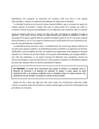 hipotálamos son incapaces de detectarla. En resumen, todo esto lleva a una ingesta
hipotálamos son incapaces de detectarla. En resumen, todo esto lleva a una ingesta
descontrolada y, al final, a la aparición de problemas de salud como la obesidad.
descontrolada y, al final, a la aparición de problemas de salud como la obesidad.
La obesidad consiste en un exceso de grasa corporal debido a que se consume un aporte de
La obesidad consiste en un exceso de grasa corporal debido a que se consume un aporte de
energía superior al necesario. Cuando esto pasa, la mayor parte de la energía que sobra se
energía superior al necesario. Cuando esto pasa, la mayor parte de la energía que sobra se
acumu
acumula en forma de grasa, principalmente en los adipocitos, que aumentan tanto en tamaño
la en forma de grasa, principalmente en los adipocitos, que aumentan tanto en tamaño
como en número. Para que te hagas una idea, por cada 9,3 kcal que se ingieren de más se
como en número. Para que te hagas una idea, por cada 9,3 kcal que se ingieren de más se
deposita 1 g de grasa. Es por eso que el mejor método para definir la obesidad es medir el
deposita 1 g de grasa. Es por eso que el mejor método para definir la obesidad es medir el
porcentaje de la grasa corporal total (se considera obesidad a partir de un 25 % de grasa corporal
porcentaje de la grasa corporal total (se considera obesidad a partir de un 25 % de grasa corporal
total en hombres y un 35 % en
total en hombres y un 35 % en mujeres), mientra
mujeres), mientras que el
s que el IMC
IMC(el índice de m
(el índice de masa corpor
asa corporal) nos da
al) nos da
tan solo una aproximación al problema.
tan solo una aproximación al problema.
La obesidad no tiene una única causa, es multifactorial. Por mucho que algunos defectos en
La obesidad no tiene una única causa, es multifactorial. Por mucho que algunos defectos en
los genes que regulan el apetito y el metabolismo pueden contribuir a su aparición, los factores
los genes que regulan el apetito y el metabolismo pueden contribuir a su aparición, los factores
ambientales, como los hábitos de vida, son también muy importantes. Esto explicaría el reciente
ambientales, como los hábitos de vida, son también muy importantes. Esto explicaría el reciente
aumento en el número de personas obesas en los países industrializados, por ejemplo, debido a
aumento en el número de personas obesas en los países industrializados, por ejemplo, debido a
una vida más sedentaria o a un mayor consumo de alimentos muy energéticos. Incluso los
una vida más sedentaria o a un mayor consumo de alimentos muy energéticos. Incluso los
factores psicológi
factores psicológicos, c
cos, como las situaciones de
omo las situaciones de estrés, pueden contribuir a la obesidad de algunas
estrés, pueden contribuir a la obesidad de algunas
personas que intentan aliviar la tensión aumentando la ingesta.
personas que intentan aliviar la tensión aumentando la ingesta.
EN RESUMEN...
EN RESUMEN... El cuerpo tiene mecanismos para regular el hambre y la saciedad, como la
El cuerpo tiene mecanismos para regular el hambre y la saciedad, como la
liberación de hormonas o la detección de nutrientes en sangre. A veces, alguno de estos
liberación de hormonas o la detección de nutrientes en sangre. A veces, alguno de estos
mecanismos falla y se producen problemas como la obesidad, porque el cuerpo consume más
mecanismos falla y se producen problemas como la obesidad, porque el cuerpo consume más
alimentos de los que necesita y se produce un exceso de peso corporal.
alimentos de los que necesita y se produce un exceso de peso corporal.
Quién nos iba a decir que algo tan vital como comer, tan esencial para sobrevivir, podía
Quién nos iba a decir que algo tan vital como comer, tan esencial para sobrevivir, podía
volverse en nuestra contra de esta forma y terminar dando lugar a una de las enfermedades más
volverse en nuestra contra de esta forma y terminar dando lugar a una de las enfermedades más
preval
prevalentes en el m
entes en el mundo.
undo.
 