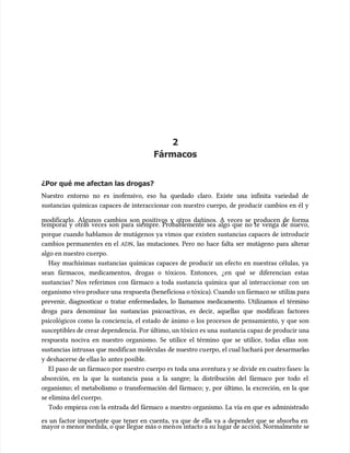 2
2
Fármacos
Fármacos
¿Por qué me afectan las drogas?
¿Por qué me afectan las drogas?
Nuestro entorno no es inofensivo, eso ha quedado claro. Existe una infinita variedad de
Nuestro entorno no es inofensivo, eso ha quedado claro. Existe una infinita variedad de
sustancias químicas capaces de interaccionar con nuestro cuerpo, de producir cambios en él y
sustancias químicas capaces de interaccionar con nuestro cuerpo, de producir cambios en él y
modificarlo. Algunos cambios son positivos y otros dañinos. A veces se producen de forma
modificarlo. Algunos cambios son positivos y otros dañinos. A veces se producen de forma
temporal y otras veces son para siempre. Probablemente sea algo que no te venga de nuevo,
temporal y otras veces son para siempre. Probablemente sea algo que no te venga de nuevo,
porque cuando hablamos de mutágenos ya vimos que existen sustancias capaces de introducir
porque cuando hablamos de mutágenos ya vimos que existen sustancias capaces de introducir
cambios permanentes en el
cambios permanentes en el ADN
ADN, las mutaciones. Pero no hace falta ser mutágeno para alterar
, las mutaciones. Pero no hace falta ser mutágeno para alterar
algo en nuestro cu
algo en nuestro cuerpo.
erpo.
Hay muchísimas sustancias químicas capaces de producir un efecto en nuestras células, ya
Hay muchísimas sustancias químicas capaces de producir un efecto en nuestras células, ya
sean fármacos, medicamentos, drogas o tóxicos. Entonces, ¿en qué se diferencian estas
sean fármacos, medicamentos, drogas o tóxicos. Entonces, ¿en qué se diferencian estas
sustancias? Nos referimos con fármaco a toda sustancia química que al interaccionar con un
sustancias? Nos referimos con fármaco a toda sustancia química que al interaccionar con un
organismo vivo produce una
organismo vivo produce una respuesta (beneficiosa o tóxica). Cuando u
respuesta (beneficiosa o tóxica). Cuando un fármaco se
n fármaco se utiliz
utiliza para
a para
prevenir, diagnosticar o tratar enfermedades, lo llamamos medicamento. Utilizamos el término
prevenir, diagnosticar o tratar enfermedades, lo llamamos medicamento. Utilizamos el término
droga para denominar las sustancias psicoactivas, es decir, aquellas que modifican factores
droga para denominar las sustancias psicoactivas, es decir, aquellas que modifican factores
psicológicos como la conciencia, el estado de ánimo o los procesos de pensamiento, y que son
psicológicos como la conciencia, el estado de ánimo o los procesos de pensamiento, y que son
susceptibles de crear dependencia. Por último, un tóxico es una
susceptibles de crear dependencia. Por último, un tóxico es una sustancia capaz de producir una
sustancia capaz de producir una
respuesta nociva en nuestro organismo. Se utilice el término que se utilice, todas ellas son
respuesta nociva en nuestro organismo. Se utilice el término que se utilice, todas ellas son
sustancias intrusas que modifican moléculas
sustancias intrusas que modifican moléculas de nuestro cu
de nuestro cuerpo, el cual luchará por desarmarl
erpo, el cual luchará por desarmarlas
as
y deshacerse de ellas lo
y deshacerse de ellas lo antes posible.
antes posible.
El paso de un fármaco por nuestro cuerpo es toda una aventura y se divide en cuatro fases: la
El paso de un fármaco por nuestro cuerpo es toda una aventura y se divide en cuatro fases: la
absorción, en la que la sustancia pasa a la sangre; la distribución del fármaco por todo el
absorción, en la que la sustancia pasa a la sangre; la distribución del fármaco por todo el
organismo; el metabolismo o transformación del fármaco; y, por último, la excreción, en la que
organismo; el metabolismo o transformación del fármaco; y, por último, la excreción, en la que
se elimina del cu
se elimina del cuerpo.
erpo.
Todo empieza con la entrada del fármaco a nuestro organismo. La vía en que es administrado
Todo empieza con la entrada del fármaco a nuestro organismo. La vía en que es administrado
es un factor importante que tener en cuenta, ya que de ella va a depender que se absorba en
es un factor importante que tener en cuenta, ya que de ella va a depender que se absorba en
mayor o menor medida, o que llegue más o men
mayor o menor medida, o que llegue más o menos intacto a su lugar de ac
os intacto a su lugar de acción. Normalmente se
ción. Normalmente se
 