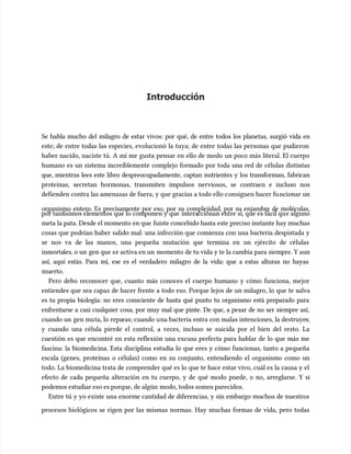 Introducción
Introducción
Se habla mucho del milagro de estar vivos: por qué, de entre todos los planetas, surgió vida en
Se habla mucho del milagro de estar vivos: por qué, de entre todos los planetas, surgió vida en
este; de entre todas las especies, evolucionó la tuya; de entre todas las personas que pudieron
este; de entre todas las especies, evolucionó la tuya; de entre todas las personas que pudieron
haber nacido, naciste tú. A mí me gusta pensar en ello de modo un poco más literal. El cuerpo
haber nacido, naciste tú. A mí me gusta pensar en ello de modo un poco más literal. El cuerpo
humano es un sistema increíblemente complejo formado por toda una red de células distintas
humano es un sistema increíblemente complejo formado por toda una red de células distintas
que, mientras lees este libro despreocupadamente, captan nutrientes y los transforman, fabrican
que, mientras lees este libro despreocupadamente, captan nutrientes y los transforman, fabrican
proteínas, secretan hormonas, transmiten impulsos nerviosos, se contraen e incluso nos
proteínas, secretan hormonas, transmiten impulsos nerviosos, se contraen e incluso nos
defienden contra las amenazas de fuera, y que gracias a todo ello c
defienden contra las amenazas de fuera, y que gracias a todo ello consiguen hacer fu
onsiguen hacer funcionar un
ncionar un
organismo entero. Es precisamente por eso, por su complejidad, por su enjambre de moléculas,
organismo entero. Es precisamente por eso, por su complejidad, por su enjambre de moléculas,
por tant
por tantísimos elementos que lo componen y que
ísimos elementos que lo componen y que intera
interaccionan entre sí, que es fácil qu
ccionan entre sí, que es fácil que alguno
e alguno
meta la pata. Desde el momento en que
meta la pata. Desde el momento en que fuiste concebido hasta este preciso instante hay muchas
fuiste concebido hasta este preciso instante hay muchas
cosas que podrían haber salido mal: una infección que comienza con una bacteria despistada y
cosas que podrían haber salido mal: una infección que comienza con una bacteria despistada y
se nos va de las manos, una pequeña mutación que termina en un ejército de células
se nos va de las manos, una pequeña mutación que termina en un ejército de células
inmorta
inmortales, o un
les, o un gen que s
gen que se activa en un
e activa en un momento de tu vida y te la cambia para siempre. Y aun
momento de tu vida y te la cambia para siempre. Y aun
así, aquí estás. Para mí, ese es el verdadero milagro de la vida: que a estas alturas no hayas
así, aquí estás. Para mí, ese es el verdadero milagro de la vida: que a estas alturas no hayas
muerto.
muerto.
Pero debo reconocer que, cuanto más conoces el cuerpo humano y cómo funciona, mejor
Pero debo reconocer que, cuanto más conoces el cuerpo humano y cómo funciona, mejor
entiendes que sea capaz de hacer frente a todo eso. Porque lejos de un milagro, lo que te salva
entiendes que sea capaz de hacer frente a todo eso. Porque lejos de un milagro, lo que te salva
es tu propia biología: no eres consciente de hasta qué punto tu organismo está preparado para
es tu propia biología: no eres consciente de hasta qué punto tu organismo está preparado para
enfrentarse a casi cualquier cosa, por muy mal que pinte. De que, a pesar de no ser siempre así,
enfrentarse a casi cualquier cosa, por muy mal que pinte. De que, a pesar de no ser siempre así,
cuando un
cuando un gen mu
gen muta, lo repa
ta, lo reparas; cuando u
ras; cuando una bacteria entra con malas intenciones, la destruye
na bacteria entra con malas intenciones, la destruyes;
s;
y cuando una célula pierde el control, a veces, incluso se suicida por el bien del resto. La
y cuando una célula pierde el control, a veces, incluso se suicida por el bien del resto. La
cuestión es que encontré en esta reflexión una excusa perfecta para hablar de lo que más me
cuestión es que encontré en esta reflexión una excusa perfecta para hablar de lo que más me
fascina: la biomedicina. Esta disciplina estudia lo que eres y cómo funcionas, tanto a pequeña
fascina: la biomedicina. Esta disciplina estudia lo que eres y cómo funcionas, tanto a pequeña
escala (genes, proteínas o células) como en su conjunto, entendiendo el organismo como un
escala (genes, proteínas o células) como en su conjunto, entendiendo el organismo como un
todo. La biomedicina trata de comprender qué es lo que te hace estar vivo, cuál es la causa y el
todo. La biomedicina trata de comprender qué es lo que te hace estar vivo, cuál es la causa y el
efecto de cada pequeña alteración en tu cuerpo, y de qué modo puede, o no, arreglarse. Y si
efecto de cada pequeña alteración en tu cuerpo, y de qué modo puede, o no, arreglarse. Y si
podemos estudiar eso es porque, de algún
podemos estudiar eso es porque, de algún modo, todos somos parecidos.
modo, todos somos parecidos.
Entre tú y yo existe una enorme cantidad de diferencias, y sin embargo muchos de nuestros
Entre tú y yo existe una enorme cantidad de diferencias, y sin embargo muchos de nuestros
procesos biológicos se rigen por las mismas normas. Hay muchas formas de vida, pero todas
procesos biológicos se rigen por las mismas normas. Hay muchas formas de vida, pero todas
 