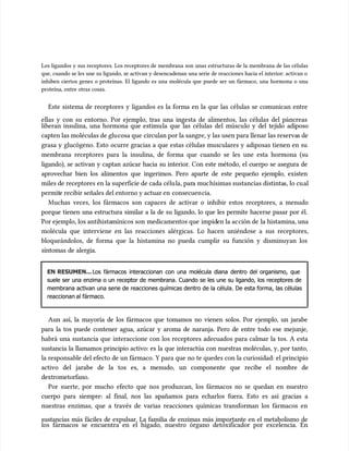 Los ligandos y sus receptores. Los receptores de membrana son unas estructuras de la membrana de las células
Los ligandos y sus receptores. Los receptores de membrana son unas estructuras de la membrana de las células
que, cuando se les une su ligando, se activan y desencadenan una serie de reacciones hacia el interior: activan o
que, cuando se les une su ligando, se activan y desencadenan una serie de reacciones hacia el interior: activan o
inhiben ciertos genes o proteínas. El ligando es una molécula que puede ser un fármaco, una hormona o una
inhiben ciertos genes o proteínas. El ligando es una molécula que puede ser un fármaco, una hormona o una
proteína, entre otras cosas.
proteína, entre otras cosas.
Este sistema de receptores y ligandos es la forma en la que las células se comunican entre
Este sistema de receptores y ligandos es la forma en la que las células se comunican entre
ellas y con su entorno. Por ejemplo, tras una ingesta de alimentos, las células del páncreas
ellas y con su entorno. Por ejemplo, tras una ingesta de alimentos, las células del páncreas
liberan insulina, una hormona que estimu
liberan insulina, una hormona que estimula que las células del múscu
la que las células del músculo y del tejido adiposo
lo y del tejido adiposo
capten las moléculas de glu
capten las moléculas de glucosa que
cosa que circulan por la sangre, y las usen para llenar las reserva
circulan por la sangre, y las usen para llenar las reservas de
s de
grasa y glucógeno. Esto ocurre gracias a que estas células musculares y adiposas tienen en su
grasa y glucógeno. Esto ocurre gracias a que estas células musculares y adiposas tienen en su
membrana receptores para la insulina, de forma que cuando se les une esta hormona (su
membrana receptores para la insulina, de forma que cuando se les une esta hormona (su
ligando), se activan y captan azúcar hacia su interior. Con este método, el cuerpo se asegura de
ligando), se activan y captan azúcar hacia su interior. Con este método, el cuerpo se asegura de
aprovechar bien los alimentos que ingerimos. Pero aparte de este pequeño ejemplo, existen
aprovechar bien los alimentos que ingerimos. Pero aparte de este pequeño ejemplo, existen
miles de receptores en la superficie de cada célu
miles de receptores en la superficie de cada célula, par
la, para muc
a muchísimas sustancias distinta
hísimas sustancias distintas, lo cu
s, lo cual
al
permit
permite recibir señales del entorno y actuar en
e recibir señales del entorno y actuar en consecuen
consecuencia.
cia.
Muchas veces, los fármacos son capaces de activar o inhibir estos receptores, a menudo
Muchas veces, los fármacos son capaces de activar o inhibir estos receptores, a menudo
porque tienen una estructura similar a la de su ligando, lo que les permite hacerse pasar por él.
porque tienen una estructura similar a la de su ligando, lo que les permite hacerse pasar por él.
Por ejemplo, los antihista
Por ejemplo, los antihistamínicos son
mínicos son medicamentos que
medicamentos que impid
impiden la ac
en la acción de
ción de la histamina, una
la histamina, una
molécula que interviene en las reacciones alérgicas. Lo hacen uniéndose a sus receptores,
molécula que interviene en las reacciones alérgicas. Lo hacen uniéndose a sus receptores,
bloqueándolos, de forma que la histamina no pueda cumplir su función y disminuyan los
bloqueándolos, de forma que la histamina no pueda cumplir su función y disminuyan los
síntomas de alergia.
síntomas de alergia.
EN RESUMEN...
EN RESUMEN...Los fármacos interaccionan con una molécula diana dentro del organismo, que
Los fármacos interaccionan con una molécula diana dentro del organismo, que
suele ser una enzima o un receptor de membrana. Cuando se les une su ligando, los receptores de
suele ser una enzima o un receptor de membrana. Cuando se les une su ligando, los receptores de
membrana activan una serie de reacciones químicas dentro de la célula. De esta forma, las células
membrana activan una serie de reacciones químicas dentro de la célula. De esta forma, las células
reaccionan al
reaccionan al fármaco.
fármaco.
Aun así, la mayoría de los fármacos que tomamos no vienen solos. Por ejemplo, un jarabe
Aun así, la mayoría de los fármacos que tomamos no vienen solos. Por ejemplo, un jarabe
para la tos puede contener agua, azúcar y aroma de naranja. Pero de entre todo ese mejunje,
para la tos puede contener agua, azúcar y aroma de naranja. Pero de entre todo ese mejunje,
habrá una sustancia que interaccione con los receptores adecuados para calmar la tos. A esta
habrá una sustancia que interaccione con los receptores adecuados para calmar la tos. A esta
sustancia la llamamos principio activo: es la que interactúa con nuestras moléculas, y, por tanto,
sustancia la llamamos principio activo: es la que interactúa con nuestras moléculas, y, por tanto,
la responsable del efecto de un fármaco. Y para que no te quedes con la curiosidad: el principio
la responsable del efecto de un fármaco. Y para que no te quedes con la curiosidad: el principio
activo del jarabe de la tos es, a menudo, un componente que recibe el nombre de
activo del jarabe de la tos es, a menudo, un componente que recibe el nombre de
dextrometorfano.
dextrometorfano.
Por suerte, por mucho efecto que nos produzcan, los fármacos no se quedan en nuestro
Por suerte, por mucho efecto que nos produzcan, los fármacos no se quedan en nuestro
cuerpo para siempre: al final, nos las apañamos para echarlos fuera. Esto es así gracias a
cuerpo para siempre: al final, nos las apañamos para echarlos fuera. Esto es así gracias a
nuestras enzimas, que a través de varias reacciones químicas transforman los fármacos en
nuestras enzimas, que a través de varias reacciones químicas transforman los fármacos en
sustancias más fáciles de expulsar. La familia de enzimas más importante en el metabolismo de
sustancias más fáciles de expulsar. La familia de enzimas más importante en el metabolismo de
los fármacos se encuentra en el hígado, nuestro órgano detoxificador por excelencia. En
los fármacos se encuentra en el hígado, nuestro órgano detoxificador por excelencia. En
 