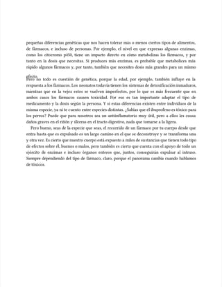 pequeñas diferencias genéticas que nos hacen tolerar más o menos ciertos tipos de alimentos,
pequeñas diferencias genéticas que nos hacen tolerar más o menos ciertos tipos de alimentos,
de fármacos, e incluso de personas. Por ejemplo, el nivel en que expresas algunas enzimas,
de fármacos, e incluso de personas. Por ejemplo, el nivel en que expresas algunas enzimas,
como los citocromo p450, tiene un impacto directo en cómo metabolizas los fármacos, y por
como los citocromo p450, tiene un impacto directo en cómo metabolizas los fármacos, y por
tanto en la dosis que necesitas. Si produces más enzimas, es probable que metabolices más
tanto en la dosis que necesitas. Si produces más enzimas, es probable que metabolices más
rápido algunos fármacos y, por tanto, también que necesites dosis más grandes para un mismo
rápido algunos fármacos y, por tanto, también que necesites dosis más grandes para un mismo
efecto.
efecto.
Pero no todo es cuestión de genética, porque la edad, por ejemplo, también influye en la
Pero no todo es cuestión de genética, porque la edad, por ejemplo, también influye en la
respuesta a los fármacos. Los
respuesta a los fármacos. Los neonatos todavía ti
neonatos todavía tienen los
enen los sistemas de detoxificación inmaduros,
sistemas de detoxificación inmaduros,
mientras que en la vejez estos se vuelven imperfectos, por lo que es más frecuente que en
mientras que en la vejez estos se vuelven imperfectos, por lo que es más frecuente que en
ambos casos los fármacos causen toxicidad. Por eso es tan importante adaptar el tipo de
ambos casos los fármacos causen toxicidad. Por eso es tan importante adaptar el tipo de
medicamento y la dosis según la persona. Y si estas diferencias existen entre individuos de la
medicamento y la dosis según la persona. Y si estas diferencias existen entre individuos de la
misma especie, ya ni te c
misma especie, ya ni te cuento entre especies distintas. ¿Sabías que el ibuprofeno es tóxico para
uento entre especies distintas. ¿Sabías que el ibuprofeno es tóxico para
los perros? Puede que para nosotros sea un antiinflamatorio muy útil, pero a ellos les causa
los perros? Puede que para nosotros sea un antiinflamatorio muy útil, pero a ellos les causa
daños graves en el riñón y úlceras en el tracto digestivo, nada que tomarse a la ligera.
daños graves en el riñón y úlceras en el tracto digestivo, nada que tomarse a la ligera.
Pero bueno, seas de la especie que seas, el recorrido de un fármaco por tu cuerpo desde que
Pero bueno, seas de la especie que seas, el recorrido de un fármaco por tu cuerpo desde que
entra hasta que es expulsado es un largo camino en el que se deconstruye y se transforma una
entra hasta que es expulsado es un largo camino en el que se deconstruye y se transforma una
y otra vez. Es cierto que nuestro cuerpo está expuesto a miles de su
y otra vez. Es cierto que nuestro cuerpo está expuesto a miles de sustancias que tienen todo tipo
stancias que tienen todo tipo
de efectos sobre él, buenos o malos, pero también es cierto que cuenta con el apoyo de todo un
de efectos sobre él, buenos o malos, pero también es cierto que cuenta con el apoyo de todo un
ejército de enzimas e incluso órganos enteros que, juntos, conseguirán expulsar al intruso.
ejército de enzimas e incluso órganos enteros que, juntos, conseguirán expulsar al intruso.
Siempre dependiendo del tipo de fármaco, claro, porque el panorama cambia cuando hablamos
Siempre dependiendo del tipo de fármaco, claro, porque el panorama cambia cuando hablamos
de tóxicos.
de tóxicos.
 