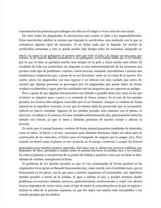 experi
experimentan las personas que trabaj
mentan las personas que trabajan con
an con ellos en el campo o viven
ellos en el campo o viven cerca de esas zonas.
cerca de esas zonas.
De entre todos los plaguicidas, la intoxicación más común se debe a los organofosforados.
De entre todos los plaguicidas, la intoxicación más común se debe a los organofosforados.
Estos insecticidas inhiben la enzima que degrada la acetilcolina, una molécula con la que se
Estos insecticidas inhiben la enzima que degrada la acetilcolina, una molécula con la que se
comunican algunos tipos de neuronas. Al no haber nada que la degrade, los niveles de
comunican algunos tipos de neuronas. Al no haber nada que la degrade, los niveles de
acetilcolina aumentan y esta se queda mucho más tiempo entre las neuronas, alargando su
acetilcolina aumentan y esta se queda mucho más tiempo entre las neuronas, alargando su
efecto. Es como si un peluquero te pusiese tinte por todo el pelo y lo dejase un rato para que
efecto. Es como si un peluquero te pusiese tinte por todo el pelo y lo dejase un rato para que
actuara. Si de repente alguien secuestrase a ese peluquero, ya no habría nadie que te lo retirara,
actuara. Si de repente alguien secuestrase a ese peluquero, ya no habría nadie que te lo retirara,
por lo que el tinte se quedaría mucho más tiempo en tu pelo y haría mucho más efecto. El
por lo que el tinte se quedaría mucho más tiempo en tu pelo y haría mucho más efecto. El
resultado de toda esa acetilcolina sin degradar es una sobreestimu
resultado de toda esa acetilcolina sin degradar es una sobreestimulación de las neuronas que
lación de las neuronas que
produce todo tipo de problemas: vómitos, visión borrosa, ansiedad, convulsiones e incluso una
produce todo tipo de problemas: vómitos, visión borrosa, ansiedad, convulsiones e incluso una
insuficiencia respiratoria que, a pesar de no ser frecuente, suele ser la causa de la muerte. Por
insuficiencia respiratoria que, a pesar de no ser frecuente, suele ser la causa de la muerte. Por
suerte, ahora los plaguicidas son más seguros y se utilizan con más cuidado que antes. Es
suerte, ahora los plaguicidas son más seguros y se utilizan con más cuidado que antes. Es
normal que algunas personas se preocupen por los plaguicidas que puede haber de forma
normal que algunas personas se preocupen por los plaguicidas que puede haber de forma
residual en alimentos y agua, per
residual en alimentos y agua, pero las cantidades son tan pequeñas que no
o las cantidades son tan pequeñas que no suponen un
suponen un peligr
peligro.
o.
Pero, a pesar de que algunas intoxicaciones son debidas a grandes dosis, hay otras en las que
Pero, a pesar de que algunas intoxicaciones son debidas a grandes dosis, hay otras en las que
el tóxico se adquiere poco a poco y se acumu
el tóxico se adquiere poco a poco y se acumula de forma crónica. Es el caso de los metales
la de forma crónica. Es el caso de los metales
pesados, los tóxicos más antiguos conocidos por el ser humano. Aunque ya estaban de forma
pesados, los tóxicos más antiguos conocidos por el ser humano. Aunque ya estaban de forma
natural en la superficie terrestre, el uso que les hemos dado ha provocado que se encuentren
natural en la superficie terrestre, el uso que les hemos dado ha provocado que se encuentren
todavía en mayor cantidad. Algunos de los metales pesados más comunes son el plomo, el
todavía en mayor cantidad. Algunos de los metales pesados más comunes son el plomo, el
mercurio, el cadmio y el
mercurio, el cadmio y el arsénico. En una
arsénico. En una cantidad suficientemente alta, pr
cantidad suficientemente alta, prácticamente todos los
ácticamente todos los
metales son tóxicos, ya que se unen a distintas proteínas de nuestro cuerpo y alteran su
metales son tóxicos, ya que se unen a distintas proteínas de nuestro cuerpo y alteran su
función.
función.
Es cierto que el
Es cierto que el cuerpo humano c
cuerpo humano contiene de forma natural pequeñas cantidades de minerales,
ontiene de forma natural pequeñas cantidades de minerales,
como el calcio, el hierro o el zinc, necesarios para distintas funciones vitales (el calcio para la
como el calcio, el hierro o el zinc, necesarios para distintas funciones vitales (el calcio para la
contracción de los múscu
contracción de los músculos, el hierro para el transporte de oxígeno por la sangre, etc.). Pero
los, el hierro para el transporte de oxígeno por la sangre, etc.). Pero
cuando un metal como el plomo se nos acumu
cuando un metal como el plomo se nos acumula en el cuerpo, comienza a ocupar los huecos
la en el cuerpo, comienza a ocupar los huecos
preparados para nuestros propios minerales. Esto hace que se alteren los procesos celulares que
preparados para nuestros propios minerales. Esto hace que se alteren los procesos celulares que
dependen de ellos, afectando a tejidos como el sistema nervioso, la médula ósea y los riñones.
dependen de ellos, afectando a tejidos como el sistema nervioso, la médula ósea y los riñones.
Es como si quitases a una persona de su puesto de trabajo y pusieras a otra que no tiene ni idea:
Es como si quitases a una persona de su puesto de trabajo y pusieras a otra que no tiene ni idea:
además de estorbar, entorpecería la faena.
además de estorbar, entorpecería la faena.
El problema de los metales pesados es que se van acumu
El problema de los metales pesados es que se van acumulando de forma gradual en los
lando de forma gradual en los
organismos vivos (proceso llamado bioacumu
organismos vivos (proceso llamado bioacumulación), como sucede con el metilmercurio, que se
lación), como sucede con el metilmercurio, que se
bioacumu
bioacumula en los peces, con lo que pasa a nuestro organismo al consumirlos. Así, ingerimos
la en los peces, con lo que pasa a nuestro organismo al consumirlos. Así, ingerimos
metales pesados a través de la comida, el agua o incluso el aire, y pueden terminar dando
metales pesados a través de la comida, el agua o incluso el aire, y pueden terminar dando
problemas en nuestros sistemas nervioso, gastrointestinal, cardiovascular y renal. Los efectos
problemas en nuestros sistemas nervioso, gastrointestinal, cardiovascular y renal. Los efectos
tóxicos dependen de varias cosas, como el tipo de metal, la concentración en la que se ingiere e
tóxicos dependen de varias cosas, como el tipo de metal, la concentración en la que se ingiere e
incluso la edad de la persona expuesta, ya que los niños son mucho más susceptibles a los
incluso la edad de la persona expuesta, ya que los niños son mucho más susceptibles a los
metales pesados que los adultos.
metales pesados que los adultos.
 