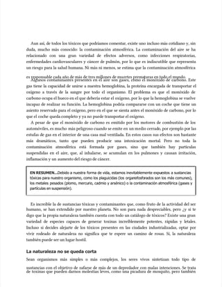 Aun así, de todos los tóxicos que podríamos comentar, existe uno incluso más cotidiano y, sin
Aun así, de todos los tóxicos que podríamos comentar, existe uno incluso más cotidiano y, sin
duda, mucho más conocido: la contaminación atmosférica. La contaminación del aire se ha
duda, mucho más conocido: la contaminación atmosférica. La contaminación del aire se ha
relacionado con una gran variedad de efectos adversos, como infecciones respiratorias,
relacionado con una gran variedad de efectos adversos, como infecciones respiratorias,
enfermedades cardiovasculares y cáncer de pulmón, por lo que es indiscutible que representa
enfermedades cardiovasculares y cáncer de pulmón, por lo que es indiscutible que representa
un riesgo para la salud humana. Ni más ni menos, se estima que la contaminación atmosférica
un riesgo para la salud humana. Ni más ni menos, se estima que la contaminación atmosférica
es responsable cada año de más de tres millones de mu
es responsable cada año de más de tres millones de muertes prema
ertes prematuras en todo el mundo.
turas en todo el mundo.
Algunos contaminantes presentes en el aire son gases, como el monóxido de carbono. Este
Algunos contaminantes presentes en el aire son gases, como el monóxido de carbono. Este
gas tiene la capacidad de unirse a nuestra hemoglobina, la proteína encargada de transportar el
gas tiene la capacidad de unirse a nuestra hemoglobina, la proteína encargada de transportar el
oxígeno a través de la sangre por todo el organismo. El problema es que el monóxido de
oxígeno a través de la sangre por todo el organismo. El problema es que el monóxido de
carbono ocupa el hueco en el que debería estar el oxígeno, por lo que la hemoglobina se vuelve
carbono ocupa el hueco en el que debería estar el oxígeno, por lo que la hemoglobina se vuelve
incapaz de realizar su función. La hemoglobina podría compararse con un coche que tiene un
incapaz de realizar su función. La hemoglobina podría compararse con un coche que tiene un
asiento reservado para el oxígeno, pero en el que se sienta antes el monóxido de carbono, por lo
asiento reservado para el oxígeno, pero en el que se sienta antes el monóxido de carbono, por lo
que el
que el coche
coche queda completo y ya no
queda completo y ya no puede transpor
puede transportar el oxígeno.
tar el oxígeno.
A pesar de que el monóxido de carbono es emitido por los motores de combustión de los
A pesar de que el monóxido de carbono es emitido por los motores de combustión de los
automóviles, es mucho
automóviles, es mucho más peligroso cuando se emite en
más peligroso cuando se emite en un m
un medio cerrad
edio cerrado, por ejemplo po
o, por ejemplo por las
r las
estufas de gas en el interior de una casa mal ventilada. En estos casos sus efectos son bastante
estufas de gas en el interior de una casa mal ventilada. En estos casos sus efectos son bastante
más dramáticos, tanto que pueden producir una intoxicación mortal. Pero no toda la
más dramáticos, tanto que pueden producir una intoxicación mortal. Pero no toda la
contaminación atmosférica está formada por gases, sino que también hay partículas
contaminación atmosférica está formada por gases, sino que también hay partículas
suspendidas en el aire, que, al inhalarse, se acumu
suspendidas en el aire, que, al inhalarse, se acumulan en los pulmones y causan irritación,
lan en los pulmones y causan irritación,
inflamación y un
inflamación y un aumento del riesgo de cáncer.
aumento del riesgo de cáncer.
EN RESUMEN...
EN RESUMEN...Debido a nuestra
Debido a nuestra forma de vida, estamos inevitablemente expu
forma de vida, estamos inevitablemente expuestos
estos a sustancias
a sustancias
tóxicas para nuestro organismo, como los plaguicidas (los
tóxicas para nuestro organismo, como los plaguicidas (los organ
organofosfo
ofosforados son los
rados son los más comunes),
más comunes),
los metales
los metales pesados (plomo, mercu
pesados (plomo, mercurio, cadmio y arsénico) o la contaminación atmosférica (gases y
rio, cadmio y arsénico) o la contaminación atmosférica (gases y
partículas en suspensión).
partículas en suspensión).
Es increíble la de sustancias tóxicas y contaminantes que, como fruto de la actividad del ser
Es increíble la de sustancias tóxicas y contaminantes que, como fruto de la actividad del ser
humano, se han extendido por nuestro planeta. No son para nada despreciables, pero ¿y si te
humano, se han extendido por nuestro planeta. No son para nada despreciables, pero ¿y si te
digo que la propia naturaleza también cuenta con todo un catálogo de tóxicos? Existe una gran
digo que la propia naturaleza también cuenta con todo un catálogo de tóxicos? Existe una gran
variedad de especies capaces de generar toxinas increíblemente potentes, rápidas y letales.
variedad de especies capaces de generar toxinas increíblemente potentes, rápidas y letales.
Incluso si decides alejarte de los tóxicos presentes en las ciudades industrializadas, optar por
Incluso si decides alejarte de los tóxicos presentes en las ciudades industrializadas, optar por
vivir rodeado de naturaleza no significa que te espere un camino de rosas. Sí, la naturaleza
vivir rodeado de naturaleza no significa que te espere un camino de rosas. Sí, la naturaleza
también puede ser un lugar hostil.
también puede ser un lugar hostil.
La naturaleza no se queda corta
La naturaleza no se queda corta
Sean organismos más simples o más complejos, los seres vivos sintetizan todo tipo de
Sean organismos más simples o más complejos, los seres vivos sintetizan todo tipo de
sustancias con el objetivo de zafarse de más de un depredador con malas intenciones. Se trata
sustancias con el objetivo de zafarse de más de un depredador con malas intenciones. Se trata
de toxinas que pueden darnos molestias leves, como una picadura de mosquito, pero también
de toxinas que pueden darnos molestias leves, como una picadura de mosquito, pero también
 