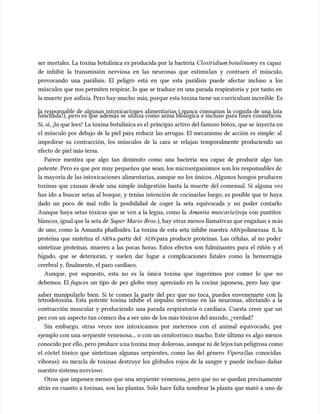 ser mortales. La toxina botulínica es producida por la bacteria
ser mortales. La toxina botulínica es producida por la bacteria Clostridium botulinum
Clostridium botulinumy es capaz
y es capaz
de inhibir la transmisión nerviosa en las neuronas que estimu
de inhibir la transmisión nerviosa en las neuronas que estimulan y contraen el múscu
lan y contraen el músculo,
lo,
provocando una parálisis. El peligro está en que esta parálisis puede afectar incluso a los
provocando una parálisis. El peligro está en que esta parálisis puede afectar incluso a los
múscu
músculos que nos permiten respirar, lo que se traduce en una parada respiratoria y por tanto en
los que nos permiten respirar, lo que se traduce en una parada respiratoria y por tanto en
la muerte por asfixia. Pero hay mucho
la muerte por asfixia. Pero hay mucho más, porque esta toxina tiene un c
más, porque esta toxina tiene un currículum increíble. Es
urrículum increíble. Es
la responsable de algunas intoxicaciones alimentarias (¡nunca consumas la comida de una lata
la responsable de algunas intoxicaciones alimentarias (¡nunca consumas la comida de una lata
hinchada!), pero es que además se utiliza como arma biológica e incluso para fines cosméticos.
hinchada!), pero es que además se utiliza como arma biológica e incluso para fines cosméticos.
Sí, sí, ¡lo que lees!
Sí, sí, ¡lo que lees! La toxina botulínica es el
La toxina botulínica es el pri
principio activo del famoso bótox, que se
ncipio activo del famoso bótox, que se inyecta en
inyecta en
el múscu
el músculo por debajo de la piel para reducir las arrugas. El mecanismo de acción es simple: al
lo por debajo de la piel para reducir las arrugas. El mecanismo de acción es simple: al
impedirse su contracción, los múscu
impedirse su contracción, los músculos de la cara se relajan temporalmente produciendo un
los de la cara se relajan temporalmente produciendo un
efecto de piel más tersa.
efecto de piel más tersa.
Parece mentira que algo tan diminuto como una bacteria sea capaz de producir algo tan
Parece mentira que algo tan diminuto como una bacteria sea capaz de producir algo tan
potente. Pero es que por muy pequeños que sean, los microorganismos son los responsables de
potente. Pero es que por muy pequeños que sean, los microorganismos son los responsables de
la mayoría de las intoxicaciones alimentarias, aunque no los únicos. Algunos hongos producen
la mayoría de las intoxicaciones alimentarias, aunque no los únicos. Algunos hongos producen
toxinas que causan desde una simple indigestión hasta la muerte del comensal. Si alguna vez
toxinas que causan desde una simple indigestión hasta la muerte del comensal. Si alguna vez
has ido a buscar setas al bosque, y tenías intención de cocinarlas luego, es posible que te haya
has ido a buscar setas al bosque, y tenías intención de cocinarlas luego, es posible que te haya
dado un poco de mal rollo la posibilidad de coger la seta equivocada y no poder contarlo.
dado un poco de mal rollo la posibilidad de coger la seta equivocada y no poder contarlo.
Aunque haya setas tóxicas que se ven a la legua, como la
Aunque haya setas tóxicas que se ven a la legua, como la Am
Amanita
anita muscaria
muscaria(roja con puntitos
(roja con puntitos
blancos, igual que la seta de
blancos, igual que la seta de Super Mario Bros.
Super Mario Bros.), hay otras menos llamativas que engañan a m
), hay otras menos llamativas que engañan a más
ás
de uno, como la Amanita phalloides. La toxina de esta seta inhibe nuestra
de uno, como la Amanita phalloides. La toxina de esta seta inhibe nuestra ARN
ARNpolimerasa
polimerasa II
II, la
, la
proteína que sintetiza el
proteína que sintetiza el ARN
ARNa partir del
a partir del ADN
ADNpara producir proteínas. Las células, al no poder
para producir proteínas. Las células, al no poder
sintetizar proteínas, mueren a las pocas horas. Estos efectos son fulminantes para el riñón y el
sintetizar proteínas, mueren a las pocas horas. Estos efectos son fulminantes para el riñón y el
hígado, que se deterioran, y suelen dar lugar a complicaciones fatales como la hemorragia
hígado, que se deterioran, y suelen dar lugar a complicaciones fatales como la hemorragia
cerebral y, finalmente, el paro cardíaco.
cerebral y, finalmente, el paro cardíaco.
Aunque, por supuesto, esta no es la única toxina que ingerimos por comer lo que no
Aunque, por supuesto, esta no es la única toxina que ingerimos por comer lo que no
debemos. El
debemos. El fugu
fugu es un tipo de pez globo muy apreciado en la cocina japonesa, pero hay que
es un tipo de pez globo muy apreciado en la cocina japonesa, pero hay que
saber manipularlo bien. Si te comes la parte del pez que no toca, puedes envenenarte con la
saber manipularlo bien. Si te comes la parte del pez que no toca, puedes envenenarte con la
tetrodotoxina. Esta potente toxina inhibe el impulso nervioso en las neuronas, afectando a la
tetrodotoxina. Esta potente toxina inhibe el impulso nervioso en las neuronas, afectando a la
contracción muscular y produciendo una parada respiratoria o cardíaca. Cuesta creer que un
contracción muscular y produciendo una parada respiratoria o cardíaca. Cuesta creer que un
pez con un
pez con un aspecto tan cómico iba a ser uno
aspecto tan cómico iba a ser uno de los más tóxicos del mu
de los más tóxicos del mundo, ¿verdad?
ndo, ¿verdad?
Sin embargo, otras veces nos intoxicamos por meternos con el animal equivocado, por
Sin embargo, otras veces nos intoxicamos por meternos con el animal equivocado, por
ejemplo con una serpiente venenosa... o con un ornitorrinco macho. Este último es algo menos
ejemplo con una serpiente venenosa... o con un ornitorrinco macho. Este último es algo menos
conocido por ello, pero pr
conocido por ello, pero produce u
oduce una toxina muy dolorosa, aunque ni
na toxina muy dolorosa, aunque ni de lejos tan peligrosa como
de lejos tan peligrosa como
el cóctel tóxico que sintetizan algunas serpientes, como las del género
el cóctel tóxico que sintetizan algunas serpientes, como las del género Vipera
Vipera(las conocidas
(las conocidas
víboras): su mezcla de toxinas destruye los glóbulos rojos de la sangre y puede incluso dañar
víboras): su mezcla de toxinas destruye los glóbulos rojos de la sangre y puede incluso dañar
nuestro sistema n
nuestro sistema nervioso.
ervioso.
Otras que imponen menos que una serpiente venenosa, pero que no se quedan precisamente
Otras que imponen menos que una serpiente venenosa, pero que no se quedan precisamente
atrás en cuanto a toxinas, son las plantas. Solo hace falta nombrar la planta que mató a uno de
atrás en cuanto a toxinas, son las plantas. Solo hace falta nombrar la planta que mató a uno de
 
