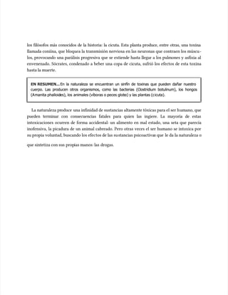 los filósofos más conocidos de la historia: la cicuta. Esta planta produce, entre otras, una toxina
los filósofos más conocidos de la historia: la cicuta. Esta planta produce, entre otras, una toxina
llamada coniína, que bloquea la transmisión nerviosa en las neuronas que contraen los múscu
llamada coniína, que bloquea la transmisión nerviosa en las neuronas que contraen los múscu‐
‐
los, provocando una parálisis progresiva que se extiende hasta llegar a los pulmones y asfixia al
los, provocando una parálisis progresiva que se extiende hasta llegar a los pulmones y asfixia al
envenenado. Sócrates, condenado a beber una copa de cicuta, sufrió los efectos de esta toxina
envenenado. Sócrates, condenado a beber una copa de cicuta, sufrió los efectos de esta toxina
hasta la muerte.
hasta la muerte.
EN RESUMEN...
EN RESUMEN...En la naturaleza se encuentran un sinfín de toxinas que pueden dañar nuestro
En la naturaleza se encuentran un sinfín de toxinas que pueden dañar nuestro
cuerpo. Las producen otros organismos, como las bacterias (Clostridium botulinum), los hongos
cuerpo. Las producen otros organismos, como las bacterias (Clostridium botulinum), los hongos
(A
(Amanita phalloid
manita phalloides), los
es), los animales (víboras o peces glob
animales (víboras o peces globo) y las plantas (c
o) y las plantas (cicuta).
icuta).
La naturaleza pr
La naturaleza produce
oduce una infinidad de sustancias altamente tóxicas para el ser h
una infinidad de sustancias altamente tóxicas para el ser humano, que
umano, que
pueden terminar con consecuencias fatales para quien las ingiere. La mayoría de estas
pueden terminar con consecuencias fatales para quien las ingiere. La mayoría de estas
intoxicaciones ocurren de forma accidental: un alimento en mal estado, una seta que parecía
intoxicaciones ocurren de forma accidental: un alimento en mal estado, una seta que parecía
inofensiva, la picadura de un animal cabreado. Pero otras veces el ser humano se intoxica por
inofensiva, la picadura de un animal cabreado. Pero otras veces el ser humano se intoxica por
su propia voluntad, buscando los efec
su propia voluntad, buscando los efectos de las su
tos de las sustancias psicoactiva
stancias psicoactivas que
s que le da la naturaleza o
le da la naturaleza o
que sintetiza con sus
que sintetiza con sus prop
propias manos: las
ias manos: las drogas.
drogas.
 
