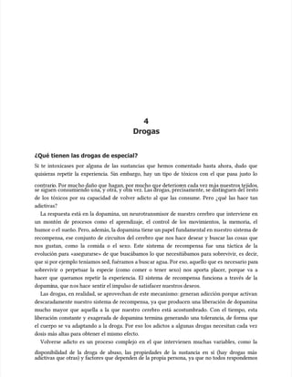 4
4
Drogas
Drogas
¿Qué tienen las drogas de especial?
¿Qué tienen las drogas de especial?
Si te intoxicases por alguna de las sustancias que hemos comentado hasta ahora, dudo que
Si te intoxicases por alguna de las sustancias que hemos comentado hasta ahora, dudo que
quisieras repetir la experiencia. Sin embargo, hay un tipo de tóxicos con el que pasa justo lo
quisieras repetir la experiencia. Sin embargo, hay un tipo de tóxicos con el que pasa justo lo
contrari
contrario. Por muc
o. Por mucho daño que
ho daño que hagan, por mucho qu
hagan, por mucho que deterior
e deterioren cada vez m
en cada vez más nuestros tejidos,
ás nuestros tejidos,
se siguen
se siguen consumiendo u
consumiendo una, y otra, y otr
na, y otra, y otra vez. Las drogas, precisamente, se disti
a vez. Las drogas, precisamente, se distinguen del
nguen del resto
resto
de los tóxicos por su capacidad de volver adicto al que las consume. Pero ¿qué las hace tan
de los tóxicos por su capacidad de volver adicto al que las consume. Pero ¿qué las hace tan
adictivas?
adictivas?
La respuesta está en la dopamina, un neurotransmisor de nuestro cerebro que interviene en
La respuesta está en la dopamina, un neurotransmisor de nuestro cerebro que interviene en
un montón de procesos como el aprendizaje, el control de los movimientos, la memoria, el
un montón de procesos como el aprendizaje, el control de los movimientos, la memoria, el
humor o el
humor o el sueño. Pero, además, la dopamina tiene un papel fundamental en nu
sueño. Pero, además, la dopamina tiene un papel fundamental en nuestro sistema de
estro sistema de
recompensa, ese conjunto de circuitos del cerebro que nos hace desear y buscar las cosas que
recompensa, ese conjunto de circuitos del cerebro que nos hace desear y buscar las cosas que
nos gustan, como la comida o el sexo. Este sistema de recompensa fue una táctica de la
nos gustan, como la comida o el sexo. Este sistema de recompensa fue una táctica de la
evolución para «asegurarse» de que buscábamos lo que necesitábamos para sobrevivir, es decir,
evolución para «asegurarse» de que buscábamos lo que necesitábamos para sobrevivir, es decir,
que si por ejemplo teníamos sed, fuéramos a busc
que si por ejemplo teníamos sed, fuéramos a buscar agua. Por eso, aquello que es
ar agua. Por eso, aquello que es necesario par
necesario para
a
sobrevivir o perpetuar la especie (como comer o tener sexo) nos aporta placer, porque va a
sobrevivir o perpetuar la especie (como comer o tener sexo) nos aporta placer, porque va a
hacer que queramos repetir la experiencia. El sistema de recompensa funciona a través de la
hacer que queramos repetir la experiencia. El sistema de recompensa funciona a través de la
dopami
dopamina, que n
na, que nos hace
os hace sentir el impulso de satisfacer nuestros deseos.
sentir el impulso de satisfacer nuestros deseos.
Las drogas, en realidad, se aprovechan de este mecanismo: generan adicción porque activan
Las drogas, en realidad, se aprovechan de este mecanismo: generan adicción porque activan
descaradamente nuestro sistema de recompensa, ya que producen una liberación de dopamina
descaradamente nuestro sistema de recompensa, ya que producen una liberación de dopamina
mucho mayor que aquella a la que nuestro cerebro está acostumbrado. Con el tiempo, esta
mucho mayor que aquella a la que nuestro cerebro está acostumbrado. Con el tiempo, esta
liberación constante y exagerada de dopamina termina generando una tolerancia, de forma que
liberación constante y exagerada de dopamina termina generando una tolerancia, de forma que
el cuerpo se va adaptando a la droga. Por eso los adictos a algunas drogas necesitan cada vez
el cuerpo se va adaptando a la droga. Por eso los adictos a algunas drogas necesitan cada vez
dosis más altas para obtener el mismo efecto.
dosis más altas para obtener el mismo efecto.
Volverse adicto es un proceso complejo en el que intervienen muchas variables, como la
Volverse adicto es un proceso complejo en el que intervienen muchas variables, como la
disponibilidad de la droga de abuso, las propiedades de la sustancia en sí (hay drogas más
disponibilidad de la droga de abuso, las propiedades de la sustancia en sí (hay drogas más
adictivas que otras) y factores que dependen de la propia persona, ya que no todos respondemos
adictivas que otras) y factores que dependen de la propia persona, ya que no todos respondemos
 