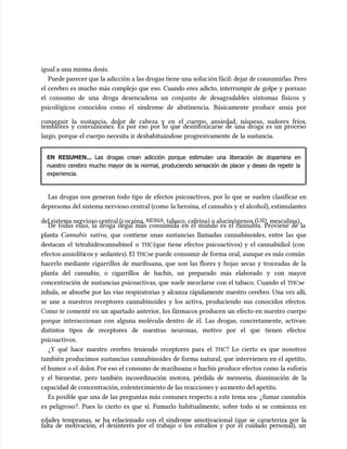 igual a una misma dosis.
igual a una misma dosis.
Puede parecer que la adicción a las drogas tiene una soluc
Puede parecer que la adicción a las drogas tiene una solución fácil: dejar de consumirlas. Pero
ión fácil: dejar de consumirlas. Pero
el cerebro es mucho más complejo que eso. Cuando eres adicto, interrumpir de golpe y porrazo
el cerebro es mucho más complejo que eso. Cuando eres adicto, interrumpir de golpe y porrazo
el consumo de una droga desencadena un conjunto de desagradables síntomas físicos y
el consumo de una droga desencadena un conjunto de desagradables síntomas físicos y
psicológicos conocidos como el síndrome de abstinencia. Básicamente produce ansia por
psicológicos conocidos como el síndrome de abstinencia. Básicamente produce ansia por
conseguir la sustancia, dolor de cabeza y en el cuerpo, ansiedad, náuseas, sudores fríos,
conseguir la sustancia, dolor de cabeza y en el cuerpo, ansiedad, náuseas, sudores fríos,
temblores y convulsiones. Es por eso por lo que desintoxicarse de una droga es un proceso
temblores y convulsiones. Es por eso por lo que desintoxicarse de una droga es un proceso
largo, porque el cuerpo necesita ir deshabituándose progresivamente de la sustancia.
largo, porque el cuerpo necesita ir deshabituándose progresivamente de la sustancia.
EN RESUMEN...
EN RESUMEN... Las drogas crean adicción porque estimulan una liberación de dopamina en
Las drogas crean adicción porque estimulan una liberación de dopamina en
nuestro cerebro mucho mayor de la normal, produciendo sensación de placer y deseo de repetir la
nuestro cerebro mucho mayor de la normal, produciendo sensación de placer y deseo de repetir la
experiencia.
experiencia.
Las drogas nos generan todo tipo de efectos psicoactivos, por lo que se suelen clasificar en
Las drogas nos generan todo tipo de efectos psicoactivos, por lo que se suelen clasificar en
depresor
depresoras del sistema nervioso central (como
as del sistema nervioso central (como la heroína, el cannabis y
la heroína, el cannabis y el alcohol), estimu
el alcohol), estimulantes
lantes
del sistema nervioso central (c
del sistema nervioso central (cocaína,
ocaína, MDMA
MDMA, tabaco, cafeína) o alucinógenos (
, tabaco, cafeína) o alucinógenos (LSD
LSD, mescalina).
, mescalina).
De todas ellas, la droga ilegal más consumida en el mundo es el cannabis. Proviene de la
De todas ellas, la droga ilegal más consumida en el mundo es el cannabis. Proviene de la
planta
planta Cannabis sativa
Cannabis sativa, que contiene unas sustancias llamadas cannabinoides, entre las que
, que contiene unas sustancias llamadas cannabinoides, entre las que
destacan el tetrahidrocannabinol o
destacan el tetrahidrocannabinol o THC
THC(que tiene efectos psicoactivos) y el cannabidiol (con
(que tiene efectos psicoactivos) y el cannabidiol (con
efectos ansiolíti
efectos ansiolíticos y
cos y sedantes). El
sedantes). El THC
THCse puede consumir de forma oral, aunque es más común
se puede consumir de forma oral, aunque es más común
hacerlo mediante cigarrillos de marihuana, que son las flores y hojas secas y troceadas de la
hacerlo mediante cigarrillos de marihuana, que son las flores y hojas secas y troceadas de la
planta del cannabis; o cigarrillos de hachís, un preparado más elaborado y con mayor
planta del cannabis; o cigarrillos de hachís, un preparado más elaborado y con mayor
concentración de sustancias psicoactivas, que suele mezclarse con el tabaco. Cuando el
concentración de sustancias psicoactivas, que suele mezclarse con el tabaco. Cuando el THC
THCse
se
inhala, se absorbe por las vías respiratorias y alcanza rápidamente nuestro cerebro. Una vez allí,
inhala, se absorbe por las vías respiratorias y alcanza rápidamente nuestro cerebro. Una vez allí,
se une a nuestros receptores cannabinoides y los activa, produciendo sus conocidos efectos.
se une a nuestros receptores cannabinoides y los activa, produciendo sus conocidos efectos.
Como te comenté en un apartado anterior, los fármacos producen un efecto en nuestro cuerpo
Como te comenté en un apartado anterior, los fármacos producen un efecto en nuestro cuerpo
porque interaccionan con alguna molécula dentro de él. Las drogas, concretamente, activan
porque interaccionan con alguna molécula dentro de él. Las drogas, concretamente, activan
distintos tipos de receptores de nuestras neuronas, motivo por el que tienen efectos
distintos tipos de receptores de nuestras neuronas, motivo por el que tienen efectos
psicoactivos.
psicoactivos.
¿Y qué hace nuestro cerebro teniendo receptores para el
¿Y qué hace nuestro cerebro teniendo receptores para el THC
THC? Lo cierto es que nosotros
? Lo cierto es que nosotros
también producimos sustancias cannabinoides de forma natural, que intervienen en el apetito,
también producimos sustancias cannabinoides de forma natural, que intervienen en el apetito,
el humor o el
el humor o el dolor
dolor. Por eso el c
. Por eso el consumo de m
onsumo de marihuana o hachís produce efectos como
arihuana o hachís produce efectos como la euforia
la euforia
y el bienestar, pero también incoordinación motora, pérdida de memoria, disminución de la
y el bienestar, pero también incoordinación motora, pérdida de memoria, disminución de la
capacidad de concentración, enlentecimiento de las reacciones y au
capacidad de concentración, enlentecimiento de las reacciones y aumento del apetito
mento del apetito.
.
Es posible que una de las preguntas más comunes respecto a este tema sea: ¿fumar cannabis
Es posible que una de las preguntas más comunes respecto a este tema sea: ¿fumar cannabis
es peligroso?. Pues lo cierto es que sí. Fumarlo habitualmente, sobre todo si se comienza en
es peligroso?. Pues lo cierto es que sí. Fumarlo habitualmente, sobre todo si se comienza en
edades tempranas, se ha relacionado con el síndrome amotivacional (que se caracteriza por la
edades tempranas, se ha relacionado con el síndrome amotivacional (que se caracteriza por la
falta de motivación, el desinterés por el trabajo o los estudios y por el cuidado personal), un
falta de motivación, el desinterés por el trabajo o los estudios y por el cuidado personal), un
 