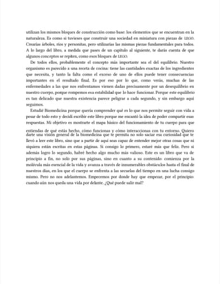 utilizan los mismos bloques de construcción como base: los elementos que se encuentran en la
utilizan los mismos bloques de construcción como base: los elementos que se encuentran en la
naturaleza. Es como si tuvieses que construir una sociedad en miniatura con piezas de
naturaleza. Es como si tuvieses que construir una sociedad en miniatura con piezas de LEGO
LEGO.
.
Crearías árboles, ríos y personitas, pero utilizarías las mismas piezas fundamentales para todos.
Crearías árboles, ríos y personitas, pero utilizarías las mismas piezas fundamentales para todos.
A lo largo del libro, a medida que pases de un capítulo al siguiente, te darás cuenta de que
A lo largo del libro, a medida que pases de un capítulo al siguiente, te darás cuenta de que
algunos conc
algunos conceptos se repi
eptos se repiten, como esos bloques
ten, como esos bloques de
de LEGO
LEGO.
.
De todos ellos, probablemente el concepto más importante sea el del equilibrio. Nuestro
De todos ellos, probablemente el concepto más importante sea el del equilibrio. Nuestro
organismo es parecido a una receta de cocina: tiene las cantidades exactas de los ingredientes
organismo es parecido a una receta de cocina: tiene las cantidades exactas de los ingredientes
que necesita, y tanto la falta como el exceso de uno de ellos puede tener consecuencias
que necesita, y tanto la falta como el exceso de uno de ellos puede tener consecuencias
importantes en el resultado final. Es por eso por lo que, como verás, muchas de las
importantes en el resultado final. Es por eso por lo que, como verás, muchas de las
enfermedades a las que nos enfrentamos vienen dadas precisamente por un desequilibrio en
enfermedades a las que nos enfrentamos vienen dadas precisamente por un desequilibrio en
nuestro cu
nuestro cuerpo, por
erpo, porque rompemos es
que rompemos esa estabilida
a estabilidad que
d que lo hace
lo hace funcionar
funcionar. Porque
. Porque este equilibrio
este equilibrio
es tan delicado que nuestra existencia parece peligrar a cada segundo, y sin embargo aquí
es tan delicado que nuestra existencia parece peligrar a cada segundo, y sin embargo aquí
seguimos.
seguimos.
Estudié Biomedicina porque quería comprender qué es lo que nos permite seguir con vida a
Estudié Biomedicina porque quería comprender qué es lo que nos permite seguir con vida a
pesar de todo esto y decidí escribir este libro porque me encantó la idea de poder compartir esas
pesar de todo esto y decidí escribir este libro porque me encantó la idea de poder compartir esas
respuestas. Mi objetivo es mostrarte el mapa básico del funcionamiento de tu cuerpo para que
respuestas. Mi objetivo es mostrarte el mapa básico del funcionamiento de tu cuerpo para que
entiendas de qué estás hecho, cómo funcionas y cómo interaccionas con tu entorno. Quiero
entiendas de qué estás hecho, cómo funcionas y cómo interaccionas con tu entorno. Quiero
darte una visión general de la biomedicina que te permita no solo saciar esa curiosidad que te
darte una visión general de la biomedicina que te permita no solo saciar esa curiosidad que te
llevó a leer este libro, sino que a partir de aquí seas capaz de entender mejor otras cosas que ni
llevó a leer este libro, sino que a partir de aquí seas capaz de entender mejor otras cosas que ni
siquiera están escritas en estas páginas. Si consigo lo primero, estaré más que feliz. Pero si
siquiera están escritas en estas páginas. Si consigo lo primero, estaré más que feliz. Pero si
además logro lo segundo, habré hecho algo mucho más valioso. Este es un libro que va de
además logro lo segundo, habré hecho algo mucho más valioso. Este es un libro que va de
principio a fin, no solo por sus páginas, sino en cuanto a su contenido: comienza por la
principio a fin, no solo por sus páginas, sino en cuanto a su contenido: comienza por la
molécula más esencial de la vida y avanza a través de innumerables obstácu
molécula más esencial de la vida y avanza a través de innumerables obstáculos hasta el final de
los hasta el final de
nuestros días, en los que el cuerpo se enfrenta a las secuelas del tiempo en una lucha consigo
nuestros días, en los que el cuerpo se enfrenta a las secuelas del tiempo en una lucha consigo
mismo. Pero no nos adelantemos. Empecemos por donde hay que empezar, por el principio:
mismo. Pero no nos adelantemos. Empecemos por donde hay que empezar, por el principio:
cuando aún
cuando aún nos queda una
nos queda una vida por del
vida por delante. ¿Qué puede salir mal?
ante. ¿Qué puede salir mal?
 
