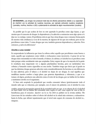 EN RESUMEN...
EN RESUMEN...Las drogas nos producen todo tipo de efectos psicoactivos debido a su capacidad
Las drogas nos producen todo tipo de efectos psicoactivos debido a su capacidad
de interferir con la actividad de nuestras neuronas, por ejemplo activando nuestros receptores
de interferir con la actividad de nuestras neuronas, por ejemplo activando nuestros receptores
(cannabis, morfina, heroína o LSD) o potenciando la actividad de algún neurotransmisor (cocaína).
(cannabis, morfina, heroína o LSD) o potenciando la actividad de algún neurotransmisor (cocaína).
Es posible que lo que acabas de leer en este apartado lo percibas como algo lejano, y que
Es posible que lo que acabas de leer en este apartado lo percibas como algo lejano, y que
sientas que el consu
sientas que el consumo de drogas, la dependencia y la ad
mo de drogas, la dependencia y la adicción a sustancias sean algo ajeno a ti.
icción a sustancias sean algo ajeno a ti.
Que no
Que no va contigo, vamos. El problema está en que
va contigo, vamos. El problema está en que hay otra
hay otras drogas cuyo c
s drogas cuyo consumo forma parte
onsumo forma parte
de nuestra vida cotidiana (y si no de la nuestra, de algunos de los que nos rodean), pero no las
de nuestra vida cotidiana (y si no de la nuestra, de algunos de los que nos rodean), pero no las
percibimos como tales. Y como drogas que son, también generan dependencia y adicción. Pero
percibimos como tales. Y como drogas que son, también generan dependencia y adicción. Pero
entonces ¿c
entonces ¿cuál es la diferencia?
uál es la diferencia?
¡Invito a una ronda!
¡Invito a una ronda!
Es sorprendente la influencia que tiene la cultura sobre aquello que percibimos como bueno o
Es sorprendente la influencia que tiene la cultura sobre aquello que percibimos como bueno o
malo, aquello que aceptamos como válido o rechazamos como incorrecto. A pesar de ser las
malo, aquello que aceptamos como válido o rechazamos como incorrecto. A pesar de ser las
drogas más consumidas en
drogas más consumidas en todo el mundo, el tabaco, la cafeína y el alcohol no se perciben c
todo el mundo, el tabaco, la cafeína y el alcohol no se perciben como
omo
tales porque están socialmente más que aceptadas. Estoy segura de que a la mayoría de la gente
tales porque están socialmente más que aceptadas. Estoy segura de que a la mayoría de la gente
le resultaría muy impactante ver a alguien pinchándose heroína, pero no metiéndose tres
le resultaría muy impactante ver a alguien pinchándose heroína, pero no metiéndose tres
cubatas y fumando cuatro cigarrillos en una noche. También tengo que decir que el grado en
cubatas y fumando cuatro cigarrillos en una noche. También tengo que decir que el grado en
que las distintas drogas generan adicción varía considerablemente (la heroína es con diferencia
que las distintas drogas generan adicción varía considerablemente (la heroína es con diferencia
la más adictiva), pero el tabaco y el alcohol no dejan de ser drogas, lo cual significa que
la más adictiva), pero el tabaco y el alcohol no dejan de ser drogas, lo cual significa que
modifican nuestro cerebro a largo plazo, que generan dependencia y tolerancia, y que si se
modifican nuestro cerebro a largo plazo, que generan dependencia y tolerancia, y que si se
toman a la ligera, producen una adicción como el resto de las drogas, por no hablar de los daños
toman a la ligera, producen una adicción como el resto de las drogas, por no hablar de los daños
a tantísimos niveles en el organismo.
a tantísimos niveles en el organismo.
Si bien está aceptado lo perjudicial que resulta consumir tabaco (prácticamente todo el
Si bien está aceptado lo perjudicial que resulta consumir tabaco (prácticamente todo el
mundo sabe que se relaciona, por ejemplo, con el cáncer de pulmón), con el alcohol la cosa
mundo sabe que se relaciona, por ejemplo, con el cáncer de pulmón), con el alcohol la cosa
cambia, porque la percepción general de la sociedad suele ser que, si no abusas de él, el alcohol
cambia, porque la percepción general de la sociedad suele ser que, si no abusas de él, el alcohol
no hace daño. Por no hablar del extendido mito según el cual «una copita de vino al día es
no hace daño. Por no hablar del extendido mito según el cual «una copita de vino al día es
beneficiosa para el corazón».
beneficiosa para el corazón». Spoiler
Spoiler: no lo es. En 2018 se publicó en la revista médica
: no lo es. En 2018 se publicó en la revista médica The
The
Lancet
Lancetuno de los estudios sobre el efecto del alcohol en la salud más extensos y exhaustivos
uno de los estudios sobre el efecto del alcohol en la salud más extensos y exhaustivos
hasta la fecha, que afirmó tajantemente que el nivel más seguro de consumo de alcohol es...
hasta la fecha, que afirmó tajantemente que el nivel más seguro de consumo de alcohol es...
ninguno.
ninguno.
 