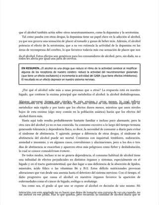 que el alcohol también actúa sobre otros neurotransmisores, como la dopamina y la serotonina.
que el alcohol también actúa sobre otros neurotransmisores, como la dopamina y la serotonina.
Tal como pasaba con otras drogas, la dopamina tiene un papel clave en la adicción al alcohol,
Tal como pasaba con otras drogas, la dopamina tiene un papel clave en la adicción al alcohol,
ya que nos gen
ya que nos genera una sensación de
era una sensación de placer al tomar
placer al tomarlo y ganas de beber m
lo y ganas de beber más. Además, el alcohol
ás. Además, el alcohol
potencia el efecto de la serotonina, que a su vez estimu
potencia el efecto de la serotonina, que a su vez estimula la actividad de la dopamina en las
la la actividad de la dopamina en las
áreas de recompensa del cerebro, lo que favorece todavía más esa sensación de placer que nos
áreas de recompensa del cerebro, lo que favorece todavía más esa sensación de placer que nos
da el alcohol. Estos efectos son
da el alcohol. Estos efectos son genéricos para los consumidores de alcohol, pero, sin duda, no a
genéricos para los consumidores de alcohol, pero, sin duda, no a
todos les afecta por igual una jarra de cerveza.
todos les afecta por igual una jarra de cerveza.
EN RESUMEN...
EN RESUMEN...El alcohol es una droga que reduce el ritmo de la actividad cerebral al modificar
El alcohol es una droga que reduce el ritmo de la actividad cerebral al modificar
algunos de los receptores de nuestro cerebro: reduce la actividad del neurotransmisor glutamato
algunos de los receptores de nuestro cerebro: reduce la actividad del neurotransmisor glutamato
(que tiene un efecto excitatorio) e incrementa la acti
(que tiene un efecto excitatorio) e incrementa la actividad d
vidad del GABA
el GABA (que tiene efectos inhibitorios).
(que tiene efectos inhibitorios).
El res
El resultado es un efecto depresor en n
ultado es un efecto depresor en nuestro sist
uestro sistema nervio
ema nervioso.
so.
¿Por qué el alcohol sube más a unas personas que a otras? La respuesta está en nuestro
¿Por qué el alcohol sube más a unas personas que a otras? La respuesta está en nuestro
hígado, que contiene la enzima principal que metaboliza el alcohol: la alcohol deshidrogenasa.
hígado, que contiene la enzima principal que metaboliza el alcohol: la alcohol deshidrogenasa.
Algunas personas tienen más niveles de esta enzima y otras menos, lo cual influye
Algunas personas tienen más niveles de esta enzima y otras menos, lo cual influye
directamente en la sensibilidad al alcohol. Tener más niveles de esta enzima supondrá que se
directamente en la sensibilidad al alcohol. Tener más niveles de esta enzima supondrá que se
metabolice más rápido y por tanto que los efectos duren menos, mientras que unos niveles
metabolice más rápido y por tanto que los efectos duren menos, mientras que unos niveles
bajos de esta enzima (algo muy común en la población asiática) harán que los efectos del
bajos de esta enzima (algo muy común en la población asiática) harán que los efectos del
alcohol duren más.
alcohol duren más.
Hasta aquí todo resulta probablemente bastante familiar e incluso poco alarmante, pero la
Hasta aquí todo resulta probablemente bastante familiar e incluso poco alarmante, pero la
otra cara del alcohol ya no es tan conocida. Su consumo excesivo a lo largo del tiempo termina
otra cara del alcohol ya no es tan conocida. Su consumo excesivo a lo largo del tiempo termina
generando tolerancia y dependencia física, es decir, la necesidad de consumir a diario para evitar
generando tolerancia y dependencia física, es decir, la necesidad de consumir a diario para evitar
el síndrome de abstinencia. Y agárrate, porque a diferencia de otras drogas, el síndrome de
el síndrome de abstinencia. Y agárrate, porque a diferencia de otras drogas, el síndrome de
abstinencia del alcohol puede ser mortal. Comienza con inquietud, temblores, sudoración,
abstinencia del alcohol puede ser mortal. Comienza con inquietud, temblores, sudoración,
ansiedad e insomnio, y en algunos casos, convulsiones y alucinaciones, pero a los dos o tres
ansiedad e insomnio, y en algunos casos, convulsiones y alucinaciones, pero a los dos o tres
días de abstinencia se exacerban y aparecen otros más peligrosos como fiebre y deshidratación,
días de abstinencia se exacerban y aparecen otros más peligrosos como fiebre y deshidratación,
lo cual se conoce como
lo cual se conoce comodelirium tremens
delirium tremens .
.
De todos modos, incluso si no se genera dependencia, el consumo habitual de alcohol tiene
De todos modos, incluso si no se genera dependencia, el consumo habitual de alcohol tiene
una infinidad de efectos perjudiciales en distintos órganos y sistemas, especialmente en el
una infinidad de efectos perjudiciales en distintos órganos y sistemas, especialmente en el
hígado y en el tracto gastrointestinal, que dan lugar a una deficiencia de la absorción de lípidos,
hígado y en el tracto gastrointestinal, que dan lugar a una deficiencia de la absorción de lípidos,
minerales, ácido fólico o las vitaminas B6 y B12. Estos déficits nutricionales provocan
minerales, ácido fólico o las vitaminas B6 y B12. Estos déficits nutricionales provocan
alteraciones que van desde una anemia hasta el deterioro del sistema nervioso. Con el tiempo, el
alteraciones que van desde una anemia hasta el deterioro del sistema nervioso. Con el tiempo, el
daño progresivo que causa el alcohol en nuestros órganos favorece la aparición de
daño progresivo que causa el alcohol en nuestros órganos favorece la aparición de
enfermedades como el c
enfermedades como el cáncer de hígado, esófago u
áncer de hígado, esófago u orofar
orofaringe.
inge.
Sea como sea, el grado al que uno se expone al alcohol es decisión de uno mismo. Mi
Sea como sea, el grado al que uno se expone al alcohol es decisión de uno mismo. Mi
intención con este apartado no es hacer que dejes de tomarte una cerveza de vez en cuando, no
intención con este apartado no es hacer que dejes de tomarte una cerveza de vez en cuando, no
me meteré en ese jardín. Haz lo que quieras, pero recuerda: la cantidad de alcohol diaria que se
me meteré en ese jardín. Haz lo que quieras, pero recuerda: la cantidad de alcohol diaria que se
 
