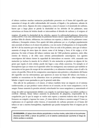 el tabaco contiene muchas sustancias perjudiciales presentes en el humo del cigarrillo que
el tabaco contiene muchas sustancias perjudiciales presentes en el humo del cigarrillo que
aumentan el riesgo de sufrir enfermedades del corazón, el hígado y los pulmones, además de
aumentan el riesgo de sufrir enfermedades del corazón, el hígado y los pulmones, además de
cáncer, entre otros. Algunos de estos compuestos, como el cianuro o el monóxido de carbono,
cáncer, entre otros. Algunos de estos compuestos, como el cianuro o el monóxido de carbono,
hacen que a largo plazo se pierda la elasticidad en los alvéolos de los pulmones, unas
hacen que a largo plazo se pierda la elasticidad en los alvéolos de los pulmones, unas
estructuras en forma de bolsita donde se intercambian el dióxido de carbono y el oxígeno al
estructuras en forma de bolsita donde se intercambian el dióxido de carbono y el oxígeno al
respirar. Al perder la elasticidad de los alvéolos, aparece la enfermedad pulmonar obstructiva
respirar. Al perder la elasticidad de los alvéolos, aparece la enfermedad pulmonar obstructiva
crónica (
crónica (EPOC
EPOC). Con
). Con esta enfermedad, los pulmones tienen
esta enfermedad, los pulmones tienen menos c
menos capacida
apacidad respirat
d respiratoria
oria, lo c
, lo cual
ual
produce falta de aliento, sibilancias, tos continua con esputos, y daños en los pulmones como
produce falta de aliento, sibilancias, tos continua con esputos, y daños en los pulmones como
enfisema y bronquitis crónica. Pero aparte del daño pulmonar
enfisema y bronquitis crónica. Pero aparte del daño pulmonar per
per se
se, el peligro popularmente
, el peligro popularmente
más asociado al tabaco es el cáncer de pulmón, y no sin razón: el tabaquismo es el responsable
más asociado al tabaco es el cáncer de pulmón, y no sin razón: el tabaquismo es el responsable
del 90 % de las muertes por este tipo de cáncer. Pero no solo el de pulmón, sino que el tabaco
del 90 % de las muertes por este tipo de cáncer. Pero no solo el de pulmón, sino que el tabaco
aumenta el riesgo de otros tipos de cáncer, como el de laringe y boca, el de vejiga y el de
aumenta el riesgo de otros tipos de cáncer, como el de laringe y boca, el de vejiga y el de
páncreas. En total, el humo del tabaco contiene más de 7.000 productos químicos, entre ellos
páncreas. En total, el humo del tabaco contiene más de 7.000 productos químicos, entre ellos
cientos de tóxicos, y de ellos unos setenta potencialmente cancerígenos. Los agentes
cientos de tóxicos, y de ellos unos setenta potencialmente cancerígenos. Los agentes
cancerígenos del tabaco tienen la capacidad de intercalarse en nuestro
cancerígenos del tabaco tienen la capacidad de intercalarse en nuestro ADN
ADN, causando una
, causando una
mutación (¡o incluso la muerte de la célula!). Si esta mutación se produce en alguno de los
mutación (¡o incluso la muerte de la célula!). Si esta mutación se produce en alguno de los
genes que regula el ciclo celular, puede dar lugar a una célula cancerosa. Un ejemplo es el
genes que regula el ciclo celular, puede dar lugar a una célula cancerosa. Un ejemplo es el
benzopireno (que ya vimos en el apartado sobre los mutágenos), una sustancia que también se
benzopireno (que ya vimos en el apartado sobre los mutágenos), una sustancia que también se
encuentra en los gases de escape de los automóviles y en alimentos tostados, como el café o la
encuentra en los gases de escape de los automóviles y en alimentos tostados, como el café o la
carne a la parrilla. Otros de los compuestos cancerígenos más potentes y abundantes del humo
carne a la parrilla. Otros de los compuestos cancerígenos más potentes y abundantes del humo
del cigarrillo son las nitrosaminas, que aparecen al curar las hojas del tabaco con humo, y
del cigarrillo son las nitrosaminas, que aparecen al curar las hojas del tabaco con humo, y
también se encuentran en los alimentos ricos en proteínas cocinados a altas temperaturas.
también se encuentran en los alimentos ricos en proteínas cocinados a altas temperaturas.
Inhalar o ingerir cosas quemadas es, por lo general, mala idea.
Inhalar o ingerir cosas quemadas es, por lo general, mala idea.
Más allá de los pulmones y el cáncer, el tabaco también tiene un impacto en el sistema
Más allá de los pulmones y el cáncer, el tabaco también tiene un impacto en el sistema
cardiovascular, ya que produce varios efectos en el corazón, en los vasos sanguíneos y en la
cardiovascular, ya que produce varios efectos en el corazón, en los vasos sanguíneos y en la
sangre. Fumar aumenta la presión arterial, estrechando los vasos sanguíneos y aumentando el
sangre. Fumar aumenta la presión arterial, estrechando los vasos sanguíneos y aumentando el
riesgo de sufrir un taponamiento debido a un coágulo, lo cual daría lugar a un infarto cardíaco o
riesgo de sufrir un taponamiento debido a un coágulo, lo cual daría lugar a un infarto cardíaco o
cerebral. Además, fumar tabaco aumenta la producción de plaquetas, responsables de la
cerebral. Además, fumar tabaco aumenta la producción de plaquetas, responsables de la
coagulación, por lo que la sangre se vuelve más espesa y aumenta todavía más el riesgo de
coagulación, por lo que la sangre se vuelve más espesa y aumenta todavía más el riesgo de
formarse un coágulo y taponar los vasos. ¿Y cómo afecta el tabaco a nuestra sangre? Como ya
formarse un coágulo y taponar los vasos. ¿Y cómo afecta el tabaco a nuestra sangre? Como ya
explicamos en el apartado sobre tóxicos, el monóxido de carbono presente en el humo del
explicamos en el apartado sobre tóxicos, el monóxido de carbono presente en el humo del
tabaco se une a nuestra hemoglobina, impidiendo que pueda transportar bien el oxígeno por la
tabaco se une a nuestra hemoglobina, impidiendo que pueda transportar bien el oxígeno por la
sangre.
sangre.
EN RESUMEN...
EN RESUMEN...El
El tabaco tiene efectos perjudiciales a muchos niveles, sobre todo en los pulmon
tabaco tiene efectos perjudiciales a muchos niveles, sobre todo en los pulmones
es
(favorece tener EPOC y cáncer de pulmón) y en el sistema cardiovascular (aumenta el riesgo de
(favorece tener EPOC y cáncer de pulmón) y en el sistema cardiovascular (aumenta el riesgo de
infarto cardíaco o cerebral).
infarto cardíaco o cerebral).
 