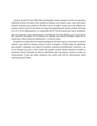 ¿Lo peor de todo? Es muy difícil librarse del peligro. Incluso aunque no fumes, la exposición
¿Lo peor de todo? Es muy difícil librarse del peligro. Incluso aunque no fumes, la exposición
ambiental al humo del tabaco tiene también un impacto en la salud, ya que, como todo humo,
ambiental al humo del tabaco tiene también un impacto en la salud, ya que, como todo humo,
contiene sustancias muy puñeteras. El tabaco, que en el siglo
contiene sustancias muy puñeteras. El tabaco, que en el siglo XX
XXcausó unos cien millones de
causó unos cien millones de
muertes, todavía es hoy en
muertes, todavía es hoy en día una de
día una de las causas
las causas más important
más importantes de
es de muerte evitable: intervie
muerte evitable: interviene
ne
en el 10 % de los fallecimientos y es responsable del 90 % de las muertes por cáncer de pulmón.
en el 10 % de los fallecimientos y es responsable del 90 % de las muertes por cáncer de pulmón.
Que una sustancia se haya popularizado y extendido de este modo debido a que la sociedad no
Que una sustancia se haya popularizado y extendido de este modo debido a que la sociedad no
fue consciente del peligro en su momento no significa que nosotros debamos seguir por la
fue consciente del peligro en su momento no significa que nosotros debamos seguir por la
misma línea. Ahora tenemos la información, y es hora de usarla.
misma línea. Ahora tenemos la información, y es hora de usarla.
El mundo es u
El mundo es un lugar lleno de sustancias peligrosa
n lugar lleno de sustancias peligrosas: de tóxicos que
s: de tóxicos que se encu
se encuentran en nuestro
entran en nuestro
entorno y que entran en nuestro cuerpo al comer, al respirar o al beber agua; de organismos
entorno y que entran en nuestro cuerpo al comer, al respirar o al beber agua; de organismos
que, grandes o pequeños, son capaces de producir sustancias increíblemente venenosas; y de
que, grandes o pequeños, son capaces de producir sustancias increíblemente venenosas; y de
un ser humano que, pese a todo el daño que pueden causarle, decide exponerse él mismo a
un ser humano que, pese a todo el daño que pueden causarle, decide exponerse él mismo a
sustancias tóxicas, buscando sus efectos estimu
sustancias tóxicas, buscando sus efectos estimulantes, pero sin pararse a pensar en todas sus
lantes, pero sin pararse a pensar en todas sus
consecuencias. Y para que tantas sustancias nos causen todo este lío, sinceramente, mejor
consecuencias. Y para que tantas sustancias nos causen todo este lío, sinceramente, mejor
tenerlas fuera que
tenerlas fuera que dentro.
dentro.
 