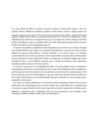 Si a estas alturas del libro el mundo te parece un lugar un tanto hostil, espera a leer este
Si a estas alturas del libro el mundo te parece un lugar un tanto hostil, espera a leer este
capítulo. Hemos hablado de sustancias químicas como tóxicos, toxinas o drogas capaces de
capítulo. Hemos hablado de sustancias químicas como tóxicos, toxinas o drogas capaces de
producir mutaciones en nu
producir mutaciones en nuestro
estro ADN
ADN, de provocar la muerte de las células o incluso de destruir
, de provocar la muerte de las células o incluso de destruir
órganos y tejidos enteros. Pero no todas las amenazas son así. A veces, nos enfrentamos a otros
órganos y tejidos enteros. Pero no todas las amenazas son así. A veces, nos enfrentamos a otros
organismos que luchan por su supervivencia y que son capaces de acabar contigo en cuestión
organismos que luchan por su supervivencia y que son capaces de acabar contigo en cuestión
de días. El problema es que se camuflan mejor que nadie, básicamente porque la gran mayoría
de días. El problema es que se camuflan mejor que nadie, básicamente porque la gran mayoría
de ellos son miles de veces más pequeños que tú
de ellos son miles de veces más pequeños que tú.
.
El mundo
El mundo está poblado y rep
está poblado y repoblado de microorgani
oblado de microorganismos que
smos que conviven con
conviven con nosotros. Imagina
nosotros. Imagina
la revolución histórica que supuso en su momento descubrir que, a pesar de no verlas, existían
la revolución histórica que supuso en su momento descubrir que, a pesar de no verlas, existían
millones de especies microscópicas a nuestro alrededor. Y no solo eso (que ya es bastante
millones de especies microscópicas a nuestro alrededor. Y no solo eso (que ya es bastante
sorprendente
sorprendente de por sí), sino que además eran las responsables de muchas de las enfermedades
de por sí), sino que además eran las responsables de muchas de las enfermedades
que por entonces no tenían explicación. Ponte en su lugar por un instante: imagina que un día
que por entonces no tenían explicación. Ponte en su lugar por un instante: imagina que un día
enciendes la tele y en el telediario anuncian que se acaban de descubrir unos organismos
enciendes la tele y en el telediario anuncian que se acaban de descubrir unos organismos
invisibles que llevan toda la vida entre nosotros.
invisibles que llevan toda la vida entre nosotros.
Lo bueno es que gracias a este hallazgo del siglo
Lo bueno es que gracias a este hallazgo del siglo XVII
XVII se han podido conocer muchísimas
se han podido conocer muchísimas
enfermedades infecciosas y encontrarles una cura, como el descubrimiento de los antibióticos,
enfermedades infecciosas y encontrarles una cura, como el descubrimiento de los antibióticos,
que hizo que las infecciones dejasen de ser la primera causa de muerte en muchos países. Pero
que hizo que las infecciones dejasen de ser la primera causa de muerte en muchos países. Pero
eso no quita que sean seres microscópicos, y que por tanto haya muchas cosas que todavía se
eso no quita que sean seres microscópicos, y que por tanto haya muchas cosas que todavía se
nos escapen. Desde luego, no
nos escapen. Desde luego, no es tan fácil estudiar algo que no puedes ver c
es tan fácil estudiar algo que no puedes ver con tus propios ojo
on tus propios ojos y
s y
manipular con las manos.
manipular con las manos.
Por suerte no estamos indefensos. Es cierto que existen muchísimas especies de estos seres
Por suerte no estamos indefensos. Es cierto que existen muchísimas especies de estos seres
minúscu
minúsculos, unas más peligrosas que otras, pero espero que a estas alturas no te sorprenda que
los, unas más peligrosas que otras, pero espero que a estas alturas no te sorprenda que
tu cuerpo sea capaz de hacerles frente, que tenga todo un ejército organizado de células que no
tu cuerpo sea capaz de hacerles frente, que tenga todo un ejército organizado de células que no
dudarán en plantarles cara y defenderte. Pero no nos apresuremos: para entender cómo
dudarán en plantarles cara y defenderte. Pero no nos apresuremos: para entender cómo
contraatacar, primero debemos saber a qué nos enfrentamos.
contraatacar, primero debemos saber a qué nos enfrentamos.
 