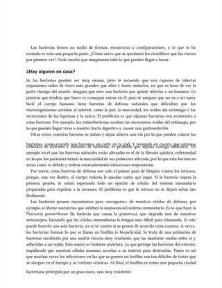 Las bacterias tienen un sinfín de formas, estructuras y configuraciones, y lo que te he
Las bacterias tienen un sinfín de formas, estructuras y configuraciones, y lo que te he
contado es solo una pequeña parte. ¿Cómo crees que se quedaron los científicos que las vieron
contado es solo una pequeña parte. ¿Cómo crees que se quedaron los científicos que las vieron
por primera vez? Dudo mucho que imaginasen todo lo que pueden llegar a hacer.
por primera vez? Dudo mucho que imaginasen todo lo que pueden llegar a hacer.
¿Hay alguien en casa?
¿Hay alguien en casa?
Sí, las bacterias pueden ser muy monas, pero te recuerdo que son capaces de infectar
Sí, las bacterias pueden ser muy monas, pero te recuerdo que son capaces de infectar
organismos miles de veces más grandes que ellas y hasta matarlos, así que es hora de ver la
organismos miles de veces más grandes que ellas y hasta matarlos, así que es hora de ver la
parte chunga del asunto. Imagina que eres una bacteria que quiere infectar a un humano. Lo
parte chunga del asunto. Imagina que eres una bacteria que quiere infectar a un humano. Lo
primero que tendrás que hacer es conseguir entrar en él, pero te aseguro que no va a ser tarea
primero que tendrás que hacer es conseguir entrar en él, pero te aseguro que no va a ser tarea
fácil: el cuerpo humano tiene barreras de defensa naturales que dificultan que los
fácil: el cuerpo humano tiene barreras de defensa naturales que dificultan que los
microorganismos accedan al interior, como la piel, la mucosidad, los ácidos del estómago o las
microorganismos accedan al interior, como la piel, la mucosidad, los ácidos del estómago o las
secreciones de las lágrimas y la saliva. El problema es que algunas bacterias son resistentes a
secreciones de las lágrimas y la saliva. El problema es que algunas bacterias son resistentes a
estas barreras. Por ejemplo, las enterobacterias resisten las secreciones ácidas del estómago, por
estas barreras. Por ejemplo, las enterobacterias resisten las secreciones ácidas del estómago, por
lo que pueden llegar vivas a nuestro tracto digestivo y causar una gastroenteritis.
lo que pueden llegar vivas a nuestro tracto digestivo y causar una gastroenteritis.
Otras veces, nuestras barreras se dañan y dejan abierta una vía por la que pueden colarse las
Otras veces, nuestras barreras se dañan y dejan abierta una vía por la que pueden colarse las
bacterias, como cuando nos hacemos un corte en la piel. Y teniendo en cuenta que estamos
bacterias, como cuando nos hacemos un corte en la piel. Y teniendo en cuenta que estamos
rodeados de millones y millones de bacterias, es probable que alguna consiga infiltrarse. Un
rodeados de millones y millones de bacterias, es probable que alguna consiga infiltrarse. Un
ejemplo en el que las barreras naturales están alteradas es el de la fibrosis quística, enfermedad
ejemplo en el que las barreras naturales están alteradas es el de la fibrosis quística, enfermedad
en la que
en la que los pacientes tienen la mucosidad de su
los pacientes tienen la mucosidad de sus pulmones alterada, por lo que esta barrer
s pulmones alterada, por lo que esta barrera no
a no
actúa como
actúa como es debido y sufren
es debido y sufren constantemente infecciones respirat
constantemente infecciones respiratoria
orias.
s.
Por suerte, estas barreras de defensa son solo el primer paso de bloqueo contra los intrusos,
Por suerte, estas barreras de defensa son solo el primer paso de bloqueo contra los intrusos,
porque, una vez dentro, al cuerpo todavía le quedan cartas que jugar. Si la bacteria supera la
porque, una vez dentro, al cuerpo todavía le quedan cartas que jugar. Si la bacteria supera la
primera prueba, le estará esperando todo un ejército de células del sistema inmunitario
primera prueba, le estará esperando todo un ejército de células del sistema inmunitario
preparadas para expulsar a la invasora. El problema es que la intrusa no se dejará echar tan
preparadas para expulsar a la invasora. El problema es que la intrusa no se dejará echar tan
fácilmente.
fácilmente.
Las bacterias poseen mecanismos para «escaparse» de nuestras células de defensa, por
Las bacterias poseen mecanismos para «escaparse» de nuestras células de defensa, por
ejemplo al liber
ejemplo al liberar sustancias que
ar sustancias que inhiben la respuesta del sistema inmunitario
inhiben la respuesta del sistema inmunitario. Es lo
. Es lo que hace
que hace la
la
eisseria gonorrhoeae
eisseria gonorrhoeae (la bacteria que causa la gonorrea), que degrada uno de nuestros
(la bacteria que causa la gonorrea), que degrada uno de nuestros
anticuerpos, haciendo que las células inmunitarias lo tengan más difícil para eliminarla. Si esto
anticuerpos, haciendo que las células inmunitarias lo tengan más difícil para eliminarla. Si esto
puede hacerlo una sola bacteria, ya ni te cuento si se ponen de acuerdo unas cuantas. A veces,
puede hacerlo una sola bacteria, ya ni te cuento si se ponen de acuerdo unas cuantas. A veces,
las bacterias forman lo que se llama un biofilm (o biopelícula). Se trata de una población de
las bacterias forman lo que se llama un biofilm (o biopelícula). Se trata de una población de
bacterias recubierta por una matriz viscosa muy resistente, que las mantiene unidas entre sí y
bacterias recubierta por una matriz viscosa muy resistente, que las mantiene unidas entre sí y
adheridas a un tejido. Esta matriz es bastante puñetera, ya que protege las bacterias del exterior,
adheridas a un tejido. Esta matriz es bastante puñetera, ya que protege las bacterias del exterior,
impidiendo que nuestras células inmunes accedan a su interior para destruirlas. Tanto es así
impidiendo que nuestras células inmunes accedan a su interior para destruirlas. Tanto es así
que muchas veces las infecciones en las que se genera un biofilm son tan difíciles de tratar que
que muchas veces las infecciones en las que se genera un biofilm son tan difíciles de tratar que
se alargan en el tiempo y se vuelven crónicas. Al final, el biofilm es como una pequeña ciudad
se alargan en el tiempo y se vuelven crónicas. Al final, el biofilm es como una pequeña ciudad
bacteriana protegida por un gran muro, uno muy resistente.
bacteriana protegida por un gran muro, uno muy resistente.
 