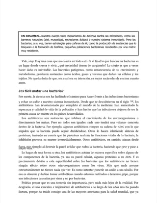 EN RESUMEN...
EN RESUMEN...Nuestro cuerpo tiene mecanismos de defensa contra las infecciones, como las
Nuestro cuerpo tiene mecanismos de defensa contra las infecciones, como las
barreras naturales (piel, mucosidad, secreciones ácidas) o nuestro sistema inmunitario. Pero las
barreras naturales (piel, mucosidad, secreciones ácidas) o nuestro sistema inmunitario. Pero las
bacterias, a su vez, tienen estrategias para zafarse de él, como la producción de sustancias que lo
bacterias, a su vez, tienen estrategias para zafarse de él, como la producción de sustancias que lo
bloquean o la formación de biofilms, pequeñas poblaciones bacterianas recubiertas por una matriz
bloquean o la formación de biofilms, pequeñas poblaciones bacterianas recubiertas por una matriz
muy resistente.
muy resistente.
Vale,
Vale, stop
stop. Hay una cosa que no cuadra en todo esto. Si al final lo que buscan las bacterias es
. Hay una cosa que no cuadra en todo esto. Si al final lo que buscan las bacterias es
un lugar donde crecer y vivir, ¿qué necesidad tienen de cargárselo? Lo cierto es que a veces
un lugar donde crecer y vivir, ¿qué necesidad tienen de cargárselo? Lo cierto es que a veces
hacer daño es inevitable. Las bacterias patógenas, como consecuencia de su crecimiento y
hacer daño es inevitable. Las bacterias patógenas, como consecuencia de su crecimiento y
metabolismo, producen sustancias como ácidos, gases y toxinas que dañan las células y los
metabolismo, producen sustancias como ácidos, gases y toxinas que dañan las células y los
tejidos. No queda duda de que, sea cual sea su intención, es mejor sacárselas de encima cuanto
tejidos. No queda duda de que, sea cual sea su intención, es mejor sacárselas de encima cuanto
antes.
antes.
¿Es fácil matar una bacteria?
¿Es fácil matar una bacteria?
Por suerte, la ciencia nos ha facilitado el camino para hacer frente a las infecciones bacterianas
Por suerte, la ciencia nos ha facilitado el camino para hacer frente a las infecciones bacterianas
y echar un cable a nuestro sistema inmunitario. Desde que se descubrieron en el siglo
y echar un cable a nuestro sistema inmunitario. Desde que se descubrieron en el siglo XX
XX, los
, los
antibióticos han revolucionado por completo el mundo de la medicina: han aumentado la
antibióticos han revolucionado por completo el mundo de la medicina: han aumentado la
esperanza y calidad de vida de la población y han hecho que las infecciones dejasen de ser la
esperanza y calidad de vida de la población y han hecho que las infecciones dejasen de ser la
primera causa de muerte en los países desarrollados.
primera causa de muerte en los países desarrollados.
Los antibióticos son sustancias que inhiben el crecimiento de los microorganismos o
Los antibióticos son sustancias que inhiben el crecimiento de los microorganismos o
directamente los matan. Pero no todos son iguales: cada uno tendrá una «diana» concreta
directamente los matan. Pero no todos son iguales: cada uno tendrá una «diana» concreta
dentro de la bacteria. Por ejemplo, algunos antibióticos rompen su cadena de
dentro de la bacteria. Por ejemplo, algunos antibióticos rompen su cadena de ADN
ADN, con lo que
, con lo que
impiden que la bacteria pueda seguir dividiéndose. Otros lo hacen inhibiendo síntesis de
impiden que la bacteria pueda seguir dividiéndose. Otros lo hacen inhibiendo síntesis de
proteínas; teniendo en cuenta que las proteínas realizan las funciones vitales de la bacteria, la
proteínas; teniendo en cuenta que las proteínas realizan las funciones vitales de la bacteria, la
inhibición provoca su muerte irremediablemente. Otros antibióticos, en cambio, atacan desde
inhibición provoca su muerte irremediablemente. Otros antibióticos, en cambio, atacan desde
fuera, por ejemplo al destruir la pared celular que rodea la bacteria, haciendo que pete y pase a
fuera, por ejemplo al destruir la pared celular que rodea la bacteria, haciendo que pete y pase a
mejor vida.
mejor vida.
Lo hagan de una forma u otra, los antibióticos actúan de manera específica sobre alguno de
Lo hagan de una forma u otra, los antibióticos actúan de manera específica sobre alguno de
los componentes de la bacteria, ya sea su pared celular, algunas proteínas o su
los componentes de la bacteria, ya sea su pared celular, algunas proteínas o su ADN
ADN. Y es
. Y es
precisamente debido a esta especificidad sobre las bacterias que los antibióticos no tienen
precisamente debido a esta especificidad sobre las bacterias que los antibióticos no tienen
ningún efecto sobre otros microorganismos como los virus. Más que nada porque
ningún efecto sobre otros microorganismos como los virus. Más que nada porque
estructuralmente no tienen nada que ver. Es como intentar ponerle un anillo a un caballo. Por
estructuralmente no tienen nada que ver. Es como intentar ponerle un anillo a un caballo. Por
eso es absurdo y dañino tomar antibióticos cuando estamos resfriados o tenemos gripe, porque
eso es absurdo y dañino tomar antibióticos cuando estamos resfriados o tenemos gripe, porque
son infecciones
son infecciones causadas por virus y no
causadas por virus y no por bacteri
por bacterias.
as.
Podrías pensar que es una tontería sin importancia, pero nada más lejos de la realidad. Por
Podrías pensar que es una tontería sin importancia, pero nada más lejos de la realidad. Por
desgracia, el uso excesivo e imprudente de antibióticos a lo largo de los años nos ha pasado
desgracia, el uso excesivo e imprudente de antibióticos a lo largo de los años nos ha pasado
factura, porque ha traído consigo una de las mayores amenazas para la salud mundial, que ya
factura, porque ha traído consigo una de las mayores amenazas para la salud mundial, que ya
 