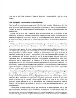 causa más de setecientas mil muertes al año: la resistencia a los antibióticos. ¿Qué narices ha
causa más de setecientas mil muertes al año: la resistencia a los antibióticos. ¿Qué narices ha
pasado?
pasado?
¿Por qué ya no me hace efecto el antibiótico?
¿Por qué ya no me hace efecto el antibiótico?
Hace tan solo un par de siglos, una pequeña infección podía significar el final de tus días. Y a
Hace tan solo un par de siglos, una pequeña infección podía significar el final de tus días. Y a
pesar de que nos
pesar de que nos hemos acostumb
hemos acostumbrado a contar con los
rado a contar con los antibió
antibióticos, la situación podrí
ticos, la situación podría volver a
a volver a
cambiar: las bacterias se están haciendo resistentes a nuestras armas y en gran medida es por
cambiar: las bacterias se están haciendo resistentes a nuestras armas y en gran medida es por
nuestra culpa.
nuestra culpa.
Cuando las bacterias son capaces de seguir multiplicándose aun en presencia de los
Cuando las bacterias son capaces de seguir multiplicándose aun en presencia de los
antibióticos, decimos que son bacterias resistentes o superbacterias. Por eso, la resistencia a los
antibióticos, decimos que son bacterias resistentes o superbacterias. Por eso, la resistencia a los
antibióticos se produce cuando estos pierden su capacidad para tratar una infección bacteriana
antibióticos se produce cuando estos pierden su capacidad para tratar una infección bacteriana
de forma eficaz. Pero ¿de dónde salen estas superbacterias? Hace unas décadas nadie hablaba
de forma eficaz. Pero ¿de dónde salen estas superbacterias? Hace unas décadas nadie hablaba
de ellas...
de ellas...
Imagina que tenemos una población de bacterias que está causando una infección y
Imagina que tenemos una población de bacterias que está causando una infección y
queremos tratarla. A medida que administramos antibiótico, estas bacterias se van muriendo.
queremos tratarla. A medida que administramos antibiótico, estas bacterias se van muriendo.
No obstante, puede ser que de forma totalmente aleatoria, de toda esta población de millones de
No obstante, puede ser que de forma totalmente aleatoria, de toda esta población de millones de
bacterias, una de ellas sufra una mutación genética. Así, de forma espontánea. A veces, esta
bacterias, una de ellas sufra una mutación genética. Así, de forma espontánea. A veces, esta
mutación es inútil o incluso dañina, y provoca su propia muerte, pero otras veces dota la
mutación es inútil o incluso dañina, y provoca su propia muerte, pero otras veces dota la
bacteria de la capacidad de sobrevivir a un antibiótico. Una superbacteria podría compararse con
bacteria de la capacidad de sobrevivir a un antibiótico. Una superbacteria podría compararse con
una superheroína que adquiere sus poderes gracias a una mutación. Algunas mutaciones
una superheroína que adquiere sus poderes gracias a una mutación. Algunas mutaciones
confieren el poder de «camuflarse»: cambian la estructura de la proteína sobre la que actúa el
confieren el poder de «camuflarse»: cambian la estructura de la proteína sobre la que actúa el
antibiótico, que se vuelve incapaz de reconocer la bacteria y pierde su efecto. Pero hay
antibiótico, que se vuelve incapaz de reconocer la bacteria y pierde su efecto. Pero hay
superpoderes que van más allá, como el de sintetizar proteínas que modifican el antibiótico y lo
superpoderes que van más allá, como el de sintetizar proteínas que modifican el antibiótico y lo
inactivan. Por ejemplo, algunas su
inactivan. Por ejemplo, algunas superbacter
perbacterias producen u
ias producen unas enzimas llamadas betalactamasas
nas enzimas llamadas betalactamasas
capaces de romper la estructura de algunos antibióticos y hacerles perder así sus propiedades,
capaces de romper la estructura de algunos antibióticos y hacerles perder así sus propiedades,
de modo que las bacterias ganen la batalla.
de modo que las bacterias ganen la batalla.
Es cierto que las superbacterias aparecen de forma espontánea por mutaciones al azar, pero
Es cierto que las superbacterias aparecen de forma espontánea por mutaciones al azar, pero
los antibióticos favorecen su propagación. A medida que tomamos antibióticos, vamos
los antibióticos favorecen su propagación. A medida que tomamos antibióticos, vamos
destruyendo las bacterias más «débiles», dejando más espacio y más nutrientes para que las
destruyendo las bacterias más «débiles», dejando más espacio y más nutrientes para que las
superbacteri
superbacterias se m
as se multipli
ultipliquen a
quen a sus anc
sus anchas. Y al dividir
has. Y al dividirse, transmiti
se, transmitirán sus
rán sus genes de
genes de resistencia
resistencia
a su descendencia, con lo que cada vez irán siendo más. Pero las bacterias son incluso más
a su descendencia, con lo que cada vez irán siendo más. Pero las bacterias son incluso más
generosas porque, además de con su descendencia, son capaces de intercambiar material
generosas porque, además de con su descendencia, son capaces de intercambiar material
genético ¡con s
genético ¡con sus vec
us vecinas! ¿Te imaginas un superhéroe capaz de concederle superpoder
inas! ¿Te imaginas un superhéroe capaz de concederle superpoderes a un
es a una
a
persona normal?
persona normal?
Vamos, que el problema no está solo en que una bacteria se vuelva resistente, sino en que
Vamos, que el problema no está solo en que una bacteria se vuelva resistente, sino en que
puede transferir la resistencia al resto. Por ejemplo, la conjugación es el proceso por el que una
puede transferir la resistencia al resto. Por ejemplo, la conjugación es el proceso por el que una
bacteria donante se conecta a otra a través del pilus sexual, una estructura parecida a un tubito
bacteria donante se conecta a otra a través del pilus sexual, una estructura parecida a un tubito
muy fino con
muy fino con el que transfiere sus genes. En
el que transfiere sus genes. En cambio, en la llamada transfor
cambio, en la llamada transformación, una
mación, una bacteria
bacteria
 
