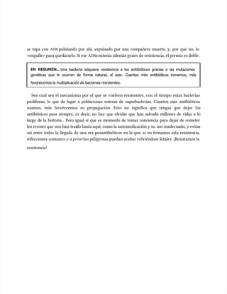 se topa con
se topa con ADN
ADN pululando por ahí, expulsado por una compañera muerta, y, por qué no, lo
pululando por ahí, expulsado por una compañera muerta, y, por qué no, lo
«engulle» para quedárselo. Si ese
«engulle» para quedárselo. Si ese ADN
ADNcontenía además genes
contenía además genes de resistencia, el premio es doble.
de resistencia, el premio es doble.
EN RESUMEN...
EN RESUMEN... Una bacteria adquiere resistencia a los antibióticos gracias a las mutaciones
Una bacteria adquiere resistencia a los antibióticos gracias a las mutaciones
genéticas que le ocurren de forma natural, al azar. Cuantos más antibióticos tomamos, más
genéticas que le ocurren de forma natural, al azar. Cuantos más antibióticos tomamos, más
favo
favorecemos la multiplicación de bacterias resi
recemos la multiplicación de bacterias resistentes.
stentes.
Sea cual sea el mecanismo por el que se vuelven resistentes, con el tiempo estas bacterias
Sea cual sea el mecanismo por el que se vuelven resistentes, con el tiempo estas bacterias
proliferan, lo que da lugar a poblaciones enteras de superbacterias. Cuantos más antibióticos
proliferan, lo que da lugar a poblaciones enteras de superbacterias. Cuantos más antibióticos
usamos, más favorecemos su propagación. Esto no significa que tengas que dejar los
usamos, más favorecemos su propagación. Esto no significa que tengas que dejar los
antibióticos para siempre, es decir, no hay que olvidar que han salvado millones de vidas a lo
antibióticos para siempre, es decir, no hay que olvidar que han salvado millones de vidas a lo
largo de la historia... Pero igual sí que es momento de tomar conciencia para dejar de cometer
largo de la historia... Pero igual sí que es momento de tomar conciencia para dejar de cometer
los error
los errores que
es que nos han
nos han traí
traído hasta aquí, como la automedicación y su
do hasta aquí, como la automedicación y su uso inadecuado, y evitar
uso inadecuado, y evitar
así entre todos la llegada de una era posantibióticos en la que, si no frenamos esta resistencia,
así entre todos la llegada de una era posantibióticos en la que, si no frenamos esta resistencia,
infecciones comunes y
infecciones comunes y a priori
a priorino peligrosas puedan acabar volviéndose letales. ¡Resistamos la
no peligrosas puedan acabar volviéndose letales. ¡Resistamos la
resistencia!
resistencia!
 