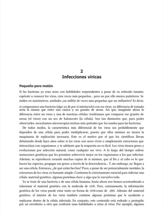 2
2
Infecciones víricas
Infecciones víricas
Pequeño pero matón
Pequeño pero matón
Si las bacterias ya eran seres con habilidades sorprendentes a pesar de su reducido tamaño,
Si las bacterias ya eran seres con habilidades sorprendentes a pesar de su reducido tamaño,
espérate a conocer los virus, cien veces más pequeños... pero no por ello menos puñeteros. Se
espérate a conocer los virus, cien veces más pequeños... pero no por ello menos puñeteros. Se
miden en nanómetros, unidades ¡un millón de veces más pequeñas que un milímetro! Es decir,
miden en nanómetros, unidades ¡un millón de veces más pequeñas que un milímetro! Es decir,
si comparamos una bacteria (algo ya de por sí minúscu
si comparamos una bacteria (algo ya de por sí minúsculo) con u
lo) con un virus, su diferencia de tamaño
n virus, su diferencia de tamaño
sería la misma que entre una canica y un granito de arena. Así que, imagínate ahora la
sería la misma que entre una canica y un granito de arena. Así que, imagínate ahora la
diferencia entre un virus y una de nuestras células: tendríamos que comparar ese granito de
diferencia entre un virus y una de nuestras células: tendríamos que comparar ese granito de
arena (el virus) con un aro de baloncesto (la célula). Son tan diminutos que, para poder
arena (el virus) con un aro de baloncesto (la célula). Son tan diminutos que, para poder
observarl
observarlos, necesitamos microscopios incluso más
os, necesitamos microscopios incluso más potent
potentes que
es que los usados para las bacterias.
los usados para las bacterias.
De todos modos, la característica más diferencial de los virus sea probablemente que
De todos modos, la característica más diferencial de los virus sea probablemente que
dependen de una célula para poder multiplicarse, puesto que ellos mismos no tienen la
dependen de una célula para poder multiplicarse, puesto que ellos mismos no tienen la
maquinaria de replicación necesaria. Este es el motivo por el que los científicos llevan
maquinaria de replicación necesaria. Este es el motivo por el que los científicos llevan
debatiendo desde hace años sobre si los virus son seres vivos o simplemente estructuras que
debatiendo desde hace años sobre si los virus son seres vivos o simplemente estructuras que
interactúan con organismos, y te adelanto que la respuesta no es fácil. Los virus tienen genes y
interactúan con organismos, y te adelanto que la respuesta no es fácil. Los virus tienen genes y
evolucionan por selección natural, como cualquier ser vivo. A lo largo del tiempo sufren
evolucionan por selección natural, como cualquier ser vivo. A lo largo del tiempo sufren
mutaciones genéticas que les permiten sobrevivir mejor en los organismos a los que infectan.
mutaciones genéticas que les permiten sobrevivir mejor en los organismos a los que infectan.
Además, se reproducen creando muchas copias de sí mismos, que al fin y al cabo es lo que
Además, se reproducen creando muchas copias de sí mismos, que al fin y al cabo es lo que
hacen las
hacen las especies, prop
especies, propagar sus genes
agar sus genes a través de la descen
a través de la descendencia... Y
dencia... Y, sin embargo, no
, sin embargo, no llegan a
llegan a
ser una célu
ser una célula. Entonces, ¿de qué están hec
la. Entonces, ¿de qué están hechos? Pu
hos? Pues, a pesar de ser potencialmente mort
es, a pesar de ser potencialmente mortales, la
ales, la
estructura de los virus
estructura de los virus es bastante simple. Contienen lo estrictamente esencial para infectar una
es bastante simple. Contienen lo estrictamente esencial para infectar una
célula: material genético, algunas proteí
célula: material genético, algunas proteínas clave
nas clave y algo que lo
y algo que lo envuelva todo.
envuelva todo.
Ya se trate de una bacteria o de una célula humana, hasta ahora nos hemos acostumbrado a
Ya se trate de una bacteria o de una célula humana, hasta ahora nos hemos acostumbrado a
relacionar el material genético con la molécula de
relacionar el material genético con la molécula de ADN
ADN. Pero, curiosamente, la información
. Pero, curiosamente, la información
genética de los virus puede estar tanto en forma de
genética de los virus puede estar tanto en forma de ADN
ADNcomo de
como de ARN
ARN. Además del material
. Además del material
genético, el interior de los virus también contiene algunas proteínas que le ayudarán a
genético, el interior de los virus también contiene algunas proteínas que le ayudarán a
replicarse dentro de la célula infectada. En conjunto, este contenido está rodeado y protegido
replicarse dentro de la célula infectada. En conjunto, este contenido está rodeado y protegido
por un envoltorio u otro que conferirá unas habilidades u otras al virus. Por ejemplo, algunos
por un envoltorio u otro que conferirá unas habilidades u otras al virus. Por ejemplo, algunos
 