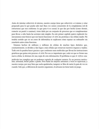 Antes de intentar sobrevivir al entorno, nuestro cuerpo tiene que sobrevivir a sí mismo y estar
Antes de intentar sobrevivir al entorno, nuestro cuerpo tiene que sobrevivir a sí mismo y estar
preparado para lo que pueda salir mal. Rara vez somos conscientes de la complejísima red de
preparado para lo que pueda salir mal. Rara vez somos conscientes de la complejísima red de
estructuras que nos conforma: lo que para ti es casual, lo que das por hecho (como dormir,
estructuras que nos conforma: lo que para ti es casual, lo que das por hecho (como dormir,
comerte un pastel o caminar), viene dado por un conjunto de procesos que se complementan
comerte un pastel o caminar), viene dado por un conjunto de procesos que se complementan
para llevar a cabo hasta las acciones más simples. En este primer capítulo quiero explicarte los
para llevar a cabo hasta las acciones más simples. En este primer capítulo quiero explicarte los
mecanismos más básicos que nos hacen funcionar: el
mecanismos más básicos que nos hacen funcionar: el ADN
ADN, las proteínas o las células madre. No
, las proteínas o las células madre. No
tendría sentido que en un curso de informática te explicasen cómo reparar un ordenador sin
tendría sentido que en un curso de informática te explicasen cómo reparar un ordenador sin
enseñarte antes cómo funciona.
enseñarte antes cómo funciona.
Estamos hechos de millones y millones de células de muchos tipos distintos que,
Estamos hechos de millones y millones de células de muchos tipos distintos que,
constantemente, se dividen y dan lugar a más células que renuevan nuestros órganos y tejidos.
constantemente, se dividen y dan lugar a más células que renuevan nuestros órganos y tejidos.
Todo esto lo pueden hacer gracias a que contienen unas moléculas que llevan las instrucciones
Todo esto lo pueden hacer gracias a que contienen unas moléculas que llevan las instrucciones
genéticas que guían este proceso: el
genéticas que guían este proceso: el ADN
ADN. Por eso es
. Por eso es impor
importante que, cada vez que se
tante que, cada vez que se forme una
forme una
nueva célula, la dotemos de una copia de esta información. El problema es que el
nueva célula, la dotemos de una copia de esta información. El problema es que el ADN
ADNes una
es una
molécula tan compleja que no podemos copiarla de cualquier manera. Es un proceso meticu
molécula tan compleja que no podemos copiarla de cualquier manera. Es un proceso meticu‐
‐
loso, artesanal, hecho pasito a pasito. Pero hasta los mejores artesanos a veces se equivocan, y
loso, artesanal, hecho pasito a pasito. Pero hasta los mejores artesanos a veces se equivocan, y
nuestro cuerpo, por muy bien que suela apañárselas, tampoco se libra de meter la pata de vez en
nuestro cuerpo, por muy bien que suela apañárselas, tampoco se libra de meter la pata de vez en
cuando. Solo qu
cuando. Solo que, a diferencia de nuestro organismo, el artesano no tiene tanto en juego.
e, a diferencia de nuestro organismo, el artesano no tiene tanto en juego.
 
