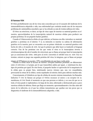El famoso VIH
El famoso VIH
El
El VIH
VIHes probablemente uno de los virus más conocidos por ser el causante del síndrome de la
es probablemente uno de los virus más conocidos por ser el causante del síndrome de la
inmunodeficiencia adquirida o sida, una enfermedad que continúa siendo uno de los mayores
inmunodeficiencia adquirida o sida, una enfermedad que continúa siendo uno de los mayores
problema
problemas de
s de salud pública mun
salud pública mundial y que se
dial y que se ha cobrado ya más de
ha cobrado ya más de trei
treinta millones de vidas.
nta millones de vidas.
El
El VIH
VIHes un retrovirus, es decir, un tipo de virus capaz de insertar su material genético en el
es un retrovirus, es decir, un tipo de virus capaz de insertar su material genético en el
nuestro, aprovechándose de la transcripción natural de nuestras células para producir sus
nuestro, aprovechándose de la transcripción natural de nuestras células para producir sus
propias proteínas. Es un pequeño hacker genético.
propias proteínas. Es un pequeño hacker genético.
Cuando el
Cuando el VIH
VIHencu
encuentra la célula a la que infectar, se fusiona con ella e introduce su
entra la célula a la que infectar, se fusiona con ella e introduce su materi
material
al
genético y proteínas en el interior. Y sí, su intención es insertar su cadena de información
genético y proteínas en el interior. Y sí, su intención es insertar su cadena de información
genética en la nuestra, pero se encuentra con un primer obstácu
genética en la nuestra, pero se encuentra con un primer obstáculo: su material genético está
lo: su material genético está
hecho de
hecho de ARN
ARN, y el nuestro de
, y el nuestro de ADN
ADN. Así que lo primero que debe hacer es traducirlo al lenguaje
. Así que lo primero que debe hacer es traducirlo al lenguaje
correcto. Una de las proteínas con las que venía el virus es la transcriptasa inversa o
correcto. Una de las proteínas con las que venía el virus es la transcriptasa inversa o
retrotranscriptasa (de ahí el nombre de retrovirus), que se llama así porque hará la transcripción
retrotranscriptasa (de ahí el nombre de retrovirus), que se llama así porque hará la transcripción
que ya conocemos (de
que ya conocemos (de ADN
ADNa
a ARN
ARN) pero al revés: convertirá el
) pero al revés: convertirá el ARN
ARNdel virus en
del virus en ADN
ADN. Una vez
. Una vez
termine, entrará en juego una segunda proteína del virus, la integrasa, que se llama así porque
termine, entrará en juego una segunda proteína del virus, la integrasa, que se llama así porque
integra el
integra el ADN
ADNintruso en nu
intruso en nuestro
estro ADN
ADN, camuf
, camuflándolo sin que haya vuelta atrá
lándolo sin que haya vuelta atrás.
s.
Cuando la célula inicie la lectura de nuestro
Cuando la célula inicie la lectura de nuestro ADN
ADN para sintetizar proteínas, no diferenciará
para sintetizar proteínas, no diferenciará
entre el
entre el ADN
ADNvírico y el propio, por lo que transcribirá ambos por igual... y sintetizará los dos
vírico y el propio, por lo que transcribirá ambos por igual... y sintetizará los dos
tipos de proteína por igual. De esta forma, el pequeño hacker se aprovecha de la maquinaria de
tipos de proteína por igual. De esta forma, el pequeño hacker se aprovecha de la maquinaria de
la célula para su propio bien, sintetizando nuevos viriones que, una vez ensamblados,
la célula para su propio bien, sintetizando nuevos viriones que, una vez ensamblados,
provocarán la rotura de la célula y serán expulsados al exterior, listos para infectar muchas más.
provocarán la rotura de la célula y serán expulsados al exterior, listos para infectar muchas más.
Concretamente, el
Concretamente, el VIH
VIHinfecta un
infecta un tipo de células de nu
tipo de células de nuestro sistema inmunitar
estro sistema inmunitario, los llamados
io, los llamados
linfocitos T
linfocitos T CD
CD4. Se llaman así porque el
4. Se llaman así porque el VIH
VIH los reconoce al unirse a un receptor de su
los reconoce al unirse a un receptor de su
membrana, el
membrana, el CD
CD4. Desde el momento en que una persona se infecta, y en caso de que no se
4. Desde el momento en que una persona se infecta, y en caso de que no se
trate, el virus puede ir replicándose a lo largo de los años, infectando y destruyendo poco a poco
trate, el virus puede ir replicándose a lo largo de los años, infectando y destruyendo poco a poco
nuestras células de defensa. Hasta que llega un momento, aproximadamente a los diez años del
nuestras células de defensa. Hasta que llega un momento, aproximadamente a los diez años del
inicio de la infección, en el que las células inmunitarias que quedan son tan pocas que se
inicio de la infección, en el que las células inmunitarias que quedan son tan pocas que se
diagnostica el síndrome de la inmunodeficiencia adquirida, o sida.
diagnostica el síndrome de la inmunodeficiencia adquirida, o sida.
 