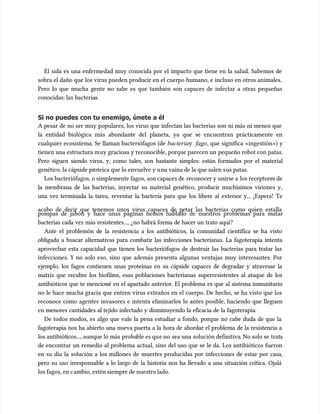 El sida es una enfermedad muy conocida por el impacto que tiene en la salud. Sabemos de
El sida es una enfermedad muy conocida por el impacto que tiene en la salud. Sabemos de
sobra el daño que los virus pueden producir en el cuerpo humano, e incluso en otros animales.
sobra el daño que los virus pueden producir en el cuerpo humano, e incluso en otros animales.
Pero lo que mucha gente no sabe es que también son capaces de infectar a otras pequeñas
Pero lo que mucha gente no sabe es que también son capaces de infectar a otras pequeñas
conocidas: las
conocidas: las bacteria
bacterias.
s.
Si no puedes con tu enemigo, únete a él
Si no puedes con tu enemigo, únete a él
A pesar de no ser muy populares, los virus que infectan las bacterias son ni más ni menos que
A pesar de no ser muy populares, los virus que infectan las bacterias son ni más ni menos que
la entidad biológica más abundante del planeta, ya que se encuentran prácticamente en
la entidad biológica más abundante del planeta, ya que se encuentran prácticamente en
cualquier ecosistema. Se llaman bacteriófagos (de
cualquier ecosistema. Se llaman bacteriófagos (de bacteria
bacteriay
y fago
fago, que significa «ingestión») y
, que significa «ingestión») y
tienen una estructura m
tienen una estructura muy graciosa y reconocible, porque parecen un
uy graciosa y reconocible, porque parecen un pequeño robot con patas.
pequeño robot con patas.
Pero siguen siendo virus, y, como tales, son bastante simples: están formados por el material
Pero siguen siendo virus, y, como tales, son bastante simples: están formados por el material
genético, la cápside pr
genético, la cápside proteica que lo envuelve y u
oteica que lo envuelve y una vaina de la que salen s
na vaina de la que salen sus patas.
us patas.
Los bacteriófagos, o simplemente fagos, son capaces de
Los bacteriófagos, o simplemente fagos, son capaces de reconocer y unirse a
reconocer y unirse a los receptore
los receptores de
s de
la membrana de las bacterias, inyectar su material genético, producir muchísimos viriones y,
la membrana de las bacterias, inyectar su material genético, producir muchísimos viriones y,
una vez terminada la tarea, reventar la bacteria para que los libere al exterior y... ¡Espera! Te
una vez terminada la tarea, reventar la bacteria para que los libere al exterior y... ¡Espera! Te
acabo de decir que tenemos unos virus capaces de petar las bacterias como quien estalla
acabo de decir que tenemos unos virus capaces de petar las bacterias como quien estalla
pompas de jabón y hace unas páginas hemos hablado de nuestros problemas para matar
pompas de jabón y hace unas páginas hemos hablado de nuestros problemas para matar
bacterias cada vez más resistentes..., ¿no habrá forma de hacer un trato aquí?
bacterias cada vez más resistentes..., ¿no habrá forma de hacer un trato aquí?
Ante el problemón de la resistencia a los antibióticos, la comunidad científica se ha visto
Ante el problemón de la resistencia a los antibióticos, la comunidad científica se ha visto
obligada a buscar alternativas para combatir las infecciones bacterianas. La fagoterapia intenta
obligada a buscar alternativas para combatir las infecciones bacterianas. La fagoterapia intenta
aprovechar esta capacidad que tienen los bacteriófagos de destruir las bacterias para tratar las
aprovechar esta capacidad que tienen los bacteriófagos de destruir las bacterias para tratar las
infecciones. Y no solo eso, sino que además presenta algunas ventajas muy interesantes. Por
infecciones. Y no solo eso, sino que además presenta algunas ventajas muy interesantes. Por
ejemplo, los fagos contienen unas proteínas en su cápside capaces de degradar y atravesar la
ejemplo, los fagos contienen unas proteínas en su cápside capaces de degradar y atravesar la
matriz que recubre los biofilms, esas poblaciones bacterianas superresistentes al ataque de los
matriz que recubre los biofilms, esas poblaciones bacterianas superresistentes al ataque de los
antibióticos que te mencioné en el apartado anterior. El problema es que al sistema inmunitario
antibióticos que te mencioné en el apartado anterior. El problema es que al sistema inmunitario
no le hace mucha gracia que entren virus extraños en el cuerpo. De hecho, se ha visto que los
no le hace mucha gracia que entren virus extraños en el cuerpo. De hecho, se ha visto que los
reconoce como agentes invasores e intenta eliminarlos lo antes posible, haciendo que lleguen
reconoce como agentes invasores e intenta eliminarlos lo antes posible, haciendo que lleguen
en menores cantidades al tejido infectado y disminuyendo la eficacia de la fagoterapia.
en menores cantidades al tejido infectado y disminuyendo la eficacia de la fagoterapia.
De todos modos, es algo que vale la pena estudiar a fondo, porque no cabe duda de que la
De todos modos, es algo que vale la pena estudiar a fondo, porque no cabe duda de que la
fagoterapia nos ha abierto una nueva puerta a la hora de abordar el problema de la resistencia a
fagoterapia nos ha abierto una nueva puerta a la hora de abordar el problema de la resistencia a
los antibiót
los antibióticos..., aunque lo más
icos..., aunque lo más proba
probable es qu
ble es que no
e no sea una
sea una solución definitiva
solución definitiva. No solo se
. No solo se trat
trata
a
de encontrar un remedio al problema actual, sino del uso que se le da. Los antibióticos fueron
de encontrar un remedio al problema actual, sino del uso que se le da. Los antibióticos fueron
en su día la solución a los millones de muertes producidas por infecciones de estar por casa,
en su día la solución a los millones de muertes producidas por infecciones de estar por casa,
pero su uso irresponsable a lo largo de la historia nos ha llevado a una situación crítica. Ojalá
pero su uso irresponsable a lo largo de la historia nos ha llevado a una situación crítica. Ojalá
los fagos, en c
los fagos, en cambio, estén siempre de nuestro lado.
ambio, estén siempre de nuestro lado.
 