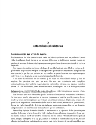 3
3
Infecciones parasitarias
Infecciones parasitarias
Los organismos que viven del cuento
Los organismos que viven del cuento
Probablemente, los más aventureros de todos los microorganismos sean los parásitos. Llevan
Probablemente, los más aventureros de todos los microorganismos sean los parásitos. Llevan
vidas trepidantes donde juegan a ser agentes dobles que se infiltran en nuestro cuerpo, se
vidas trepidantes donde juegan a ser agentes dobles que se infiltran en nuestro cuerpo, se
ocultan de n
ocultan de nuestras defensas e inclu
uestras defensas e incluso empiezan a aprovechar
so empiezan a aprovecharse de n
se de nosotros dándol
osotros dándole la vu
e la vuelta a
elta a
la partida.
la partida.
Son capaces de cambiar de forma a lo largo de su vida, haciendo más difícil su rastreo, y de
Son capaces de cambiar de forma a lo largo de su vida, haciendo más difícil su rastreo, y de
pasar de un hospedador a otro par
pasar de un hospedador a otro para sacar el provecho que
a sacar el provecho que necesitan de cada u
necesitan de cada uno. Porque eso
no. Porque eso es
es
exactamente lo que hace un parásito: ser un caradura y aprovecharse de otro organismo para
exactamente lo que hace un parásito: ser un caradura y aprovecharse de otro organismo para
sobrevivir, y, por desgracia, no sin pasarle factura al que lo hospeda.
sobrevivir, y, por desgracia, no sin pasarle factura al que lo hospeda.
Y así como la estructura de las bacterias y los virus era relativamente simple y fácil de
Y así como la estructura de las bacterias y los virus era relativamente simple y fácil de
explicar, los parásitos son todo un reto. No solo son organismos más complejos
explicar, los parásitos son todo un reto. No solo son organismos más complejos
estructuralmente, sino también exageradamente variopintos. Mientras que algunos parásitos
estructuralmente, sino también exageradamente variopintos. Mientras que algunos parásitos
miden 1 o 2 µm de diámetro, como muchas bacterias, otros llegan a los 10 m de longitud, como
miden 1 o 2 µm de diámetro, como muchas bacterias, otros llegan a los 10 m de longitud, como
la famosa tenia (
la famosa tenia (Taenia saginata
Taenia saginata). De todos ellos, algunos están formados por una sola célula,
). De todos ellos, algunos están formados por una sola célula,
mientras que otr
mientras que otros están compuestos de muchas
os están compuestos de muchas más.
más.
Son sin duda seres más
Son sin duda seres más sofisticad
sofisticados que las bac
os que las bacteri
terias o los virus que
as o los virus que hemos visto hasta ahora.
hemos visto hasta ahora.
Su interior es mucho más parecido al nuestro: conservan su material genético dentro de un
Su interior es mucho más parecido al nuestro: conservan su material genético dentro de un
núcleo y tienen varios orgánulos que realizan las distintas funciones. El problema es que este
núcleo y tienen varios orgánulos que realizan las distintas funciones. El problema es que este
parecido de los parásitos con nuestras células no trae nada bueno, porque eso es, precisamente,
parecido de los parásitos con nuestras células no trae nada bueno, porque eso es, precisamente,
lo que los vuelve tan difíciles de tratar sin dañarnos a nosotros mismos. Por eso los fármacos
lo que los vuelve tan difíciles de tratar sin dañarnos a nosotros mismos. Por eso los fármacos
antiparasitarios son más tóxicos y menos eficaces que los antibióticos.
antiparasitarios son más tóxicos y menos eficaces que los antibióticos.
Pero si hay algo que de verdad dificulta el tratamiento, es la capacidad de los parásitos para
Pero si hay algo que de verdad dificulta el tratamiento, es la capacidad de los parásitos para
cambiar de forma a lo largo de su ciclo vital, e incluso dentro del mismo hospedador. O sea: que
cambiar de forma a lo largo de su ciclo vital, e incluso dentro del mismo hospedador. O sea: que
un mismo fármaco puede ser efectivo contra una de sus formas y totalmente inocuo para el
un mismo fármaco puede ser efectivo contra una de sus formas y totalmente inocuo para el
resto. Imagina un fugitivo de la ley que, además de cambiar de ciudad cada dos por tres, tuviese
resto. Imagina un fugitivo de la ley que, además de cambiar de ciudad cada dos por tres, tuviese
el poder de transformar radicalmente su aspecto cada cierto tiempo... A ver quién es el listo que
el poder de transformar radicalmente su aspecto cada cierto tiempo... A ver quién es el listo que
 